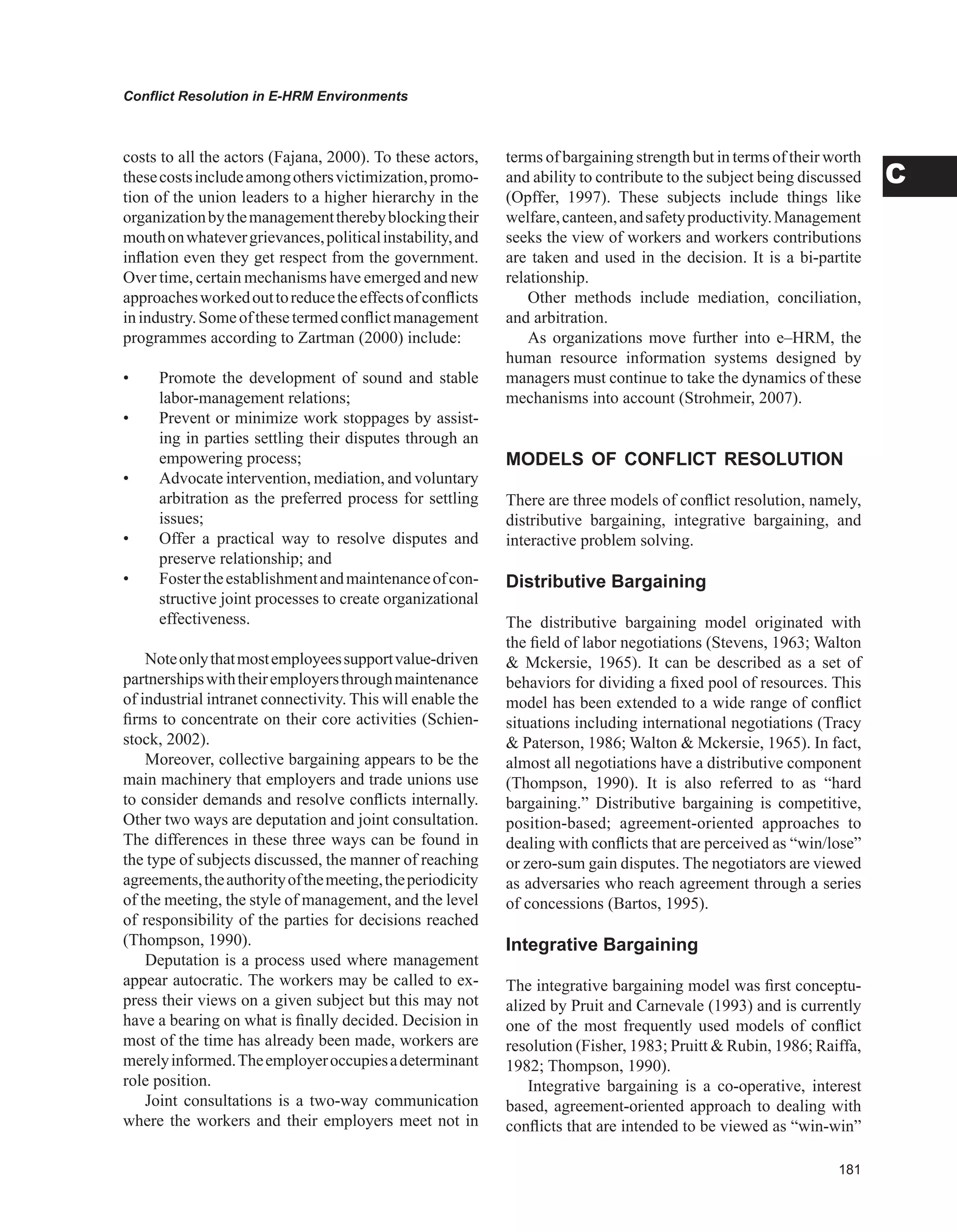 Conflict Resolution in E-HRM Environments
C
costs to all the actors (Fajana, 2000). To these actors,
thesecostsincludeamongothersvictimization,promo-
tion of the union leaders to a higher hierarchy in the
organizationbythemanagementtherebyblockingtheir
mouthonwhatevergrievances,politicalinstability,and
inflation even they get respect from the government.
Over time, certain mechanisms have emerged and new
approachesworkedouttoreducetheeffectsofconflicts
inindustry.Someofthesetermedconflictmanagement
programmes according to Zartman (2000) include:
• Promote the development of sound and stable
labor-management relations;
• Prevent or minimize work stoppages by assist-
ing in parties settling their disputes through an
empowering process;
• Advocate intervention, mediation, and voluntary
arbitration as the preferred process for settling
issues;
• Offer a practical way to resolve disputes and
preserve relationship; and
• Fostertheestablishmentandmaintenanceofcon-
structive joint processes to create organizational
effectiveness.
Noteonlythatmostemployeessupportvalue-driven
partnershipswiththeiremployersthroughmaintenance
of industrial intranet connectivity. This will enable the
firms to concentrate on their core activities (Schien-
stock, 2002).
Moreover, collective bargaining appears to be the
main machinery that employers and trade unions use
to consider demands and resolve conflicts internally.
Other two ways are deputation and joint consultation.
The differences in these three ways can be found in
the type of subjects discussed, the manner of reaching
agreements,theauthorityofthemeeting,theperiodicity
of the meeting, the style of management, and the level
of responsibility of the parties for decisions reached
(Thompson, 1990).
Deputation is a process used where management
appear autocratic. The workers may be called to ex-
press their views on a given subject but this may not
have a bearing on what is finally decided. Decision in
most of the time has already been made, workers are
merelyinformed.Theemployeroccupiesadeterminant
role position.
Joint consultations is a two-way communication
where the workers and their employers meet not in
terms of bargaining strength but in terms of their worth
and ability to contribute to the subject being discussed
(Opffer, 1997). These subjects include things like
welfare,canteen,andsafetyproductivity.Management
seeks the view of workers and workers contributions
are taken and used in the decision. It is a bi-partite
relationship.
Other methods include mediation, conciliation,
and arbitration.
As organizations move further into e–HRM, the
human resource information systems designed by
managers must continue to take the dynamics of these
mechanisms into account (Strohmeir, 2007).
MODELS OF CONFLICT RESOLUTION
There are three models of conflict resolution, namely,
distributive bargaining, integrative bargaining, and
interactive problem solving.
Distributive Bargaining
The distributive bargaining model originated with
the field of labor negotiations (Stevens, 1963; Walton
 Mckersie, 1965). It can be described as a set of
behaviors for dividing a fixed pool of resources. This
model has been extended to a wide range of conflict
situations including international negotiations (Tracy
 Paterson, 1986; Walton  Mckersie, 1965). In fact,
almost all negotiations have a distributive component
(Thompson, 1990). It is also referred to as “hard
bargaining.” Distributive bargaining is competitive,
position-based; agreement-oriented approaches to
dealing with conflicts that are perceived as “win/lose”
or zero-sum gain disputes. The negotiators are viewed
as adversaries who reach agreement through a series
of concessions (Bartos, 1995).
Integrative Bargaining
The integrative bargaining model was first conceptu-
alized by Pruit and Carnevale (1993) and is currently
one of the most frequently used models of conflict
resolution (Fisher, 1983; Pruitt  Rubin, 1986; Raiffa,
1982; Thompson, 1990).
Integrative bargaining is a co-operative, interest
based, agreement-oriented approach to dealing with
conflicts that are intended to be viewed as “win-win”
 