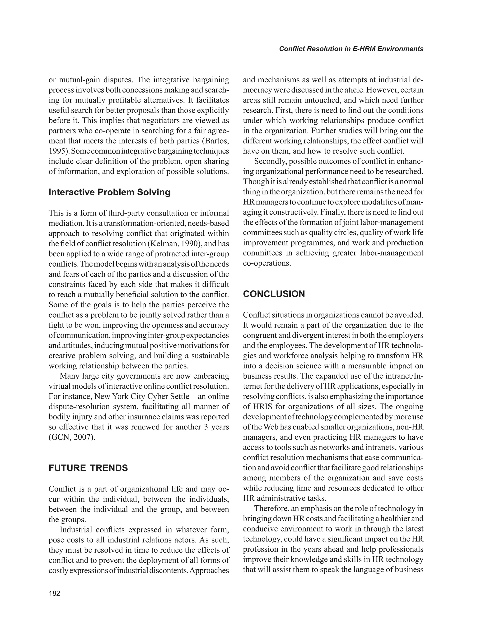 Conflict Resolution in E-HRM Environments
or mutual-gain disputes. The integrative bargaining
process involves both concessions making and search-
ing for mutually profitable alternatives. It facilitates
useful search for better proposals than those explicitly
before it. This implies that negotiators are viewed as
partners who co-operate in searching for a fair agree-
ment that meets the interests of both parties (Bartos,
1995).Somecommonintegrativebargainingtechniques
include clear definition of the problem, open sharing
of information, and exploration of possible solutions.
Interactive Problem Solving
This is a form of third-party consultation or informal
mediation.Itisatransformation-oriented,needs-based
approach to resolving conflict that originated within
the field of conflict resolution (Kelman, 1990), and has
been applied to a wide range of protracted inter-group
conflicts.Themodelbeginswithananalysisoftheneeds
and fears of each of the parties and a discussion of the
constraints faced by each side that makes it difficult
to reach a mutually beneficial solution to the conflict.
Some of the goals is to help the parties perceive the
conflict as a problem to be jointly solved rather than a
fight to be won, improving the openness and accuracy
ofcommunication,improvinginter-groupexpectancies
andattitudes,inducingmutualpositivemotivationsfor
creative problem solving, and building a sustainable
working relationship between the parties.
Many large city governments are now embracing
virtual models of interactive online conflict resolution.
For instance, New York City Cyber Settle—an online
dispute-resolution system, facilitating all manner of
bodily injury and other insurance claims was reported
so effective that it was renewed for another 3 years
(GCN, 2007).
FUTURE TRENDS
Conflict is a part of organizational life and may oc-
cur within the individual, between the individuals,
between the individual and the group, and between
the groups.
Industrial conflicts expressed in whatever form,
pose costs to all industrial relations actors. As such,
they must be resolved in time to reduce the effects of
conflict and to prevent the deployment of all forms of
costlyexpressionsofindustrialdiscontents.Approaches
and mechanisms as well as attempts at industrial de-
mocracywerediscussedintheaticle.However,certain
areas still remain untouched, and which need further
research. First, there is need to find out the conditions
under which working relationships produce conflict
in the organization. Further studies will bring out the
different working relationships, the effect conflict will
have on them, and how to resolve such conflict.
Secondly, possible outcomes of conflict in enhanc-
ing organizational performance need to be researched.
Thoughitisalreadyestablishedthatconflictisanormal
thingintheorganization,butthereremainstheneedfor
HRmanagerstocontinuetoexploremodalitiesofman-
aging it constructively. Finally, there is need to find out
the effects of the formation of joint labor-management
committees such as quality circles, quality of work life
improvement programmes, and work and production
committees in achieving greater labor-management
co-operations.
CONCLUSION
Conflict situations in organizations cannot be avoided.
It would remain a part of the organization due to the
congruent and divergent interest in both the employers
and the employees. The development of HR technolo-
gies and workforce analysis helping to transform HR
into a decision science with a measurable impact on
business results. The expanded use of the intranet/In-
ternet for the delivery of HR applications, especially in
resolvingconflicts,isalsoemphasizingtheimportance
of HRIS for organizations of all sizes. The ongoing
developmentoftechnologycomplementedbymoreuse
of the Web has enabled smaller organizations, non-HR
managers, and even practicing HR managers to have
access to tools such as networks and intranets, various
conflict resolution mechanisms that ease communica-
tionandavoidconflictthatfacilitategoodrelationships
among members of the organization and save costs
while reducing time and resources dedicated to other
HR administrative tasks.
Therefore, an emphasis on the role of technology in
bringingdownHRcostsandfacilitatingahealthierand
conducive environment to work in through the latest
technology, could have a significant impact on the HR
profession in the years ahead and help professionals
improve their knowledge and skills in HR technology
that will assist them to speak the language of business
 