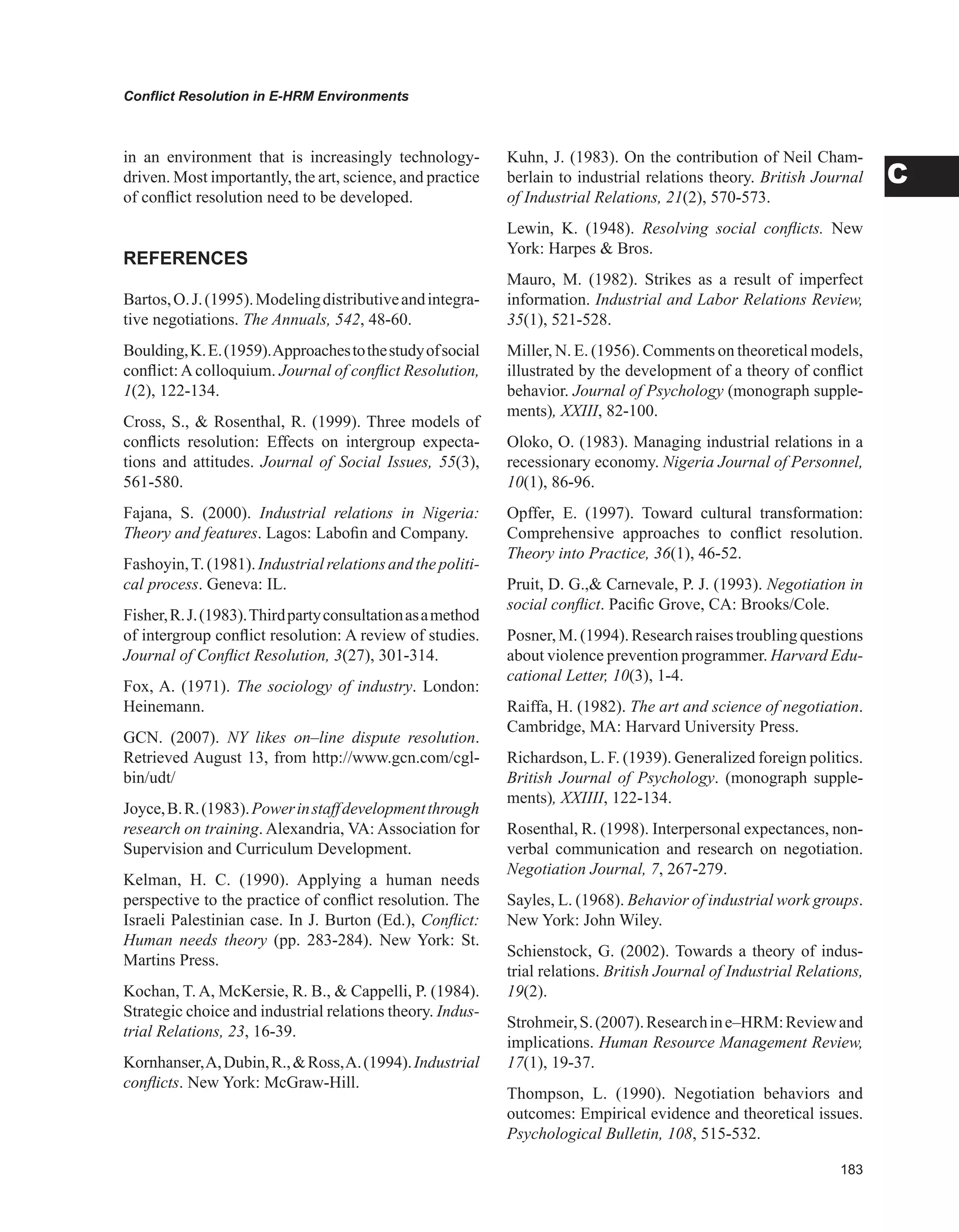 Conflict Resolution in E-HRM Environments
C
in an environment that is increasingly technology-
driven. Most importantly, the art, science, and practice
of conflict resolution need to be developed.
REFERENCES
Bartos,O.J.(1995).Modelingdistributiveandintegra-
tive negotiations. The Annuals, 542, 48-60.
Boulding,K.E.(1959).Approachestothestudyofsocial
conflict:Acolloquium. Journal of conflict Resolution,
1(2), 122-134.
Cross, S.,  Rosenthal, R. (1999). Three models of
conflicts resolution: Effects on intergroup expecta-
tions and attitudes. Journal of Social Issues, 55(3),
561-580.
Fajana, S. (2000). Industrial relations in Nigeria:
Theory and features. Lagos: Labofin and Company.
Fashoyin,T.(1981).Industrialrelationsandthepoliti-
cal process. Geneva: IL.
Fisher,R.J.(1983).Thirdpartyconsultationasamethod
of intergroup conflict resolution: A review of studies.
Journal of Conflict Resolution, 3(27), 301-314.
Fox, A. (1971). The sociology of industry. London:
Heinemann.
GCN. (2007). NY likes on–line dispute resolution.
Retrieved August 13, from http://www.gcn.com/cgl-
bin/udt/
Joyce,B.R.(1983).Powerinstaffdevelopmentthrough
research on training. Alexandria, VA: Association for
Supervision and Curriculum Development.
Kelman, H. C. (1990). Applying a human needs
perspective to the practice of conflict resolution. The
Israeli Palestinian case. In J. Burton (Ed.), Conflict:
Human needs theory (pp. 283-284). New York: St.
Martins Press.
Kochan, T. A, McKersie, R. B.,  Cappelli, P. (1984).
Strategic choice and industrial relations theory. Indus-
trial Relations, 23, 16-39.
Kornhanser,A,Dubin,R.,Ross,A.(1994).Industrial
conflicts. New York: McGraw-Hill.
Kuhn, J. (1983). On the contribution of Neil Cham-
berlain to industrial relations theory. British Journal
of Industrial Relations, 21(2), 570-573.
Lewin, K. (1948). Resolving social conflicts. New
York: Harpes  Bros.
Mauro, M. (1982). Strikes as a result of imperfect
information. Industrial and Labor Relations Review,
35(1), 521-528.
Miller, N. E. (1956). Comments on theoretical models,
illustrated by the development of a theory of conflict
behavior. Journal of Psychology (monograph supple-
ments), XXIII, 82-100.
Oloko, O. (1983). Managing industrial relations in a
recessionary economy. Nigeria Journal of Personnel,
10(1), 86-96.
Opffer, E. (1997). Toward cultural transformation:
Comprehensive approaches to conflict resolution.
Theory into Practice, 36(1), 46-52.
Pruit, D. G., Carnevale, P. J. (1993). Negotiation in
social conflict. Pacific Grove, CA: Brooks/Cole.
Posner,M.(1994).Researchraisestroublingquestions
about violence prevention programmer. Harvard Edu-
cational Letter, 10(3), 1-4.
Raiffa, H. (1982). The art and science of negotiation.
Cambridge, MA: Harvard University Press.
Richardson, L. F. (1939). Generalized foreign politics.
British Journal of Psychology. (monograph supple-
ments), XXIIII, 122-134.
Rosenthal, R. (1998). Interpersonal expectances, non-
verbal communication and research on negotiation.
Negotiation Journal, 7, 267-279.
Sayles, L. (1968). Behavior of industrial work groups.
New York: John Wiley.
Schienstock, G. (2002). Towards a theory of indus-
trial relations. British Journal of Industrial Relations,
19(2).
Strohmeir,S.(2007).Researchine–HRM:Reviewand
implications. Human Resource Management Review,
17(1), 19-37.
Thompson, L. (1990). Negotiation behaviors and
outcomes: Empirical evidence and theoretical issues.
Psychological Bulletin, 108, 515-532.
 