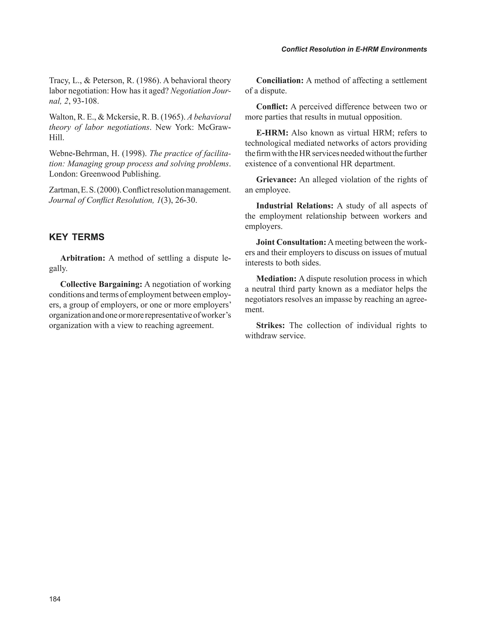 Conflict Resolution in E-HRM Environments
Tracy, L.,  Peterson, R. (1986). A behavioral theory
labor negotiation: How has it aged? Negotiation Jour-
nal, 2, 93-108.
Walton, R. E.,  Mckersie, R. B. (1965). A behavioral
theory of labor negotiations. New York: McGraw-
Hill.
Webne-Behrman, H. (1998). The practice of facilita-
tion: Managing group process and solving problems.
London: Greenwood Publishing.
Zartman,E.S.(2000).Conflictresolutionmanagement.
Journal of Conflict Resolution, 1(3), 26-30.
KEY TERMS
Arbitration: A method of settling a dispute le-
gally.
Collective Bargaining: A negotiation of working
conditions and terms of employment between employ-
ers, a group of employers, or one or more employers’
organizationandoneormorerepresentativeofworker’s
organization with a view to reaching agreement.
Conciliation: A method of affecting a settlement
of a dispute.
Conflict: A perceived difference between two or
more parties that results in mutual opposition.
E-HRM: Also known as virtual HRM; refers to
technological mediated networks of actors providing
thefirmwiththeHRservicesneededwithoutthefurther
existence of a conventional HR department.
Grievance: An alleged violation of the rights of
an employee.
Industrial Relations: A study of all aspects of
the employment relationship between workers and
employers.
Joint Consultation:Ameeting between the work-
ers and their employers to discuss on issues of mutual
interests to both sides.
Mediation: A dispute resolution process in which
a neutral third party known as a mediator helps the
negotiators resolves an impasse by reaching an agree-
ment.
Strikes: The collection of individual rights to
withdraw service.
 