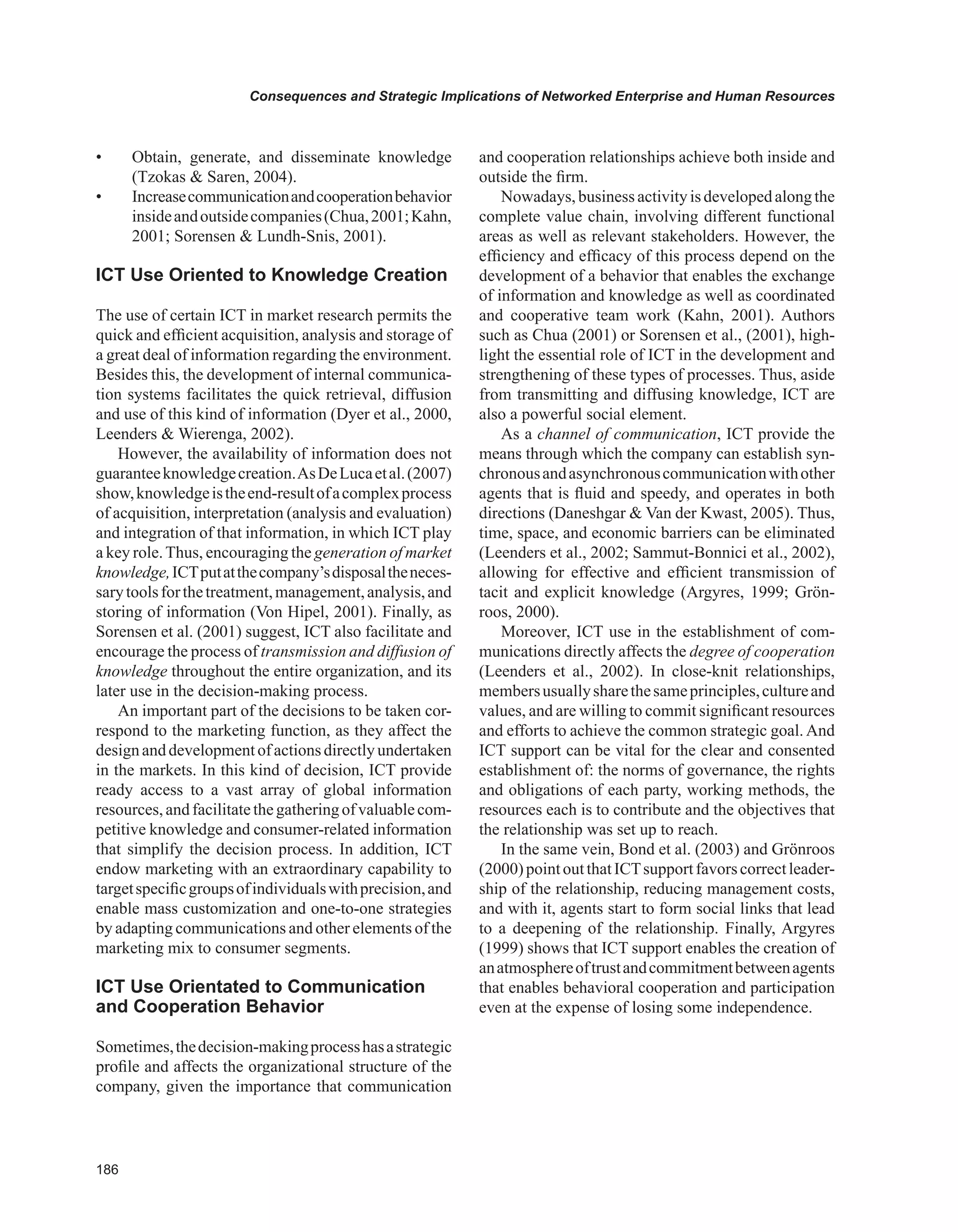 Consequences and Strategic Implications of Networked Enterprise and Human Resources
• Obtain, generate, and disseminate knowledge
(Tzokas  Saren, 2004).
• Increasecommunicationandcooperationbehavior
insideandoutsidecompanies(Chua,2001;Kahn,
2001; Sorensen  Lundh-Snis, 2001).
ICT Use Oriented to Knowledge Creation
The use of certain ICT in market research permits the
quick and efficient acquisition, analysis and storage of
a great deal of information regarding the environment.
Besides this, the development of internal communica-
tion systems facilitates the quick retrieval, diffusion
and use of this kind of information (Dyer et al., 2000,
Leenders  Wierenga, 2002).
However, the availability of information does not
guaranteeknowledgecreation.AsDeLucaetal.(2007)
show,knowledgeistheend-resultofacomplexprocess
of acquisition, interpretation (analysis and evaluation)
and integration of that information, in which ICT play
a key role.Thus, encouraging the generation of market
knowledge,ICTputatthecompany’sdisposaltheneces-
sarytoolsforthetreatment,management,analysis,and
storing of information (Von Hipel, 2001). Finally, as
Sorensen et al. (2001) suggest, ICT also facilitate and
encourage the process of transmission and diffusion of
knowledge throughout the entire organization, and its
later use in the decision-making process.
An important part of the decisions to be taken cor-
respond to the marketing function, as they affect the
designanddevelopmentofactionsdirectlyundertaken
in the markets. In this kind of decision, ICT provide
ready access to a vast array of global information
resources,andfacilitatethegatheringofvaluablecom-
petitive knowledge and consumer-related information
that simplify the decision process. In addition, ICT
endow marketing with an extraordinary capability to
targetspecificgroupsofindividualswithprecision,and
enable mass customization and one-to-one strategies
by adapting communications and other elements of the
marketing mix to consumer segments.
ICT Use Orientated to Communication
and Cooperation Behavior
Sometimes,thedecision-makingprocesshasastrategic
profile and affects the organizational structure of the
company, given the importance that communication
and cooperation relationships achieve both inside and
outside the firm.
Nowadays,businessactivityisdevelopedalongthe
complete value chain, involving different functional
areas as well as relevant stakeholders. However, the
efficiency and efficacy of this process depend on the
development of a behavior that enables the exchange
of information and knowledge as well as coordinated
and cooperative team work (Kahn, 2001). Authors
such as Chua (2001) or Sorensen et al., (2001), high-
light the essential role of ICT in the development and
strengthening of these types of processes. Thus, aside
from transmitting and diffusing knowledge, ICT are
also a powerful social element.
As a channel of communication, ICT provide the
means through which the company can establish syn-
chronousandasynchronouscommunicationwithother
agents that is fluid and speedy, and operates in both
directions (Daneshgar  Van der Kwast, 2005). Thus,
time, space, and economic barriers can be eliminated
(Leenders et al., 2002; Sammut-Bonnici et al., 2002),
allowing for effective and efficient transmission of
tacit and explicit knowledge (Argyres, 1999; Grön-
roos, 2000).
Moreover, ICT use in the establishment of com-
munications directly affects the degree of cooperation
(Leenders et al., 2002). In close-knit relationships,
membersusuallysharethesameprinciples,cultureand
values, and are willing to commit significant resources
and efforts to achieve the common strategic goal. And
ICT support can be vital for the clear and consented
establishment of: the norms of governance, the rights
and obligations of each party, working methods, the
resources each is to contribute and the objectives that
the relationship was set up to reach.
In the same vein, Bond et al. (2003) and Grönroos
(2000)pointoutthatICTsupportfavorscorrectleader-
ship of the relationship, reducing management costs,
and with it, agents start to form social links that lead
to a deepening of the relationship. Finally, Argyres
(1999) shows that ICT support enables the creation of
anatmosphereoftrustandcommitmentbetweenagents
that enables behavioral cooperation and participation
even at the expense of losing some independence.
 