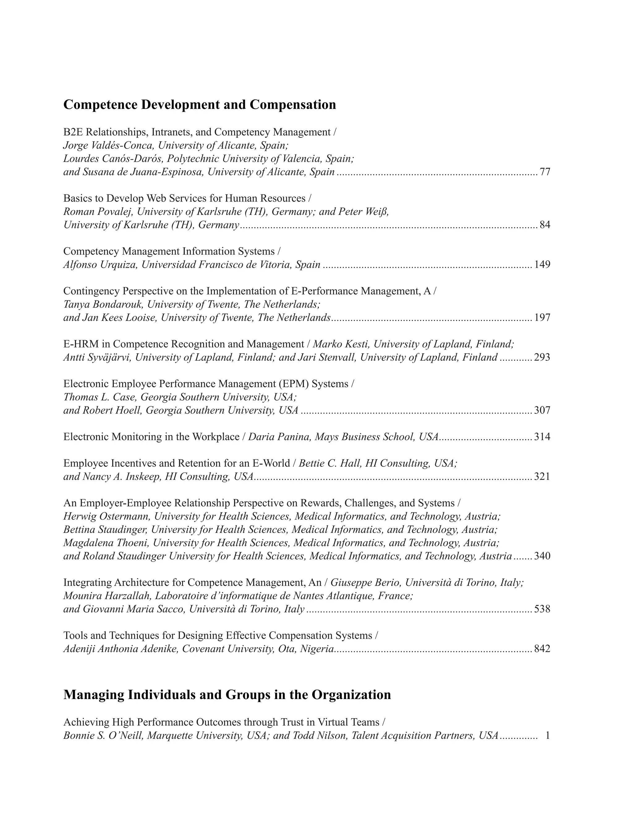Competence Development and Compensation
B2E Relationships, Intranets, and Competency Management /
Jorge Valdés-Conca, University of Alicante, Spain;
Lourdes Canós-Darós, Polytechnic University of Valencia, Spain;
and Susana de Juana-Espinosa, University of Alicante, Spain..........................................................................77
Basics to Develop Web Services for Human Resources /
Roman Povalej, University of Karlsruhe (TH), Germany; and Peter Weiß,
University of Karlsruhe (TH), Germany.............................................................................................................84
Competency Management Information Systems /
Alfonso Urquiza, Universidad Francisco de Vitoria, Spain.............................................................................149
Contingency Perspective on the Implementation of E-Performance Management, A /
Tanya Bondarouk, University of Twente, The Netherlands;
and Jan Kees Looise, University of Twente, The Netherlands..........................................................................197
E-HRM in Competence Recognition and Management / Marko Kesti, University of Lapland, Finland;
Antti Syväjärvi, University of Lapland, Finland; and Jari Stenvall, University of Lapland, Finland.............293
Electronic Employee Performance Management (EPM) Systems /
Thomas L. Case, Georgia Southern University, USA;
and Robert Hoell, Georgia Southern University, USA.....................................................................................307
Electronic Monitoring in the Workplace / Daria Panina, Mays Business School, USA...................................314
Employee Incentives and Retention for an E-World / Bettie C. Hall, HI Consulting, USA;
and Nancy A. Inskeep, HI Consulting, USA......................................................................................................321
An Employer-Employee Relationship Perspective on Rewards, Challenges, and Systems /
Herwig Ostermann, University for Health Sciences, Medical Informatics, and Technology, Austria;
Bettina Staudinger, University for Health Sciences, Medical Informatics, and Technology, Austria;
Magdalena Thoeni, University for Health Sciences, Medical Informatics, and Technology, Austria;
and Roland Staudinger University for Health Sciences, Medical Informatics, and Technology, Austria........340
Integrating Architecture for Competence Management, An / Giuseppe Berio, Università di Torino, Italy;
Mounira Harzallah, Laboratoire d’informatique de Nantes Atlantique, France;
and Giovanni Maria Sacco, Università di Torino, Italy...................................................................................538
Tools and Techniques for Designing Effective Compensation Systems /
Adeniji Anthonia Adenike, Covenant University, Ota, Nigeria.........................................................................842
Managing Individuals and Groups in the Organization
Achieving High Performance Outcomes through Trust in Virtual Teams /
Bonnie S. O’Neill, Marquette University, USA; and Todd Nilson, Talent Acquisition Partners, USA............... 1
 