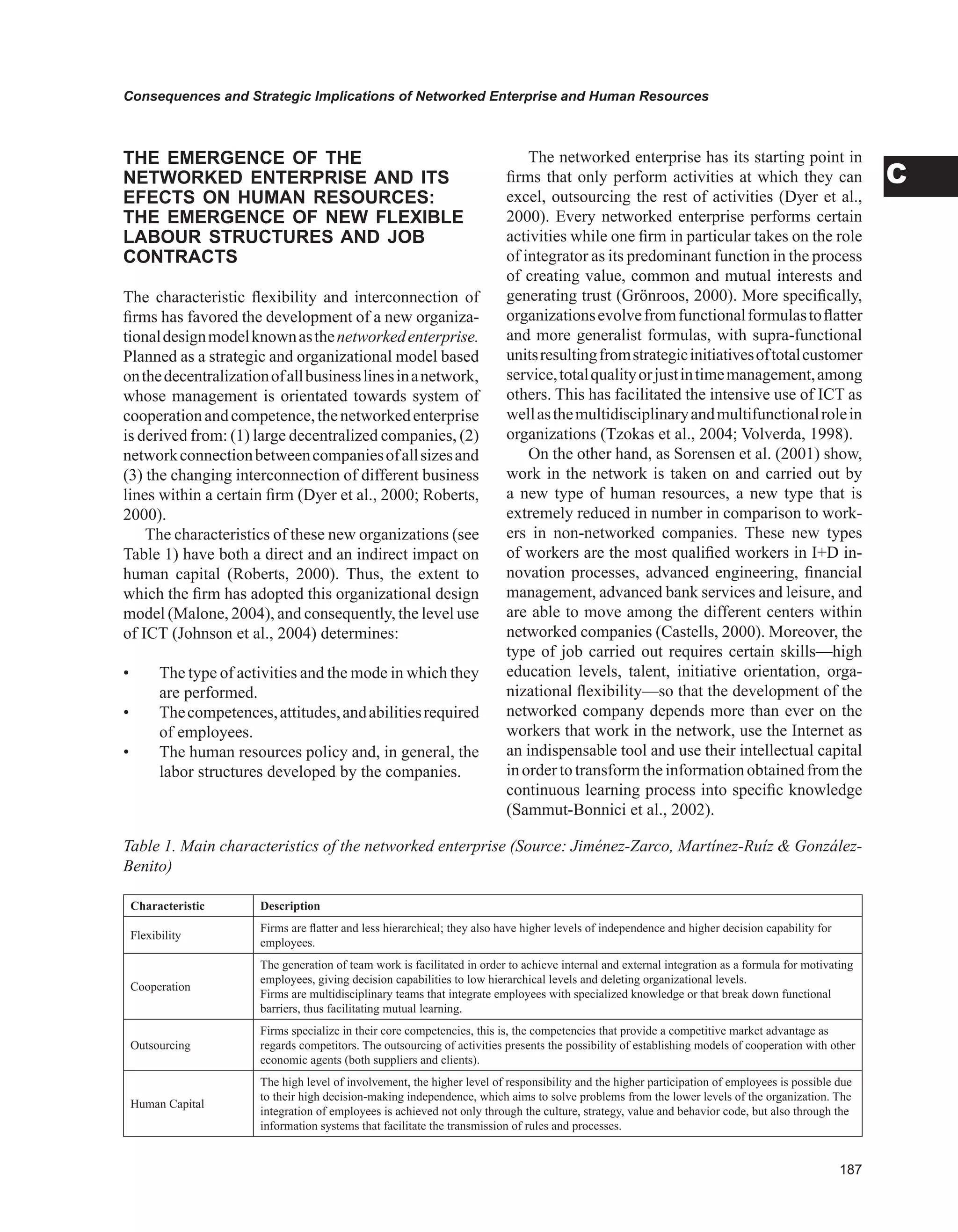 Consequences and Strategic Implications of Networked Enterprise and Human Resources
C
THE EMERGENCE OF THE
NETwORKED ENTERPRISE AND ITS
EFECTS ON HUMAN RESOURCES:
THE EMERGENCE OF NEw FLEXIBLE
LABOUR STRUCTURES AND JOB
CONTRACTS
The characteristic flexibility and interconnection of
firms has favored the development of a new organiza-
tionaldesignmodelknownasthenetworkedenterprise.
Planned as a strategic and organizational model based
onthedecentralizationofallbusinesslinesinanetwork,
whose management is orientated towards system of
cooperationandcompetence,thenetworkedenterprise
is derived from: (1) large decentralized companies, (2)
networkconnectionbetweencompaniesofallsizesand
(3) the changing interconnection of different business
lines within a certain firm (Dyer et al., 2000; Roberts,
2000).
The characteristics of these new organizations (see
Table 1) have both a direct and an indirect impact on
human capital (Roberts, 2000). Thus, the extent to
which the firm has adopted this organizational design
model (Malone, 2004), and consequently, the level use
of ICT (Johnson et al., 2004) determines:
• The type of activities and the mode in which they
are performed.
• Thecompetences,attitudes,andabilitiesrequired
of employees.
• The human resources policy and, in general, the
labor structures developed by the companies.
The networked enterprise has its starting point in
firms that only perform activities at which they can
excel, outsourcing the rest of activities (Dyer et al.,
2000). Every networked enterprise performs certain
activities while one firm in particular takes on the role
of integrator as its predominant function in the process
of creating value, common and mutual interests and
generating trust (Grönroos, 2000). More specifically,
organizationsevolvefromfunctionalformulastoflatter
and more generalist formulas, with supra-functional
unitsresultingfromstrategicinitiativesoftotalcustomer
service,totalqualityorjustintimemanagement,among
others. This has facilitated the intensive use of ICT as
wellasthemultidisciplinaryandmultifunctionalrolein
organizations (Tzokas et al., 2004; Volverda, 1998).
On the other hand, as Sorensen et al. (2001) show,
work in the network is taken on and carried out by
a new type of human resources, a new type that is
extremely reduced in number in comparison to work-
ers in non-networked companies. These new types
of workers are the most qualified workers in I+D in-
novation processes, advanced engineering, financial
management, advanced bank services and leisure, and
are able to move among the different centers within
networked companies (Castells, 2000). Moreover, the
type of job carried out requires certain skills—high
education levels, talent, initiative orientation, orga-
nizational flexibility—so that the development of the
networked company depends more than ever on the
workers that work in the network, use the Internet as
an indispensable tool and use their intellectual capital
inordertotransformtheinformationobtainedfromthe
continuous learning process into specific knowledge
(Sammut-Bonnici et al., 2002).
Characteristic Description
Flexibility
Firms are flatter and less hierarchical; they also have higher levels of independence and higher decision capability for
employees.
Cooperation
The generation of team work is facilitated in order to achieve internal and external integration as a formula for motivating
employees, giving decision capabilities to low hierarchical levels and deleting organizational levels.
Firms are multidisciplinary teams that integrate employees with specialized knowledge or that break down functional
barriers, thus facilitating mutual learning.
Outsourcing
Firms specialize in their core competencies, this is, the competencies that provide a competitive market advantage as
regards competitors. The outsourcing of activities presents the possibility of establishing models of cooperation with other
economic agents (both suppliers and clients).
Human Capital
The high level of involvement, the higher level of responsibility and the higher participation of employees is possible due
to their high decision-making independence, which aims to solve problems from the lower levels of the organization. The
integration of employees is achieved not only through the culture, strategy, value and behavior code, but also through the
information systems that facilitate the transmission of rules and processes.
Table 1. Main characteristics of the networked enterprise (Source: Jiménez-Zarco, Martínez-Ruíz  González-
Benito)
 