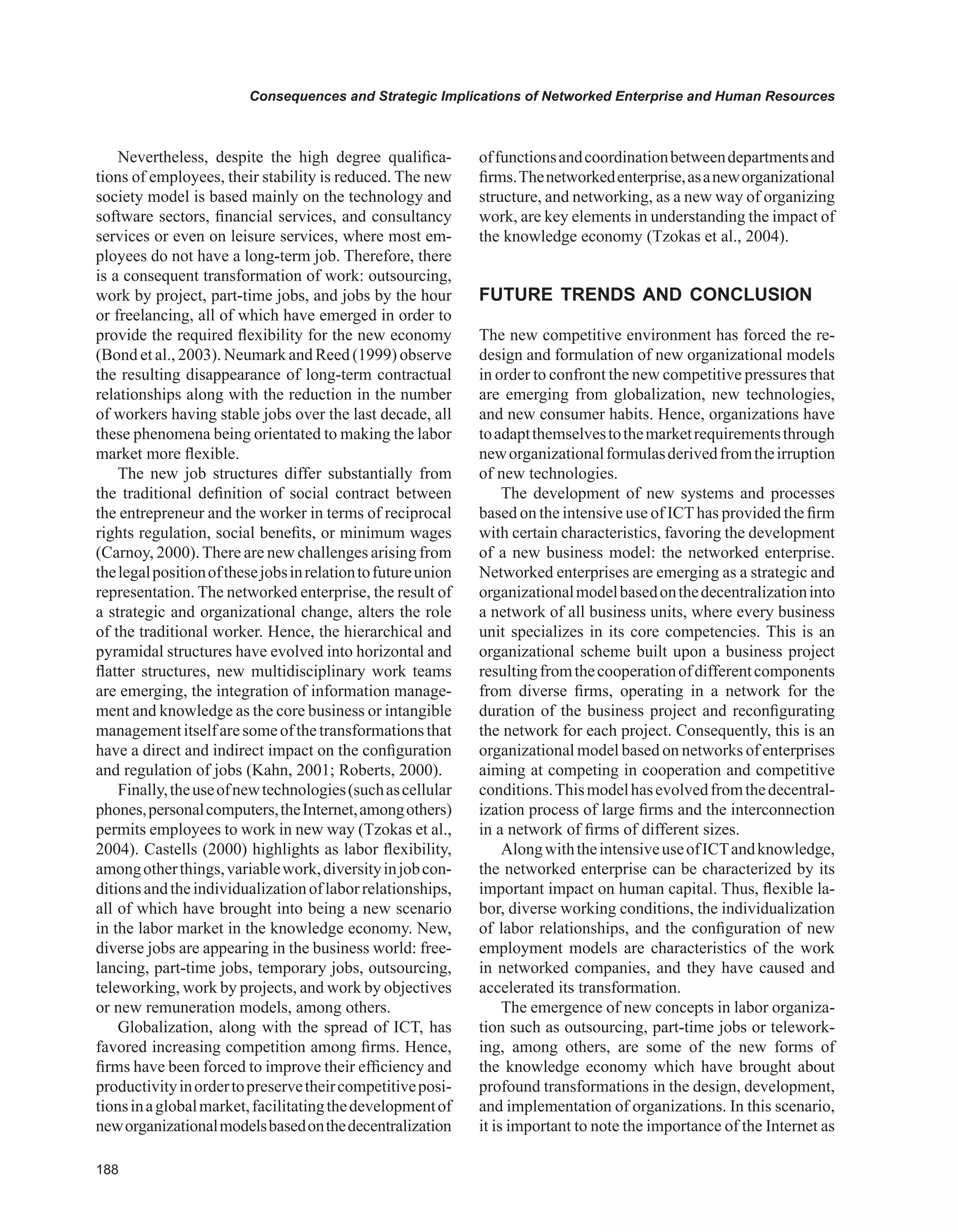 Consequences and Strategic Implications of Networked Enterprise and Human Resources
Nevertheless, despite the high degree qualifica-
tions of employees, their stability is reduced. The new
society model is based mainly on the technology and
software sectors, financial services, and consultancy
services or even on leisure services, where most em-
ployees do not have a long-term job. Therefore, there
is a consequent transformation of work: outsourcing,
work by project, part-time jobs, and jobs by the hour
or freelancing, all of which have emerged in order to
provide the required flexibility for the new economy
(Bond et al., 2003). Neumark and Reed (1999) observe
the resulting disappearance of long-term contractual
relationships along with the reduction in the number
of workers having stable jobs over the last decade, all
these phenomena being orientated to making the labor
market more flexible.
The new job structures differ substantially from
the traditional definition of social contract between
the entrepreneur and the worker in terms of reciprocal
rights regulation, social benefits, or minimum wages
(Carnoy, 2000).There are new challenges arising from
thelegalpositionofthesejobsinrelationtofutureunion
representation. The networked enterprise, the result of
a strategic and organizational change, alters the role
of the traditional worker. Hence, the hierarchical and
pyramidal structures have evolved into horizontal and
flatter structures, new multidisciplinary work teams
are emerging, the integration of information manage-
ment and knowledge as the core business or intangible
managementitselfaresomeofthetransformationsthat
have a direct and indirect impact on the configuration
and regulation of jobs (Kahn, 2001; Roberts, 2000).
Finally,theuseofnewtechnologies(suchascellular
phones,personalcomputers,theInternet,amongothers)
permits employees to work in new way (Tzokas et al.,
2004). Castells (2000) highlights as labor flexibility,
amongotherthings,variablework,diversityinjobcon-
ditionsandtheindividualizationoflaborrelationships,
all of which have brought into being a new scenario
in the labor market in the knowledge economy. New,
diverse jobs are appearing in the business world: free-
lancing, part-time jobs, temporary jobs, outsourcing,
teleworking, work by projects, and work by objectives
or new remuneration models, among others.
Globalization, along with the spread of ICT, has
favored increasing competition among firms. Hence,
firms have been forced to improve their efficiency and
productivityinordertopreservetheircompetitiveposi-
tionsinaglobalmarket,facilitatingthedevelopmentof
neworganizationalmodelsbasedonthedecentralization
offunctionsandcoordinationbetweendepartmentsand
firms.Thenetworkedenterprise,asaneworganizational
structure, and networking, as a new way of organizing
work, are key elements in understanding the impact of
the knowledge economy (Tzokas et al., 2004).
FUTURE TRENDS AND CONCLUSION
The new competitive environment has forced the re-
design and formulation of new organizational models
in order to confront the new competitive pressures that
are emerging from globalization, new technologies,
and new consumer habits. Hence, organizations have
toadaptthemselvestothemarketrequirementsthrough
neworganizationalformulasderivedfromtheirruption
of new technologies.
The development of new systems and processes
based on the intensive use of ICThas provided the firm
with certain characteristics, favoring the development
of a new business model: the networked enterprise.
Networked enterprises are emerging as a strategic and
organizationalmodelbasedonthedecentralizationinto
a network of all business units, where every business
unit specializes in its core competencies. This is an
organizational scheme built upon a business project
resultingfromthecooperationofdifferentcomponents
from diverse firms, operating in a network for the
duration of the business project and reconfigurating
the network for each project. Consequently, this is an
organizational model based on networks of enterprises
aiming at competing in cooperation and competitive
conditions.Thismodelhasevolvedfromthedecentral-
ization process of large firms and the interconnection
in a network of firms of different sizes.
AlongwiththeintensiveuseofICTandknowledge,
the networked enterprise can be characterized by its
important impact on human capital. Thus, flexible la-
bor, diverse working conditions, the individualization
of labor relationships, and the configuration of new
employment models are characteristics of the work
in networked companies, and they have caused and
accelerated its transformation.
The emergence of new concepts in labor organiza-
tion such as outsourcing, part-time jobs or telework-
ing, among others, are some of the new forms of
the knowledge economy which have brought about
profound transformations in the design, development,
and implementation of organizations. In this scenario,
it is important to note the importance of the Internet as
 