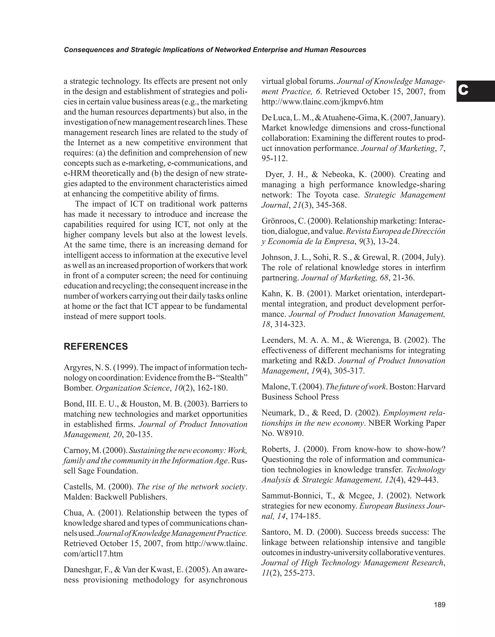 Consequences and Strategic Implications of Networked Enterprise and Human Resources
C
a strategic technology. Its effects are present not only
in the design and establishment of strategies and poli-
cies in certain value business areas (e.g., the marketing
and the human resources departments) but also, in the
investigationofnewmanagementresearchlines.These
management research lines are related to the study of
the Internet as a new competitive environment that
requires: (a) the definition and comprehension of new
concepts such as e-marketing, e-communications, and
e-HRM theoretically and (b) the design of new strate-
gies adapted to the environment characteristics aimed
at enhancing the competitive ability of firms.
The impact of ICT on traditional work patterns
has made it necessary to introduce and increase the
capabilities required for using ICT, not only at the
higher company levels but also at the lowest levels.
At the same time, there is an increasing demand for
intelligent access to information at the executive level
aswellasanincreasedproportionofworkersthatwork
in front of a computer screen; the need for continuing
educationandrecycling;theconsequentincreaseinthe
number of workers carrying out their daily tasks online
at home or the fact that ICT appear to be fundamental
instead of mere support tools.
REFERENCES
Argyres, N. S. (1999).The impact of information tech-
nologyoncoordination:EvidencefromtheB-“Stealth”
Bomber. Organization Science, 10(2), 162-180.
Bond, III. E. U.,  Houston, M. B. (2003). Barriers to
matching new technologies and market opportunities
in established firms. Journal of Product Innovation
Management, 20, 20-135.
Carnoy,M.(2000).Sustainingtheneweconomy:Work,
family and the community in the InformationAge. Rus-
sell Sage Foundation.
Castells, M. (2000). The rise of the network society.
Malden: Backwell Publishers.
Chua, A. (2001). Relationship between the types of
knowledge shared and types of communications chan-
nelsused.JournalofKnowledgeManagementPractice.
Retrieved October 15, 2007, from http://www.tlainc.
com/articl17.htm
Daneshgar, F.,  Van der Kwast, E. (2005).An aware-
ness provisioning methodology for asynchronous
virtual global forums. Journal of Knowledge Manage-
ment Practice, 6. Retrieved October 15, 2007, from
http://www.tlainc.com/jkmpv6.htm
DeLuca,L.M.,Atuahene-Gima,K.(2007,January).
Market knowledge dimensions and cross-functional
collaboration: Examining the different routes to prod-
uct innovation performance. Journal of Marketing, 7,
95-112.
Dyer, J. H.,  Nebeoka, K. (2000). Creating and
managing a high performance knowledge-sharing
network: The Toyota case. Strategic Management
Journal, 21(3), 345-368.
Grönroos, C. (2000). Relationship marketing: Interac-
tion,dialogue,andvalue.RevistaEuropeadeDirección
y Economía de la Empresa, 9(3), 13-24.
Johnson, J. L., Sohi, R. S.,  Grewal, R. (2004, July).
The role of relational knowledge stores in interfirm
partnering. Journal of Marketing, 68, 21-36.
Kahn, K. B. (2001). Market orientation, interdepart-
mental integration, and product development perfor-
mance. Journal of Product Innovation Management,
18, 314-323.
Leenders, M. A. A. M.,  Wierenga, B. (2002). The
effectiveness of different mechanisms for integrating
marketing and RD. Journal of Product Innovation
Management, 19(4), 305-317.
Malone,T.(2004).Thefutureofwork.Boston:Harvard
Business School Press
Neumark, D.,  Reed, D. (2002). Employment rela-
tionships in the new economy. NBER Working Paper
No. W8910.
Roberts, J. (2000). From know-how to show-how?
Questioning the role of information and communica-
tion technologies in knowledge transfer. Technology
Analysis  Strategic Management, 12(4), 429-443.
Sammut-Bonnici, T.,  Mcgee, J. (2002). Network
strategies for new economy. European Business Jour-
nal, 14, 174-185.
Santoro, M. D. (2000). Success breeds success: The
linkage between relationship intensive and tangible
outcomesinindustry-universitycollaborativeventures.
Journal of High Technology Management Research,
11(2), 255-273.
 