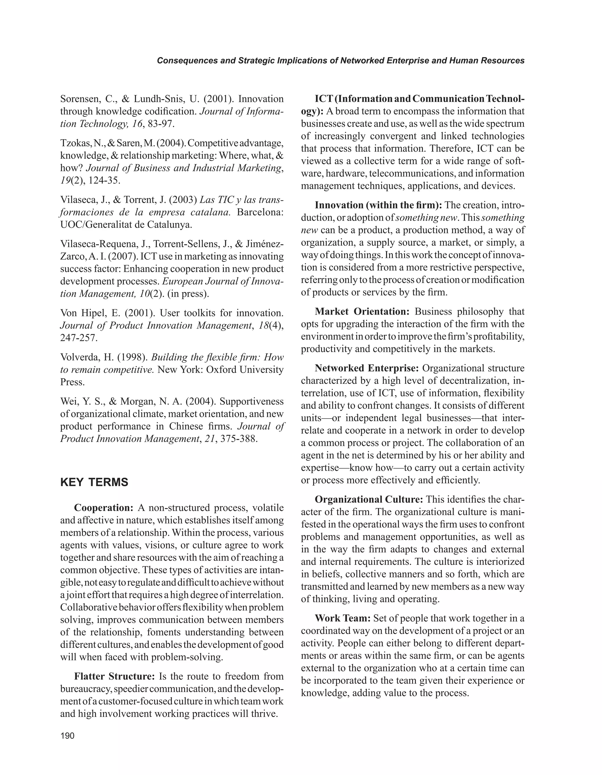 0
Consequences and Strategic Implications of Networked Enterprise and Human Resources
Sorensen, C.,  Lundh-Snis, U. (2001). Innovation
through knowledge codification. Journal of Informa-
tion Technology, 16, 83-97.
Tzokas,N.,Saren,M.(2004).Competitiveadvantage,
knowledge,  relationship marketing:Where, what, 
how? Journal of Business and Industrial Marketing,
19(2), 124-35.
Vilaseca, J.,  Torrent, J. (2003) Las TIC y las trans-
formaciones de la empresa catalana. Barcelona:
UOC/Generalitat de Catalunya.
Vilaseca-Requena, J., Torrent-Sellens, J.,  Jiménez-
Zarco,A. I. (2007). ICTuse in marketing as innovating
success factor: Enhancing cooperation in new product
development processes. European Journal of Innova-
tion Management, 10(2). (in press).
Von Hipel, E. (2001). User toolkits for innovation.
Journal of Product Innovation Management, 18(4),
247-257.
Volverda, H. (1998). Building the flexible firm: How
to remain competitive. New York: Oxford University
Press.
Wei, Y. S.,  Morgan, N. A. (2004). Supportiveness
of organizational climate, market orientation, and new
product performance in Chinese firms. Journal of
Product Innovation Management, 21, 375-388.
KEY TERMS
Cooperation: A non-structured process, volatile
and affective in nature, which establishes itself among
members of a relationship. Within the process, various
agents with values, visions, or culture agree to work
together and share resources with the aim of reaching a
common objective. These types of activities are intan-
gible,noteasytoregulateanddifficulttoachievewithout
ajointeffortthatrequiresahighdegreeofinterrelation.
Collaborativebehavioroffersflexibilitywhenproblem
solving, improves communication between members
of the relationship, foments understanding between
differentcultures,andenablesthedevelopmentofgood
will when faced with problem-solving.
Flatter Structure: Is the route to freedom from
bureaucracy,speediercommunication,andthedevelop-
mentofacustomer-focusedcultureinwhichteamwork
and high involvement working practices will thrive.
ICT(InformationandCommunicationTechnol-
ogy): A broad term to encompass the information that
businesses create and use, as well as the wide spectrum
of increasingly convergent and linked technologies
that process that information. Therefore, ICT can be
viewed as a collective term for a wide range of soft-
ware, hardware, telecommunications, and information
management techniques, applications, and devices.
Innovation (within the firm): The creation, intro-
duction,oradoptionofsomethingnew.Thissomething
new can be a product, a production method, a way of
organization, a supply source, a market, or simply, a
wayofdoingthings.Inthisworktheconceptofinnova-
tion is considered from a more restrictive perspective,
referringonlytotheprocessofcreationormodification
of products or services by the firm.
Market Orientation: Business philosophy that
opts for upgrading the interaction of the firm with the
environmentinordertoimprovethefirm’sprofitability,
productivity and competitively in the markets.
Networked Enterprise: Organizational structure
characterized by a high level of decentralization, in-
terrelation, use of ICT, use of information, flexibility
and ability to confront changes. It consists of different
units—or independent legal businesses—that inter-
relate and cooperate in a network in order to develop
a common process or project. The collaboration of an
agent in the net is determined by his or her ability and
expertise—know how—to carry out a certain activity
or process more effectively and efficiently.
Organizational Culture: This identifies the char-
acter of the firm. The organizational culture is mani-
fested in the operational ways the firm uses to confront
problems and management opportunities, as well as
in the way the firm adapts to changes and external
and internal requirements. The culture is interiorized
in beliefs, collective manners and so forth, which are
transmitted and learned by new members as a new way
of thinking, living and operating.
Work Team: Set of people that work together in a
coordinated way on the development of a project or an
activity. People can either belong to different depart-
ments or areas within the same firm, or can be agents
external to the organization who at a certain time can
be incorporated to the team given their experience or
knowledge, adding value to the process.
 