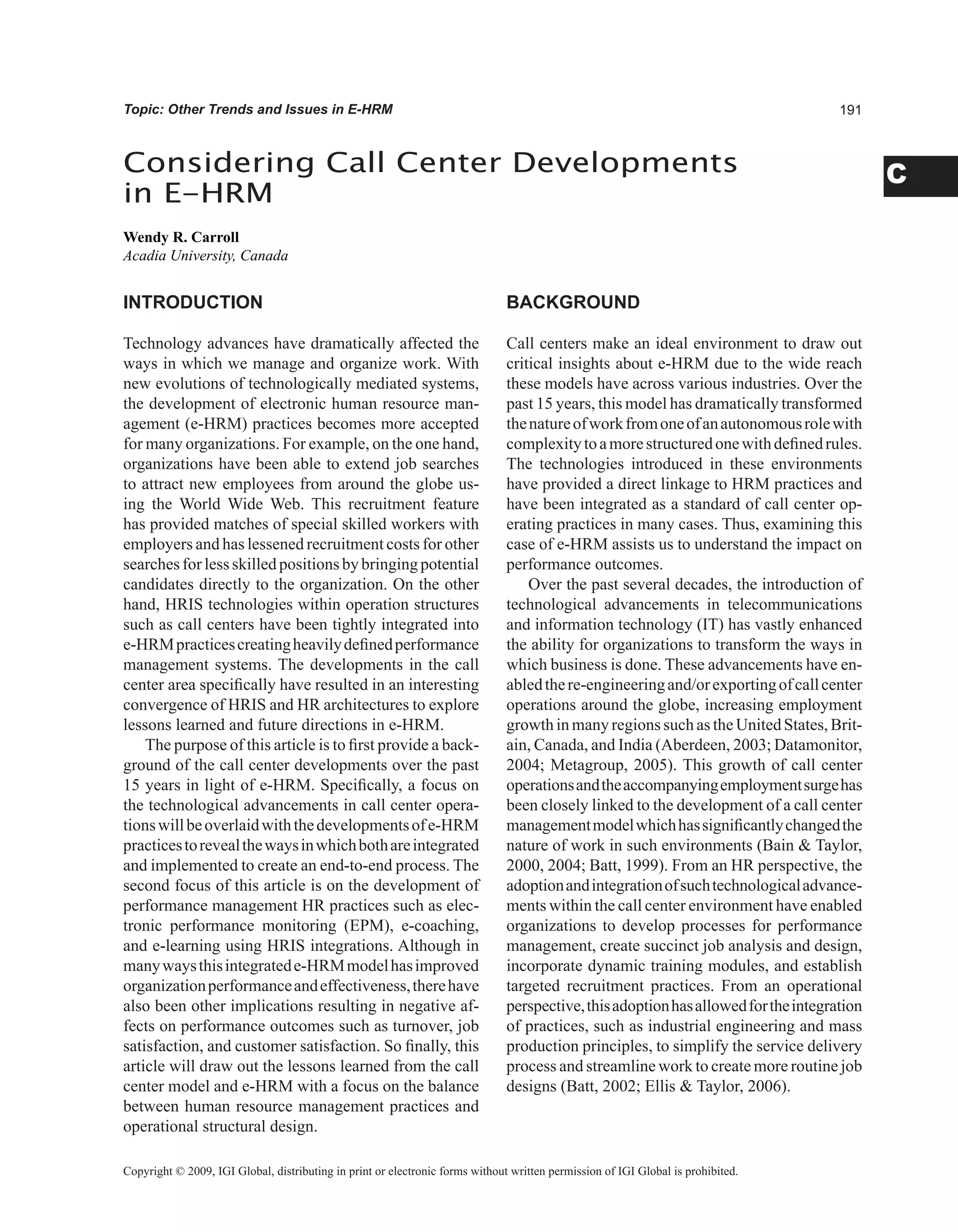 C
Topic: Other Trends and Issues in E-HRM
INTRODUCTION
Technology advances have dramatically affected the
ways in which we manage and organize work. With
new evolutions of technologically mediated systems,
the development of electronic human resource man-
agement (e-HRM) practices becomes more accepted
for many organizations. For example, on the one hand,
organizations have been able to extend job searches
to attract new employees from around the globe us-
ing the World Wide Web. This recruitment feature
has provided matches of special skilled workers with
employers and has lessened recruitment costs for other
searchesfor lessskilledpositionsby bringingpotential
candidates directly to the organization. On the other
hand, HRIS technologies within operation structures
such as call centers have been tightly integrated into
e-HRMpracticescreatingheavilydefinedperformance
management systems. The developments in the call
center area specifically have resulted in an interesting
convergence of HRIS and HR architectures to explore
lessons learned and future directions in e-HRM.
The purpose of this article is to first provide a back-
ground of the call center developments over the past
15 years in light of e-HRM. Specifically, a focus on
the technological advancements in call center opera-
tionswillbeoverlaidwiththedevelopmentsofe-HRM
practicestorevealthewaysinwhichbothareintegrated
and implemented to create an end-to-end process. The
second focus of this article is on the development of
performance management HR practices such as elec-
tronic performance monitoring (EPM), e-coaching,
and e-learning using HRIS integrations. Although in
manywaysthisintegratede-HRMmodelhasimproved
organizationperformanceandeffectiveness,therehave
also been other implications resulting in negative af-
fects on performance outcomes such as turnover, job
satisfaction, and customer satisfaction. So finally, this
article will draw out the lessons learned from the call
center model and e-HRM with a focus on the balance
between human resource management practices and
operational structural design.
BACKGROUND
Call centers make an ideal environment to draw out
critical insights about e-HRM due to the wide reach
these models have across various industries. Over the
past 15 years, this model has dramatically transformed
thenatureofworkfromoneofanautonomousrolewith
complexitytoamorestructuredonewithdefinedrules.
The technologies introduced in these environments
have provided a direct linkage to HRM practices and
have been integrated as a standard of call center op-
erating practices in many cases. Thus, examining this
case of e-HRM assists us to understand the impact on
performance outcomes.
Over the past several decades, the introduction of
technological advancements in telecommunications
and information technology (IT) has vastly enhanced
the ability for organizations to transform the ways in
which business is done. These advancements have en-
abledthere-engineeringand/orexportingofcallcenter
operations around the globe, increasing employment
growth in many regions such as the United States, Brit-
ain, Canada, and India (Aberdeen, 2003; Datamonitor,
2004; Metagroup, 2005). This growth of call center
operationsandtheaccompanyingemploymentsurgehas
been closely linked to the development of a call center
managementmodelwhichhassignificantlychangedthe
nature of work in such environments (Bain  Taylor,
2000, 2004; Batt, 1999). From an HR perspective, the
adoptionandintegrationofsuchtechnologicaladvance-
ments within the call center environment have enabled
organizations to develop processes for performance
management, create succinct job analysis and design,
incorporate dynamic training modules, and establish
targeted recruitment practices. From an operational
perspective,thisadoptionhasallowedfortheintegration
of practices, such as industrial engineering and mass
production principles, to simplify the service delivery
process and streamline work to create more routine job
designs (Batt, 2002; Ellis  Taylor, 2006).
Considering Call Center Developments
in E-HRM
Wendy R. Carroll
Acadia University, Canada
Copyright © 2009, IGI Global, distributing in print or electronic forms without written permission of IGI Global is prohibited.
 