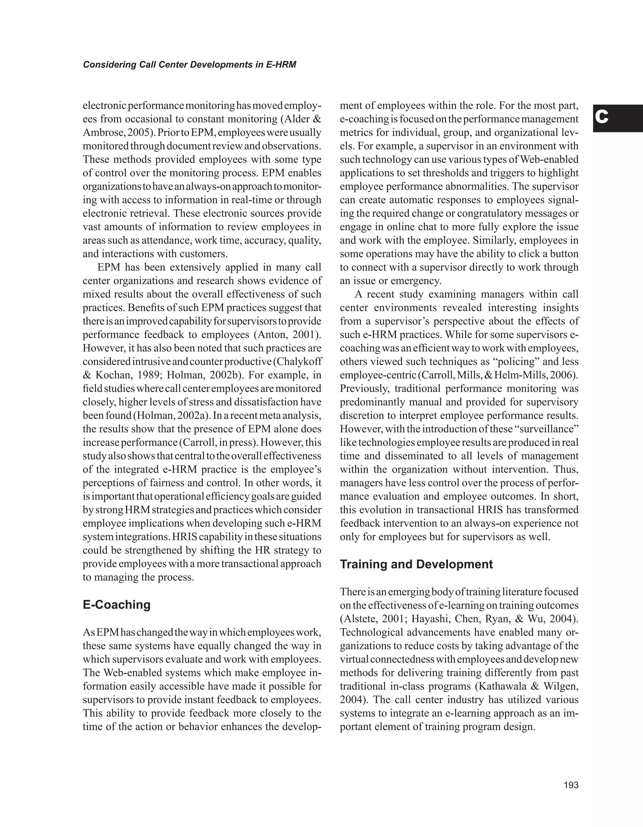 Considering Call Center Developments in E-HRM
C
electronicperformancemonitoringhasmovedemploy-
ees from occasional to constant monitoring (Alder 
Ambrose,2005).PriortoEPM,employeeswereusually
monitoredthroughdocumentreviewandobservations.
These methods provided employees with some type
of control over the monitoring process. EPM enables
organizationstohaveanalways-onapproachtomonitor-
ing with access to information in real-time or through
electronic retrieval. These electronic sources provide
vast amounts of information to review employees in
areas such as attendance, work time, accuracy, quality,
and interactions with customers.
EPM has been extensively applied in many call
center organizations and research shows evidence of
mixed results about the overall effectiveness of such
practices. Benefits of such EPM practices suggest that
thereisanimprovedcapabilityforsupervisorstoprovide
performance feedback to employees (Anton, 2001).
However, it has also been noted that such practices are
consideredintrusiveandcounterproductive(Chalykoff
 Kochan, 1989; Holman, 2002b). For example, in
fieldstudieswherecallcenteremployeesaremonitored
closely, higher levels of stress and dissatisfaction have
beenfound(Holman,2002a).Inarecentmetaanalysis,
the results show that the presence of EPM alone does
increaseperformance(Carroll,inpress).However,this
studyalsoshowsthatcentraltotheoveralleffectiveness
of the integrated e-HRM practice is the employee’s
perceptions of fairness and control. In other words, it
isimportantthatoperationalefficiencygoalsareguided
bystrongHRMstrategiesandpracticeswhichconsider
employee implications when developing such e-HRM
systemintegrations.HRIScapabilityinthesesituations
could be strengthened by shifting the HR strategy to
provideemployeeswithamoretransactionalapproach
to managing the process.
E-Coaching
AsEPMhaschangedthewayinwhichemployeeswork,
these same systems have equally changed the way in
which supervisors evaluate and work with employees.
The Web-enabled systems which make employee in-
formation easily accessible have made it possible for
supervisors to provide instant feedback to employees.
This ability to provide feedback more closely to the
time of the action or behavior enhances the develop-
ment of employees within the role. For the most part,
e-coachingisfocusedontheperformancemanagement
metrics for individual, group, and organizational lev-
els. For example, a supervisor in an environment with
such technology can use various types ofWeb-enabled
applications to set thresholds and triggers to highlight
employee performance abnormalities. The supervisor
can create automatic responses to employees signal-
ing the required change or congratulatory messages or
engage in online chat to more fully explore the issue
and work with the employee. Similarly, employees in
some operations may have the ability to click a button
to connect with a supervisor directly to work through
an issue or emergency.
A recent study examining managers within call
center environments revealed interesting insights
from a supervisor’s perspective about the effects of
such e-HRM practices. While for some supervisors e-
coachingwasanefficientwaytoworkwithemployees,
others viewed such techniques as “policing” and less
employee-centric(Carroll,Mills,Helm-Mills,2006).
Previously, traditional performance monitoring was
predominantly manual and provided for supervisory
discretion to interpret employee performance results.
However, withtheintroductionof these“surveillance”
liketechnologiesemployeeresultsareproducedinreal
time and disseminated to all levels of management
within the organization without intervention. Thus,
managers have less control over the process of perfor-
mance evaluation and employee outcomes. In short,
this evolution in transactional HRIS has transformed
feedback intervention to an always-on experience not
only for employees but for supervisors as well.
Training and Development
Thereisanemergingbodyoftrainingliteraturefocused
ontheeffectivenessofe-learningontrainingoutcomes
(Alstete, 2001; Hayashi, Chen, Ryan,  Wu, 2004).
Technological advancements have enabled many or-
ganizations to reduce costs by taking advantage of the
virtualconnectednesswithemployeesanddevelopnew
methods for delivering training differently from past
traditional in-class programs (Kathawala  Wilgen,
2004). The call center industry has utilized various
systems to integrate an e-learning approach as an im-
portant element of training program design.
 