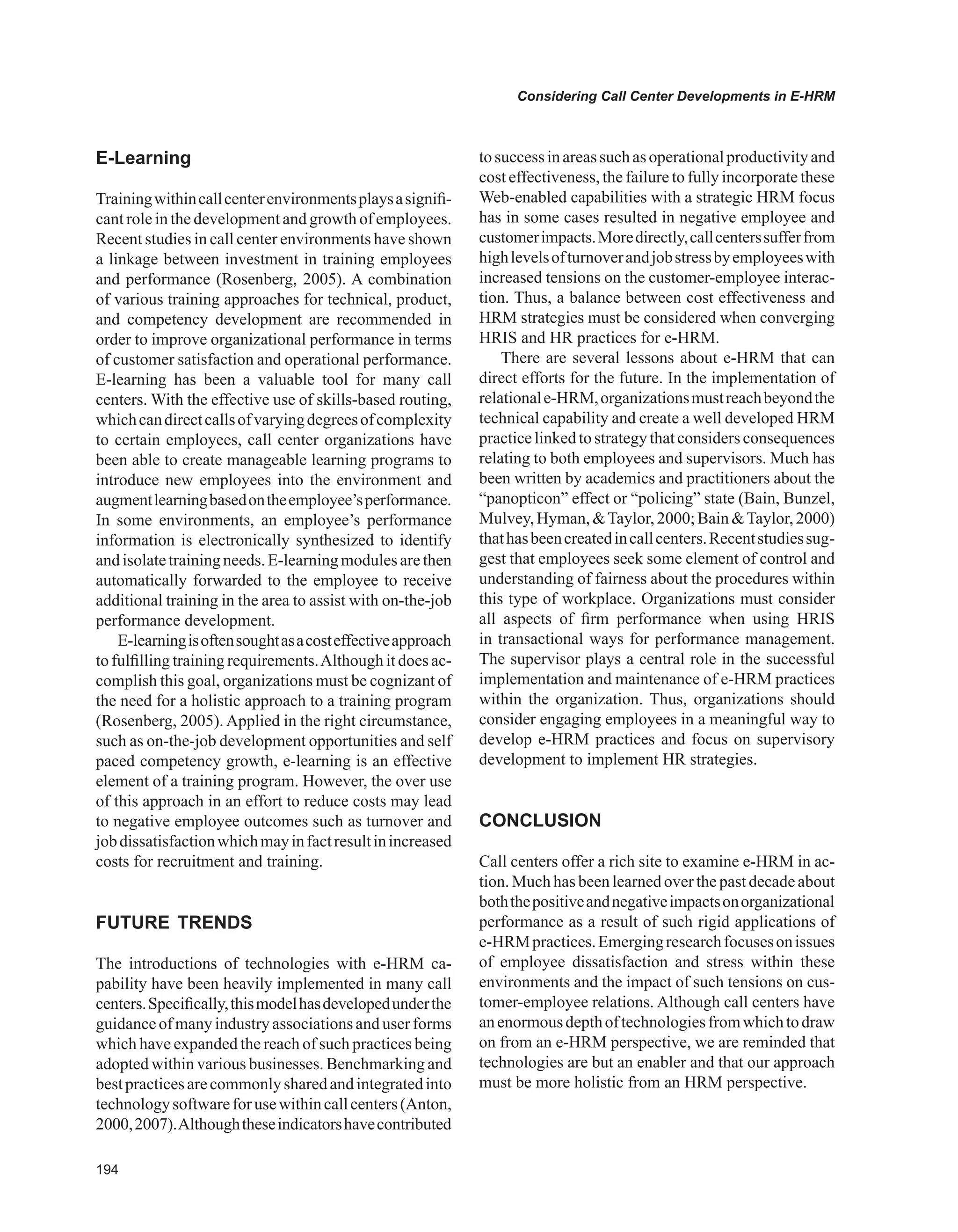 Considering Call Center Developments in E-HRM
E-Learning
Trainingwithincallcenterenvironmentsplaysasignifi-
cant role in the development and growth of employees.
Recent studies in call center environments have shown
a linkage between investment in training employees
and performance (Rosenberg, 2005). A combination
of various training approaches for technical, product,
and competency development are recommended in
order to improve organizational performance in terms
of customer satisfaction and operational performance.
E-learning has been a valuable tool for many call
centers. With the effective use of skills-based routing,
whichcandirectcallsofvaryingdegreesofcomplexity
to certain employees, call center organizations have
been able to create manageable learning programs to
introduce new employees into the environment and
augmentlearningbasedontheemployee’sperformance.
In some environments, an employee’s performance
information is electronically synthesized to identify
andisolatetrainingneeds.E-learningmodulesarethen
automatically forwarded to the employee to receive
additional training in the area to assist with on-the-job
performance development.
E-learningisoftensoughtasacosteffectiveapproach
to fulfilling training requirements.Although it does ac-
complish this goal, organizations must be cognizant of
the need for a holistic approach to a training program
(Rosenberg, 2005). Applied in the right circumstance,
such as on-the-job development opportunities and self
paced competency growth, e-learning is an effective
element of a training program. However, the over use
of this approach in an effort to reduce costs may lead
to negative employee outcomes such as turnover and
jobdissatisfactionwhichmayinfactresultinincreased
costs for recruitment and training.
FUTURE TRENDS
The introductions of technologies with e-HRM ca-
pability have been heavily implemented in many call
centers.Specifically,thismodelhasdevelopedunderthe
guidanceof manyindustry associationsand user forms
which have expanded the reach of such practices being
adopted within various businesses. Benchmarking and
bestpracticesarecommonlysharedandintegratedinto
technologysoftwareforusewithincallcenters(Anton,
2000,2007).Althoughtheseindicatorshavecontributed
tosuccessinareassuchasoperationalproductivityand
cost effectiveness, the failure to fully incorporate these
Web-enabled capabilities with a strategic HRM focus
has in some cases resulted in negative employee and
customerimpacts.Moredirectly,callcenterssufferfrom
highlevelsofturnoverandjobstressbyemployeeswith
increased tensions on the customer-employee interac-
tion. Thus, a balance between cost effectiveness and
HRM strategies must be considered when converging
HRIS and HR practices for e-HRM.
There are several lessons about e-HRM that can
direct efforts for the future. In the implementation of
relationale-HRM,organizationsmustreachbeyondthe
technical capability and create a well developed HRM
practicelinkedtostrategythatconsidersconsequences
relating to both employees and supervisors. Much has
been written by academics and practitioners about the
“panopticon” effect or “policing” state (Bain, Bunzel,
Mulvey,Hyman,Taylor,2000;BainTaylor,2000)
thathasbeencreatedincallcenters.Recentstudiessug-
gest that employees seek some element of control and
understanding of fairness about the procedures within
this type of workplace. Organizations must consider
all aspects of firm performance when using HRIS
in transactional ways for performance management.
The supervisor plays a central role in the successful
implementation and maintenance of e-HRM practices
within the organization. Thus, organizations should
consider engaging employees in a meaningful way to
develop e-HRM practices and focus on supervisory
development to implement HR strategies.
CONCLUSION
Call centers offer a rich site to examine e-HRM in ac-
tion. Much has been learned over the past decade about
boththepositiveandnegativeimpactsonorganizational
performance as a result of such rigid applications of
e-HRMpractices.Emergingresearchfocusesonissues
of employee dissatisfaction and stress within these
environments and the impact of such tensions on cus-
tomer-employee relations. Although call centers have
anenormousdepthoftechnologiesfromwhichtodraw
on from an e-HRM perspective, we are reminded that
technologies are but an enabler and that our approach
must be more holistic from an HRM perspective.
 