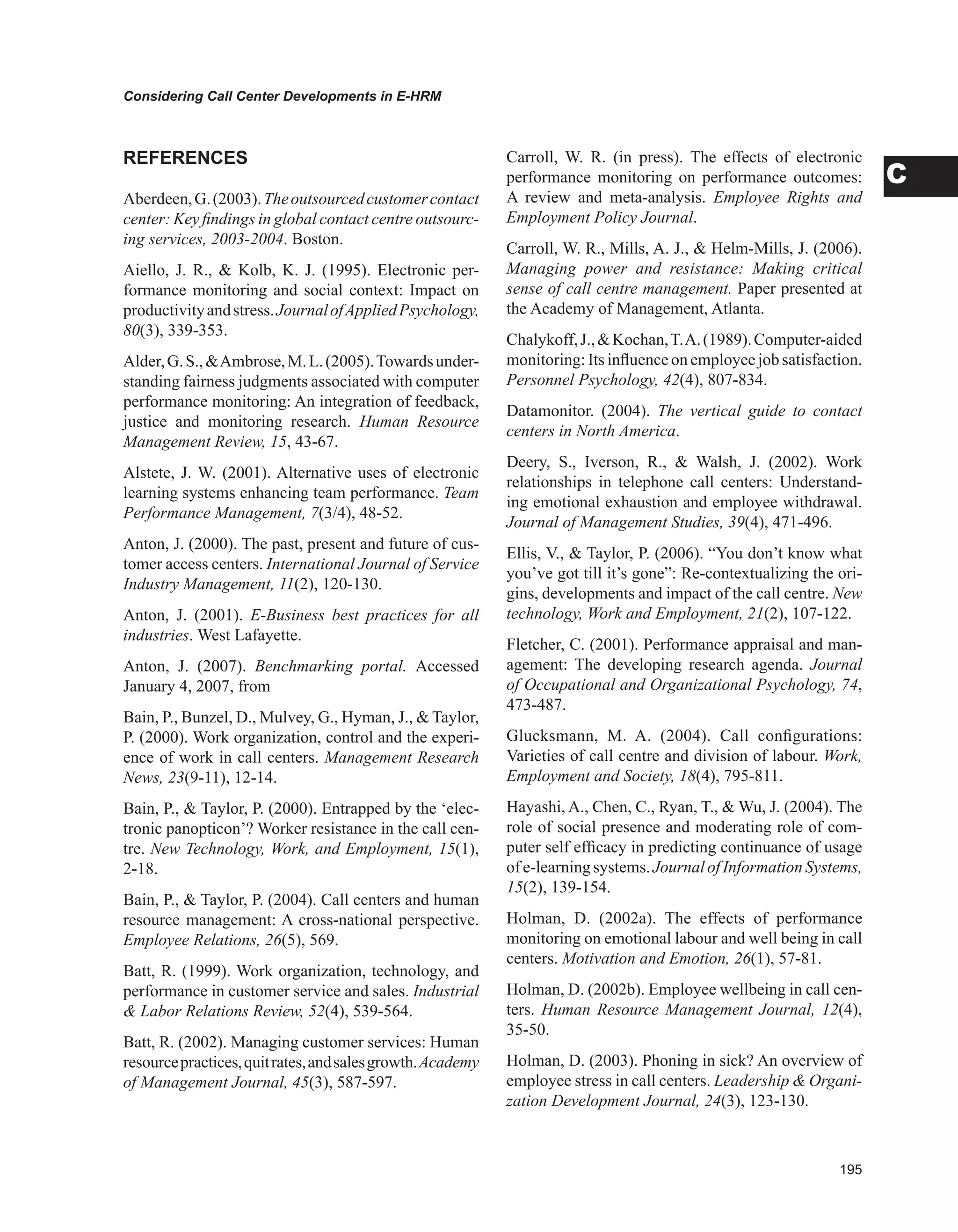 Considering Call Center Developments in E-HRM
C
REFERENCES
Aberdeen,G.(2003).Theoutsourcedcustomercontact
center: Key findings in global contact centre outsourc-
ing services, 2003-2004. Boston.
Aiello, J. R.,  Kolb, K. J. (1995). Electronic per-
formance monitoring and social context: Impact on
productivityandstress.JournalofAppliedPsychology,
80(3), 339-353.
Alder,G.S.,Ambrose,M.L.(2005).Towardsunder-
standing fairness judgments associated with computer
performance monitoring: An integration of feedback,
justice and monitoring research. Human Resource
Management Review, 15, 43-67.
Alstete, J. W. (2001). Alternative uses of electronic
learning systems enhancing team performance. Team
Performance Management, 7(3/4), 48-52.
Anton, J. (2000). The past, present and future of cus-
tomer access centers. International Journal of Service
Industry Management, 11(2), 120-130.
Anton, J. (2001). E-Business best practices for all
industries. West Lafayette.
Anton, J. (2007). Benchmarking portal. Accessed
January 4, 2007, from
Bain, P., Bunzel, D., Mulvey, G., Hyman, J.,  Taylor,
P. (2000). Work organization, control and the experi-
ence of work in call centers. Management Research
News, 23(9-11), 12-14.
Bain, P.,  Taylor, P. (2000). Entrapped by the ‘elec-
tronic panopticon’? Worker resistance in the call cen-
tre. New Technology, Work, and Employment, 15(1),
2-18.
Bain, P.,  Taylor, P. (2004). Call centers and human
resource management: A cross-national perspective.
Employee Relations, 26(5), 569.
Batt, R. (1999). Work organization, technology, and
performance in customer service and sales. Industrial
 Labor Relations Review, 52(4), 539-564.
Batt, R. (2002). Managing customer services: Human
resourcepractices,quitrates,andsalesgrowth.Academy
of Management Journal, 45(3), 587-597.
Carroll, W. R. (in press). The effects of electronic
performance monitoring on performance outcomes:
A review and meta-analysis. Employee Rights and
Employment Policy Journal.
Carroll, W. R., Mills, A. J.,  Helm-Mills, J. (2006).
Managing power and resistance: Making critical
sense of call centre management. Paper presented at
the Academy of Management, Atlanta.
Chalykoff,J.,Kochan,T.A.(1989).Computer-aided
monitoring: Its influence on employee job satisfaction.
Personnel Psychology, 42(4), 807-834.
Datamonitor. (2004). The vertical guide to contact
centers in North America.
Deery, S., Iverson, R.,  Walsh, J. (2002). Work
relationships in telephone call centers: Understand-
ing emotional exhaustion and employee withdrawal.
Journal of Management Studies, 39(4), 471-496.
Ellis, V.,  Taylor, P. (2006). “You don’t know what
you’ve got till it’s gone”: Re-contextualizing the ori-
gins, developments and impact of the call centre. New
technology, Work and Employment, 21(2), 107-122.
Fletcher, C. (2001). Performance appraisal and man-
agement: The developing research agenda. Journal
of Occupational and Organizational Psychology, 74,
473-487.
Glucksmann, M. A. (2004). Call configurations:
Varieties of call centre and division of labour. Work,
Employment and Society, 18(4), 795-811.
Hayashi, A., Chen, C., Ryan, T.,  Wu, J. (2004). The
role of social presence and moderating role of com-
puter self efficacy in predicting continuance of usage
ofe-learningsystems.JournalofInformationSystems,
15(2), 139-154.
Holman, D. (2002a). The effects of performance
monitoring on emotional labour and well being in call
centers. Motivation and Emotion, 26(1), 57-81.
Holman, D. (2002b). Employee wellbeing in call cen-
ters. Human Resource Management Journal, 12(4),
35-50.
Holman, D. (2003). Phoning in sick? An overview of
employee stress in call centers. Leadership  Organi-
zation Development Journal, 24(3), 123-130.
 