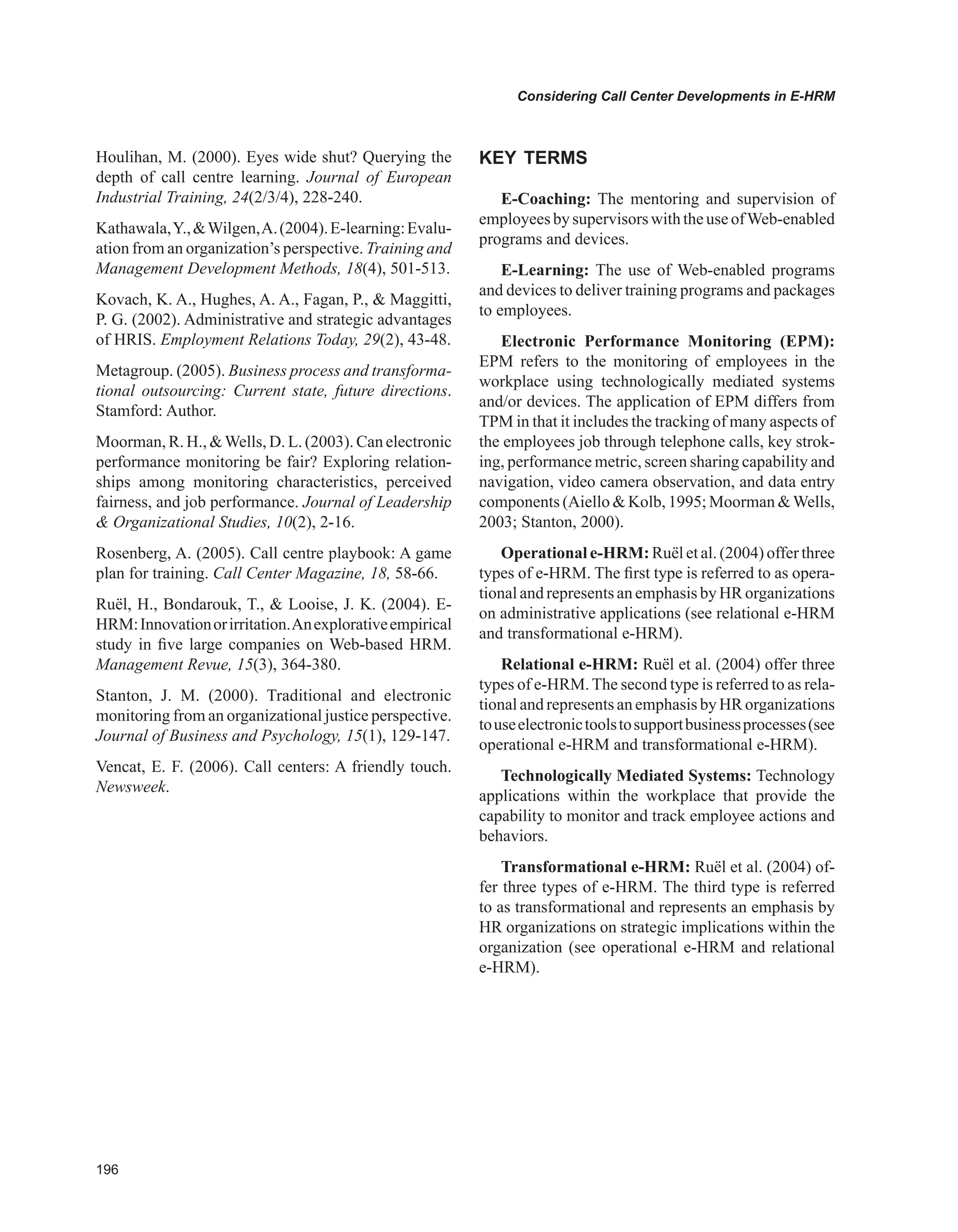 Considering Call Center Developments in E-HRM
Houlihan, M. (2000). Eyes wide shut? Querying the
depth of call centre learning. Journal of European
Industrial Training, 24(2/3/4), 228-240.
Kathawala,Y.,Wilgen,A.(2004).E-learning:Evalu-
ation from an organization’s perspective. Training and
Management Development Methods, 18(4), 501-513.
Kovach, K. A., Hughes, A. A., Fagan, P.,  Maggitti,
P. G. (2002). Administrative and strategic advantages
of HRIS. Employment Relations Today, 29(2), 43-48.
Metagroup. (2005). Business process and transforma-
tional outsourcing: Current state, future directions.
Stamford: Author.
Moorman, R. H., Wells, D. L. (2003). Can electronic
performance monitoring be fair? Exploring relation-
ships among monitoring characteristics, perceived
fairness, and job performance. Journal of Leadership
 Organizational Studies, 10(2), 2-16.
Rosenberg, A. (2005). Call centre playbook: A game
plan for training. Call Center Magazine, 18, 58-66.
Ruël, H., Bondarouk, T.,  Looise, J. K. (2004). E-
HRM:Innovationorirritation.Anexplorativeempirical
study in five large companies on Web-based HRM.
Management Revue, 15(3), 364-380.
Stanton, J. M. (2000). Traditional and electronic
monitoring from an organizational justice perspective.
Journal of Business and Psychology, 15(1), 129-147.
Vencat, E. F. (2006). Call centers: A friendly touch.
Newsweek.
KEY TERMS
E-Coaching: The mentoring and supervision of
employeesbysupervisorswiththeuseofWeb-enabled
programs and devices.
E-Learning: The use of Web-enabled programs
and devices to deliver training programs and packages
to employees.
Electronic Performance Monitoring (EPM):
EPM refers to the monitoring of employees in the
workplace using technologically mediated systems
and/or devices. The application of EPM differs from
TPM in that it includes the tracking of many aspects of
the employees job through telephone calls, key strok-
ing, performance metric, screen sharing capability and
navigation, video camera observation, and data entry
components (Aiello  Kolb, 1995; Moorman Wells,
2003; Stanton, 2000).
Operational e-HRM: Ruël et al. (2004) offer three
types of e-HRM. The first type is referred to as opera-
tional and represents an emphasis by HR organizations
on administrative applications (see relational e-HRM
and transformational e-HRM).
Relational e-HRM: Ruël et al. (2004) offer three
types of e-HRM. The second type is referred to as rela-
tional and represents an emphasis by HR organizations
touseelectronictoolstosupportbusinessprocesses(see
operational e-HRM and transformational e-HRM).
Technologically Mediated Systems: Technology
applications within the workplace that provide the
capability to monitor and track employee actions and
behaviors.
Transformational e-HRM: Ruël et al. (2004) of-
fer three types of e-HRM. The third type is referred
to as transformational and represents an emphasis by
HR organizations on strategic implications within the
organization (see operational e-HRM and relational
e-HRM).
 