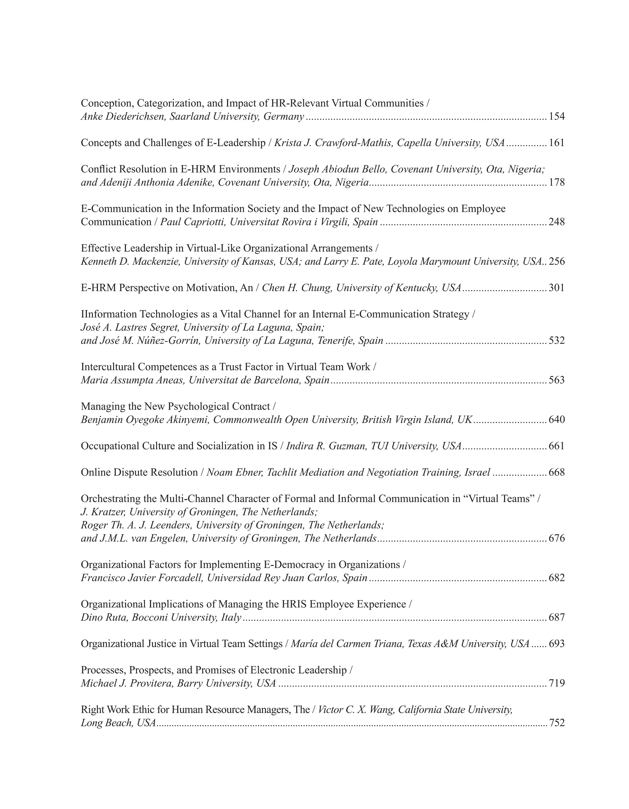 Conception, Categorization, and Impact of HR-Relevant Virtual Communities /
Anke Diederichsen, Saarland University, Germany.........................................................................................154
Concepts and Challenges of E-Leadership / Krista J. Crawford-Mathis, Capella University, USA................161
Conflict Resolution in E-HRM Environments / Joseph Abiodun Bello, Covenant University, Ota, Nigeria;
and Adeniji Anthonia Adenike, Covenant University, Ota, Nigeria..................................................................178
E-Communication in the Information Society and the Impact of New Technologies on Employee
Communication / Paul Capriotti, Universitat Rovira i Virgili, Spain..............................................................248
Effective Leadership in Virtual-Like Organizational Arrangements /
Kenneth D. Mackenzie, University of Kansas, USA; and Larry E. Pate, Loyola Marymount University, USA...256
E-HRM Perspective on Motivation, An / Chen H. Chung, University of Kentucky, USA................................301
IInformation Technologies as a Vital Channel for an Internal E-Communication Strategy /
José A. Lastres Segret, University of La Laguna, Spain;
and José M. Núñez-Gorrín, University of La Laguna, Tenerife, Spain............................................................532
Intercultural Competences as a Trust Factor in Virtual Team Work /
Maria Assumpta Aneas, Universitat de Barcelona, Spain................................................................................563
Managing the New Psychological Contract /
Benjamin Oyegoke Akinyemi, Commonwealth Open University, British Virgin Island, UK............................640
Occupational Culture and Socialization in IS / Indira R. Guzman, TUI University, USA................................661
Online Dispute Resolution / Noam Ebner, Tachlit Mediation and Negotiation Training, Israel.....................668
Orchestrating the Multi-Channel Character of Formal and Informal Communication in “Virtual Teams” /
J. Kratzer, University of Groningen, The Netherlands;
Roger Th. A. J. Leenders, University of Groningen, The Netherlands;
and J.M.L. van Engelen, University of Groningen, The Netherlands...............................................................676
Organizational Factors for Implementing E-Democracy in Organizations /
Francisco Javier Forcadell, Universidad Rey Juan Carlos, Spain..................................................................682
Organizational Implications of Managing the HRIS Employee Experience /
Dino Ruta, Bocconi University, Italy................................................................................................................687
Organizational Justice in Virtual Team Settings / María del Carmen Triana, Texas A&M University, USA.......693
Processes, Prospects, and Promises of Electronic Leadership /
Michael J. Provitera, Barry University, USA...................................................................................................719
Right Work Ethic for Human Resource Managers, The / Victor C. X. Wang, California State University,
Long Beach, USA............................................................................................................................................................752
 