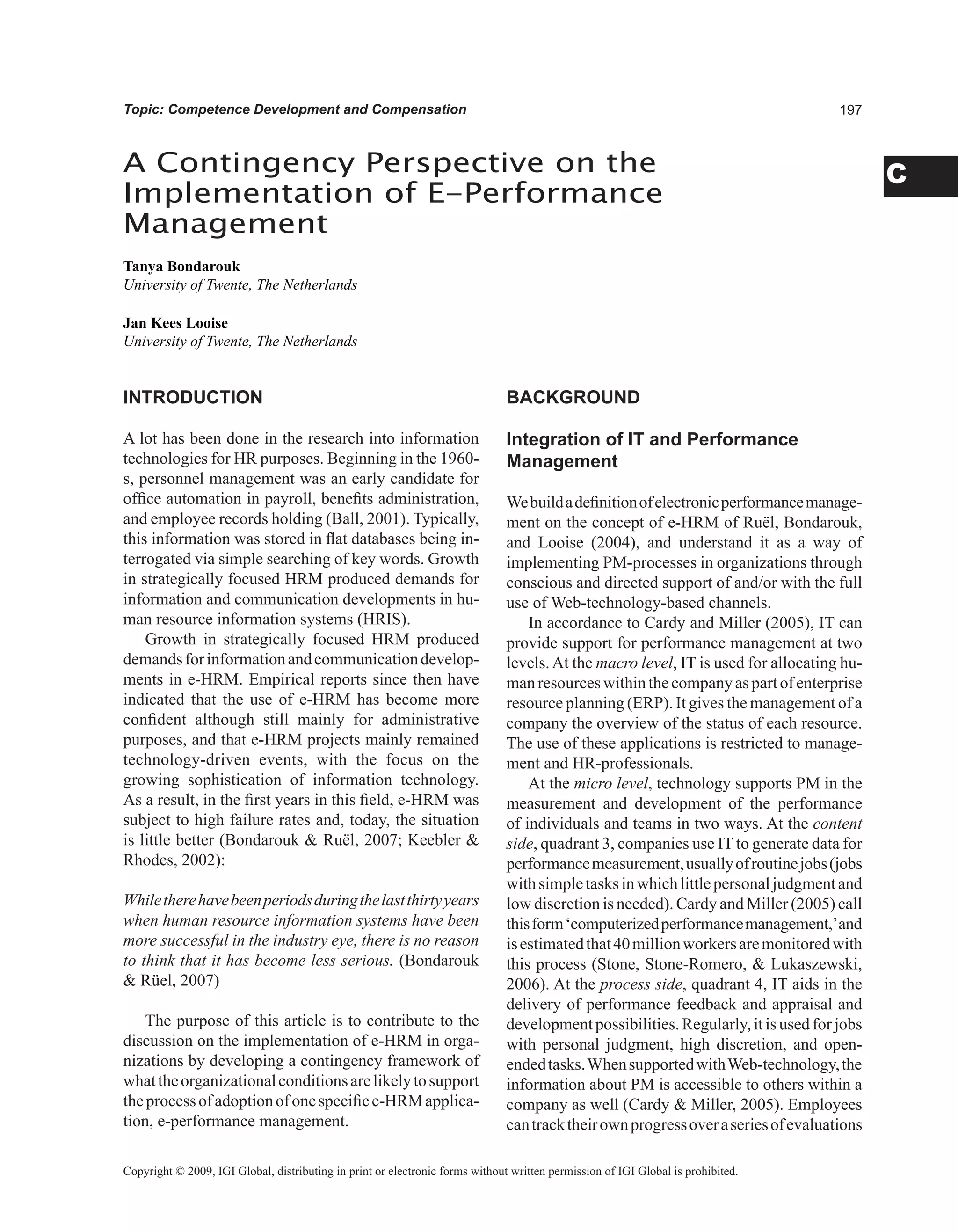 C
Topic: Competence Development and Compensation
INTRODUCTION
A lot has been done in the research into information
technologies for HR purposes. Beginning in the 1960-
s, personnel management was an early candidate for
office automation in payroll, benefits administration,
and employee records holding (Ball, 2001). Typically,
this information was stored in flat databases being in-
terrogated via simple searching of key words. Growth
in strategically focused HRM produced demands for
information and communication developments in hu-
man resource information systems (HRIS).
Growth in strategically focused HRM produced
demandsforinformationandcommunicationdevelop-
ments in e-HRM. Empirical reports since then have
indicated that the use of e-HRM has become more
confident although still mainly for administrative
purposes, and that e-HRM projects mainly remained
technology-driven events, with the focus on the
growing sophistication of information technology.
As a result, in the first years in this field, e-HRM was
subject to high failure rates and, today, the situation
is little better (Bondarouk  Ruël, 2007; Keebler 
Rhodes, 2002):
Whiletherehavebeenperiodsduringthelastthirtyyears
when human resource information systems have been
more successful in the industry eye, there is no reason
to think that it has become less serious. (Bondarouk
 Rüel, 2007)
The purpose of this article is to contribute to the
discussion on the implementation of e-HRM in orga-
nizations by developing a contingency framework of
whattheorganizationalconditionsarelikelytosupport
theprocessofadoptionofonespecifice-HRMapplica-
tion, e-performance management.
BACKGROUND
Integration of IT and Performance
Management
Webuildadefinitionofelectronicperformancemanage-
ment on the concept of e-HRM of Ruël, Bondarouk,
and Looise (2004), and understand it as a way of
implementing PM-processes in organizations through
conscious and directed support of and/or with the full
use of Web-technology-based channels.
In accordance to Cardy and Miller (2005), IT can
provide support for performance management at two
levels.At the macro level, IT is used for allocating hu-
manresourceswithinthecompanyaspartofenterprise
resource planning (ERP). It gives the management of a
company the overview of the status of each resource.
The use of these applications is restricted to manage-
ment and HR-professionals.
At the micro level, technology supports PM in the
measurement and development of the performance
of individuals and teams in two ways. At the content
side, quadrant 3, companies use IT to generate data for
performancemeasurement,usuallyofroutinejobs(jobs
withsimpletasksinwhichlittlepersonaljudgmentand
low discretion is needed). Cardy and Miller (2005) call
thisform‘computerizedperformancemanagement,’and
isestimatedthat40millionworkersaremonitoredwith
this process (Stone, Stone-Romero,  Lukaszewski,
2006). At the process side, quadrant 4, IT aids in the
delivery of performance feedback and appraisal and
development possibilities. Regularly, it is used for jobs
with personal judgment, high discretion, and open-
endedtasks.WhensupportedwithWeb-technology,the
information about PM is accessible to others within a
company as well (Cardy  Miller, 2005). Employees
cantracktheirownprogressoveraseriesofevaluations
A Contingency Perspective on the
Implementation of E-Performance
Management
Tanya Bondarouk
University of Twente, The Netherlands
Jan Kees Looise
University of Twente, The Netherlands
Copyright © 2009, IGI Global, distributing in print or electronic forms without written permission of IGI Global is prohibited.
 