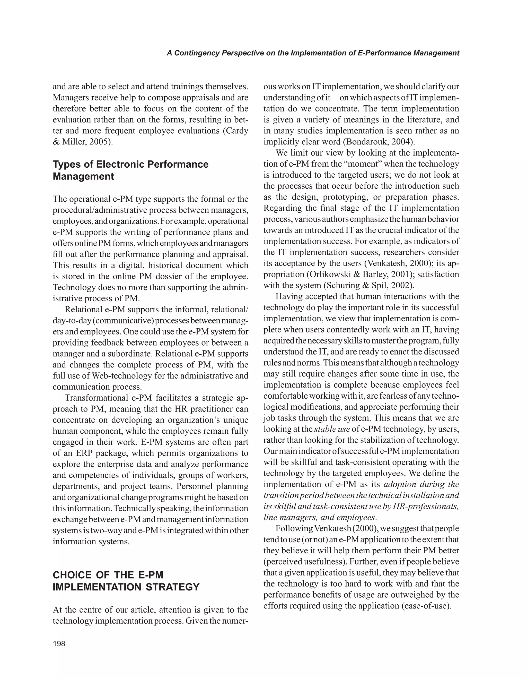 A Contingency Perspective on the Implementation of E-Performance Management
and are able to select and attend trainings themselves.
Managers receive help to compose appraisals and are
therefore better able to focus on the content of the
evaluation rather than on the forms, resulting in bet-
ter and more frequent employee evaluations (Cardy
 Miller, 2005).
Types of Electronic Performance
Management
The operational e-PM type supports the formal or the
procedural/administrative process between managers,
employees,andorganizations.Forexample,operational
e-PM supports the writing of performance plans and
offersonlinePMforms,whichemployeesandmanagers
fill out after the performance planning and appraisal.
This results in a digital, historical document which
is stored in the online PM dossier of the employee.
Technology does no more than supporting the admin-
istrative process of PM.
Relational e-PM supports the informal, relational/
day-to-day(communicative)processesbetweenmanag-
ers and employees. One could use the e-PM system for
providing feedback between employees or between a
manager and a subordinate. Relational e-PM supports
and changes the complete process of PM, with the
full use of Web-technology for the administrative and
communication process.
Transformational e-PM facilitates a strategic ap-
proach to PM, meaning that the HR practitioner can
concentrate on developing an organization’s unique
human component, while the employees remain fully
engaged in their work. E-PM systems are often part
of an ERP package, which permits organizations to
explore the enterprise data and analyze performance
and competencies of individuals, groups of workers,
departments, and project teams. Personnel planning
andorganizationalchangeprogramsmightbebasedon
thisinformation.Technicallyspeaking,theinformation
exchangebetweene-PMandmanagementinformation
systemsistwo-wayande-PMisintegratedwithinother
information systems.
CHOICE OF THE E-PM
IMPLEMENTATION STRATEGY
At the centre of our article, attention is given to the
technology implementation process. Given the numer-
ous works on ITimplementation,we should clarify our
understandingofit—onwhichaspectsofITimplemen-
tation do we concentrate. The term implementation
is given a variety of meanings in the literature, and
in many studies implementation is seen rather as an
implicitly clear word (Bondarouk, 2004).
We limit our view by looking at the implementa-
tion of e-PM from the “moment” when the technology
is introduced to the targeted users; we do not look at
the processes that occur before the introduction such
as the design, prototyping, or preparation phases.
Regarding the final stage of the IT implementation
process,variousauthorsemphasizethehumanbehavior
towards an introduced IT as the crucial indicator of the
implementation success. For example, as indicators of
the IT implementation success, researchers consider
its acceptance by the users (Venkatesh, 2000); its ap-
propriation (Orlikowski  Barley, 2001); satisfaction
with the system (Schuring  Spil, 2002).
Having accepted that human interactions with the
technology do play the important role in its successful
implementation, we view that implementation is com-
plete when users contentedly work with an IT, having
acquiredthenecessaryskillstomastertheprogram,fully
understand the IT, and are ready to enact the discussed
rulesandnorms.Thismeansthatalthoughatechnology
may still require changes after some time in use, the
implementation is complete because employees feel
comfortableworkingwithit,arefearlessofanytechno-
logical modifications, and appreciate performing their
job tasks through the system. This means that we are
looking at the stable use of e-PM technology, by users,
rather than looking for the stabilization of technology.
Ourmainindicatorofsuccessfule-PMimplementation
will be skillful and task-consistent operating with the
technology by the targeted employees. We define the
implementation of e-PM as its adoption during the
transitionperiodbetweenthetechnicalinstallationand
its skilful and task-consistent use by HR-professionals,
line managers, and employees.
FollowingVenkatesh(2000),wesuggestthatpeople
tendtouse(ornot)ane-PMapplicationtotheextentthat
they believe it will help them perform their PM better
(perceived usefulness). Further, even if people believe
that a given application is useful, they may believe that
the technology is too hard to work with and that the
performance benefits of usage are outweighed by the
efforts required using the application (ease-of-use).
 