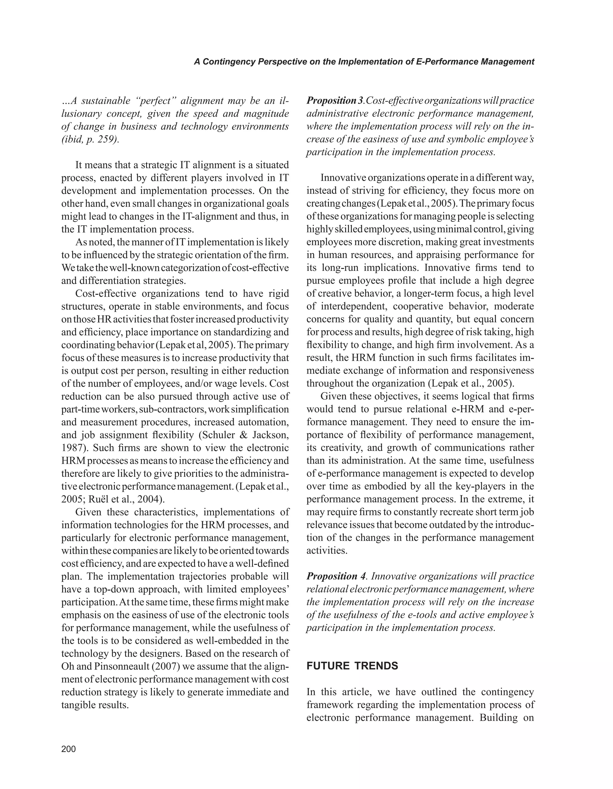 00
A Contingency Perspective on the Implementation of E-Performance Management
…A sustainable “perfect” alignment may be an il-
lusionary concept, given the speed and magnitude
of change in business and technology environments
(ibid, p. 259).
It means that a strategic IT alignment is a situated
process, enacted by different players involved in IT
development and implementation processes. On the
other hand, even small changes in organizational goals
might lead to changes in the IT-alignment and thus, in
the IT implementation process.
Asnoted,themannerofITimplementationislikely
to be influenced by the strategic orientation of the firm.
Wetakethewell-knowncategorizationofcost-effective
and differentiation strategies.
Cost-effective organizations tend to have rigid
structures, operate in stable environments, and focus
onthoseHRactivitiesthatfosterincreasedproductivity
and efficiency, place importance on standardizing and
coordinatingbehavior(Lepaketal,2005).Theprimary
focus of these measures is to increase productivity that
is output cost per person, resulting in either reduction
of the number of employees, and/or wage levels. Cost
reduction can be also pursued through active use of
part-timeworkers,sub-contractors,worksimplification
and measurement procedures, increased automation,
and job assignment flexibility (Schuler  Jackson,
1987). Such firms are shown to view the electronic
HRMprocessesasmeanstoincreasetheefficiencyand
therefore are likely to give priorities to the administra-
tiveelectronicperformancemanagement.(Lepaketal.,
2005; Ruël et al., 2004).
Given these characteristics, implementations of
information technologies for the HRM processes, and
particularly for electronic performance management,
withinthesecompaniesarelikelytobeorientedtowards
cost efficiency, and are expectedto have a well-defined
plan. The implementation trajectories probable will
have a top-down approach, with limited employees’
participation.Atthesametime,thesefirmsmightmake
emphasis on the easiness of use of the electronic tools
for performance management, while the usefulness of
the tools is to be considered as well-embedded in the
technology by the designers. Based on the research of
Oh and Pinsonneault (2007) we assume that the align-
ment of electronic performance management with cost
reduction strategy is likely to generate immediate and
tangible results.
Proposition3.Cost-effectiveorganizationswillpractice
administrative electronic performance management,
where the implementation process will rely on the in-
crease of the easiness of use and symbolic employee’s
participation in the implementation process.
Innovativeorganizationsoperateinadifferentway,
instead of striving for efficiency, they focus more on
creatingchanges(Lepaketal.,2005).Theprimaryfocus
oftheseorganizationsformanagingpeopleisselecting
highlyskilledemployees,usingminimalcontrol,giving
employees more discretion, making great investments
in human resources, and appraising performance for
its long-run implications. Innovative firms tend to
pursue employees profile that include a high degree
of creative behavior, a longer-term focus, a high level
of interdependent, cooperative behavior, moderate
concerns for quality and quantity, but equal concern
for process and results, high degree of risk taking, high
flexibility to change, and high firm involvement. As a
result, the HRM function in such firms facilitates im-
mediate exchange of information and responsiveness
throughout the organization (Lepak et al., 2005).
Given these objectives, it seems logical that firms
would tend to pursue relational e-HRM and e-per-
formance management. They need to ensure the im-
portance of flexibility of performance management,
its creativity, and growth of communications rather
than its administration. At the same time, usefulness
of e-performance management is expected to develop
over time as embodied by all the key-players in the
performance management process. In the extreme, it
may require firms to constantly recreate short term job
relevance issues that become outdated by the introduc-
tion of the changes in the performance management
activities.
Proposition 4. Innovative organizations will practice
relationalelectronicperformancemanagement,where
the implementation process will rely on the increase
of the usefulness of the e-tools and active employee’s
participation in the implementation process.
FUTURE TRENDS
In this article, we have outlined the contingency
framework regarding the implementation process of
electronic performance management. Building on
 