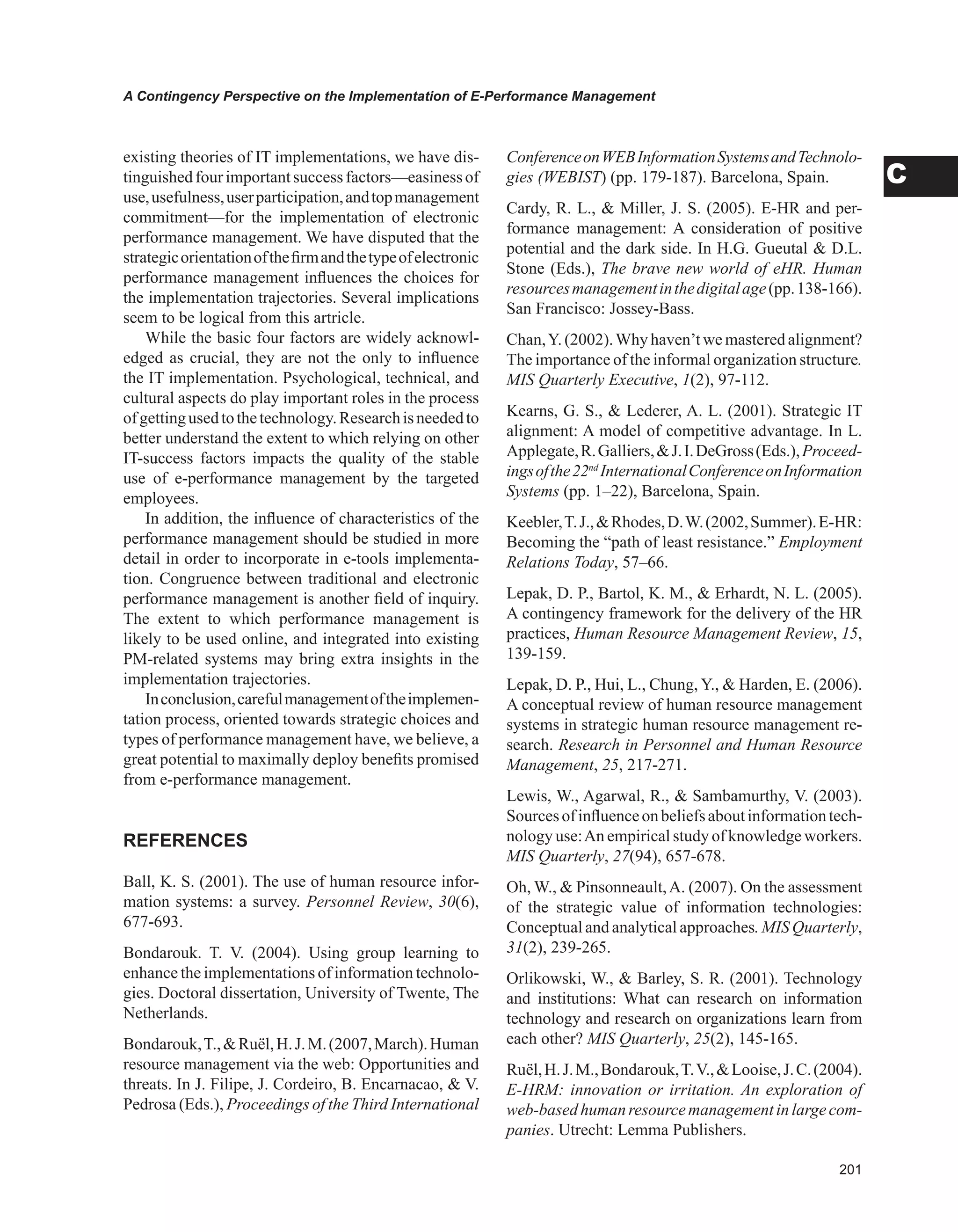 0
A Contingency Perspective on the Implementation of E-Performance Management
C
existing theories of IT implementations, we have dis-
tinguishedfourimportantsuccessfactors—easinessof
use,usefulness,userparticipation,andtopmanagement
commitment—for the implementation of electronic
performance management. We have disputed that the
strategicorientationofthefirmandthetypeofelectronic
performance management influences the choices for
the implementation trajectories. Several implications
seem to be logical from this artricle.
While the basic four factors are widely acknowl-
edged as crucial, they are not the only to influence
the IT implementation. Psychological, technical, and
cultural aspects do play important roles in the process
ofgettingusedtothetechnology.Researchisneededto
better understand the extent to which relying on other
IT-success factors impacts the quality of the stable
use of e-performance management by the targeted
employees.
In addition, the influence of characteristics of the
performance management should be studied in more
detail in order to incorporate in e-tools implementa-
tion. Congruence between traditional and electronic
performance management is another field of inquiry.
The extent to which performance management is
likely to be used online, and integrated into existing
PM-related systems may bring extra insights in the
implementation trajectories.
Inconclusion,carefulmanagementoftheimplemen-
tation process, oriented towards strategic choices and
types of performance management have, we believe, a
great potential to maximally deploy benefits promised
from e-performance management.
REFERENCES
Ball, K. S. (2001). The use of human resource infor-
mation systems: a survey. Personnel Review, 30(6),
677-693.
Bondarouk. T. V. (2004). Using group learning to
enhance the implementations of information technolo-
gies. Doctoral dissertation, University of Twente, The
Netherlands.
Bondarouk,T.,Ruël,H.J.M.(2007,March).Human
resource management via the web: Opportunities and
threats. In J. Filipe, J. Cordeiro, B. Encarnacao,  V.
Pedrosa (Eds.), Proceedings of the Third International
ConferenceonWEBInformationSystemsandTechnolo-
gies (WEBIST) (pp. 179-187). Barcelona, Spain.
Cardy, R. L.,  Miller, J. S. (2005). E-HR and per-
formance management: A consideration of positive
potential and the dark side. In H.G. Gueutal  D.L.
Stone (Eds.), The brave new world of eHR. Human
resourcesmanagementinthedigitalage(pp.138-166).
San Francisco: Jossey-Bass.
Chan,Y. (2002).Why haven’t we mastered alignment?
The importance of the informal organization structure.
MIS Quarterly Executive, 1(2), 97-112.
Kearns, G. S.,  Lederer, A. L. (2001). Strategic IT
alignment: A model of competitive advantage. In L.
Applegate,R.Galliers,J.I.DeGross(Eds.),Proceed-
ingsofthe22nd
InternationalConferenceonInformation
Systems (pp. 1–22), Barcelona, Spain.
Keebler,T.J.,Rhodes,D.W.(2002,Summer).E-HR:
Becoming the “path of least resistance.” Employment
Relations Today, 57–66.
Lepak, D. P., Bartol, K. M.,  Erhardt, N. L. (2005).
A contingency framework for the delivery of the HR
practices, Human Resource Management Review, 15,
139-159.
Lepak, D. P., Hui, L., Chung, Y.,  Harden, E. (2006).
A conceptual review of human resource management
systems in strategic human resource management re-
search. Research in Personnel and Human Resource
Management, 25, 217-271.
Lewis, W., Agarwal, R.,  Sambamurthy, V. (2003).
Sourcesofinfluenceonbeliefsaboutinformationtech-
nology use:An empirical study of knowledge workers.
MIS Quarterly, 27(94), 657-678.
Oh, W.,  Pinsonneault,A. (2007). On the assessment
of the strategic value of information technologies:
Conceptual and analytical approaches. MIS Quarterly,
31(2), 239-265.
Orlikowski, W.,  Barley, S. R. (2001). Technology
and institutions: What can research on information
technology and research on organizations learn from
each other? MIS Quarterly, 25(2), 145-165.
Ruël,H.J.M.,Bondarouk,T.V.,Looise,J.C.(2004).
E-HRM: innovation or irritation. An exploration of
web-basedhumanresourcemanagementinlargecom-
panies. Utrecht: Lemma Publishers.
 