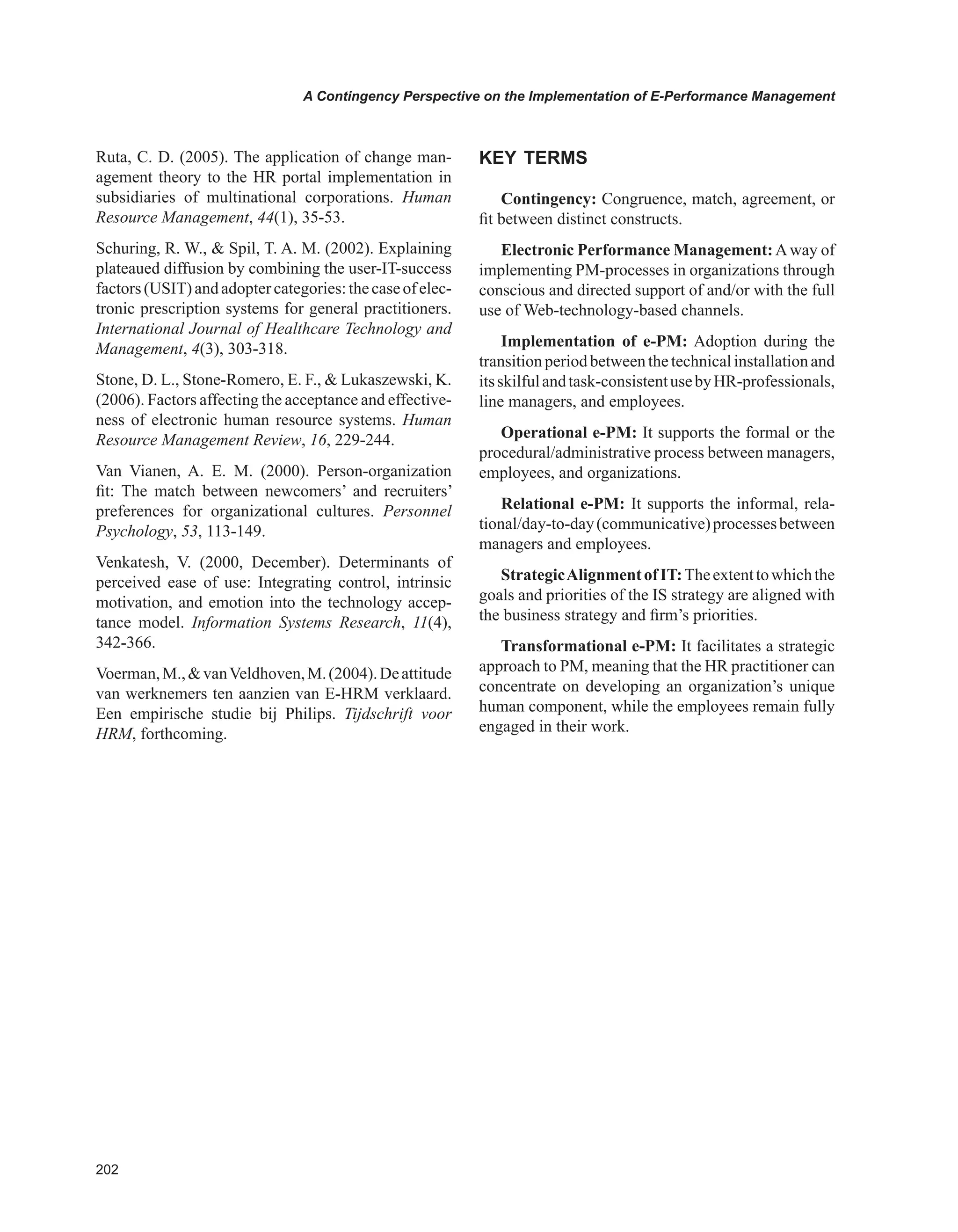 0
A Contingency Perspective on the Implementation of E-Performance Management
Ruta, C. D. (2005). The application of change man-
agement theory to the HR portal implementation in
subsidiaries of multinational corporations. Human
Resource Management, 44(1), 35-53.
Schuring, R. W.,  Spil, T. A. M. (2002). Explaining
plateaued diffusion by combining the user-IT-success
factors(USIT)andadoptercategories:thecaseofelec-
tronic prescription systems for general practitioners.
International Journal of Healthcare Technology and
Management, 4(3), 303-318.
Stone, D. L., Stone-Romero, E. F.,  Lukaszewski, K.
(2006). Factors affecting the acceptance and effective-
ness of electronic human resource systems. Human
Resource Management Review, 16, 229-244.
Van Vianen, A. E. M. (2000). Person-organization
fit: The match between newcomers’ and recruiters’
preferences for organizational cultures. Personnel
Psychology, 53, 113-149.
Venkatesh, V. (2000, December). Determinants of
perceived ease of use: Integrating control, intrinsic
motivation, and emotion into the technology accep-
tance model. Information Systems Research, 11(4),
342-366.
Voerman,M.,vanVeldhoven,M.(2004).Deattitude
van werknemers ten aanzien van E-HRM verklaard.
Een empirische studie bij Philips. Tijdschrift voor
HRM, forthcoming.
KEY TERMS
Contingency: Congruence, match, agreement, or
fit between distinct constructs.
Electronic Performance Management:Away of
implementing PM-processes in organizations through
conscious and directed support of and/or with the full
use of Web-technology-based channels.
Implementation of e-PM: Adoption during the
transitionperiodbetweenthetechnicalinstallationand
itsskilfulandtask-consistentusebyHR-professionals,
line managers, and employees.
Operational e-PM: It supports the formal or the
procedural/administrative process between managers,
employees, and organizations.
Relational e-PM: It supports the informal, rela-
tional/day-to-day(communicative)processesbetween
managers and employees.
StrategicAlignmentofIT:Theextenttowhichthe
goals and priorities of the IS strategy are aligned with
the business strategy and firm’s priorities.
Transformational e-PM: It facilitates a strategic
approach to PM, meaning that the HR practitioner can
concentrate on developing an organization’s unique
human component, while the employees remain fully
engaged in their work.
 