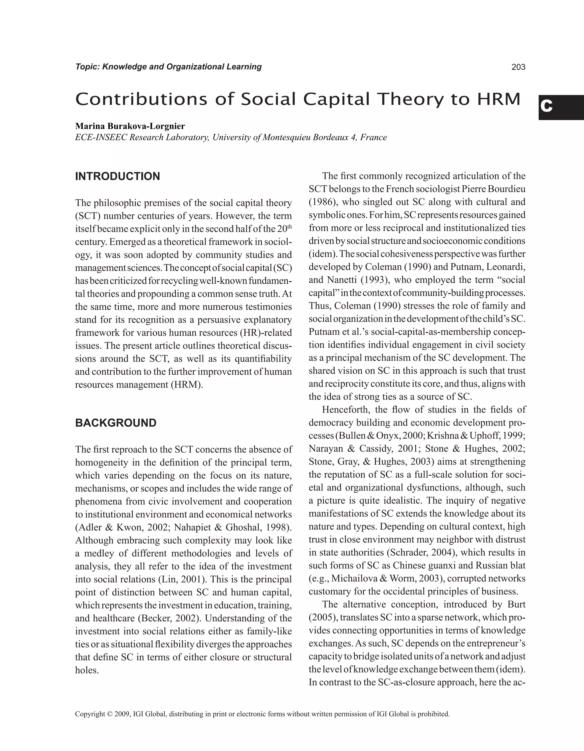 0
C
Topic: Knowledge and Organizational Learning
Contributions of Social Capital Theory to HRM
Marina Burakova-Lorgnier
ECE-INSEEC Research Laboratory, University of Montesquieu Bordeaux 4, France
Copyright © 2009, IGI Global, distributing in print or electronic forms without written permission of IGI Global is prohibited.
INTRODUCTION
The philosophic premises of the social capital theory
(SCT) number centuries of years. However, the term
itself became explicit only in the second half of the 20th
century. Emerged as a theoretical framework in sociol-
ogy, it was soon adopted by community studies and
managementsciences.Theconceptofsocialcapital(SC)
hasbeencriticizedforrecyclingwell-knownfundamen-
tal theories and propounding a common sense truth.At
the same time, more and more numerous testimonies
stand for its recognition as a persuasive explanatory
framework for various human resources (HR)-related
issues. The present article outlines theoretical discus-
sions around the SCT, as well as its quantifiability
and contribution to the further improvement of human
resources management (HRM).
BACKGROUND
The first reproach to the SCT concerns the absence of
homogeneity in the definition of the principal term,
which varies depending on the focus on its nature,
mechanisms, or scopes and includes the wide range of
phenomena from civic involvement and cooperation
to institutional environment and economical networks
(Adler  Kwon, 2002; Nahapiet  Ghoshal, 1998).
Although embracing such complexity may look like
a medley of different methodologies and levels of
analysis, they all refer to the idea of the investment
into social relations (Lin, 2001). This is the principal
point of distinction between SC and human capital,
whichrepresentstheinvestmentineducation,training,
and healthcare (Becker, 2002). Understanding of the
investment into social relations either as family-like
ties or as situational flexibility diverges the approaches
that define SC in terms of either closure or structural
holes.
The first commonly recognized articulation of the
SCTbelongs to the French sociologist Pierre Bourdieu
(1986), who singled out SC along with cultural and
symbolicones.Forhim,SCrepresentsresourcesgained
from more or less reciprocal and institutionalized ties
drivenbysocialstructureandsocioeconomicconditions
(idem).Thesocialcohesivenessperspectivewasfurther
developed by Coleman (1990) and Putnam, Leonardi,
and Nanetti (1993), who employed the term “social
capital”inthecontextofcommunity-buildingprocesses.
Thus, Coleman (1990) stresses the role of family and
socialorganizationinthedevelopmentofthechild’sSC.
Putnam et al.’s social-capital-as-membership concep-
tion identifies individual engagement in civil society
as a principal mechanism of the SC development. The
shared vision on SC in this approach is such that trust
andreciprocityconstituteitscore,andthus,alignswith
the idea of strong ties as a source of SC.
Henceforth, the flow of studies in the fields of
democracy building and economic development pro-
cesses(BullenOnyx,2000;KrishnaUphoff,1999;
Narayan  Cassidy, 2001; Stone  Hughes, 2002;
Stone, Gray,  Hughes, 2003) aims at strengthening
the reputation of SC as a full-scale solution for soci-
etal and organizational dysfunctions, although, such
a picture is quite idealistic. The inquiry of negative
manifestations of SC extends the knowledge about its
nature and types. Depending on cultural context, high
trust in close environment may neighbor with distrust
in state authorities (Schrader, 2004), which results in
such forms of SC as Chinese guanxi and Russian blat
(e.g., Michailova  Worm, 2003), corrupted networks
customary for the occidental principles of business.
The alternative conception, introduced by Burt
(2005), translates SC into a sparse network, which pro-
vides connecting opportunities in terms of knowledge
exchanges.As such, SC depends on the entrepreneur’s
capacitytobridgeisolatedunitsofanetworkandadjust
thelevelofknowledgeexchangebetweenthem(idem).
In contrast to the SC-as-closure approach, here the ac-
 