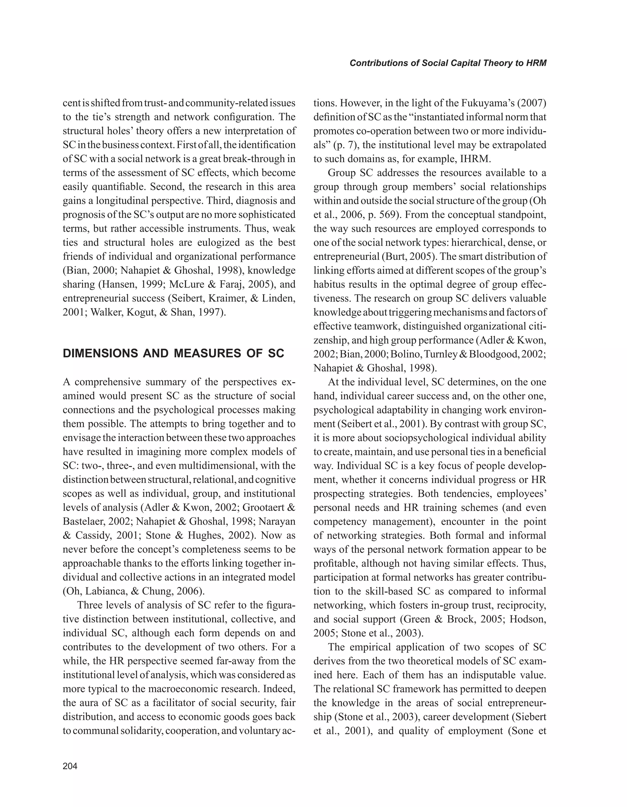0
Contributions of Social Capital Theory to HRM
centisshiftedfromtrust-andcommunity-relatedissues
to the tie’s strength and network configuration. The
structural holes’ theory offers a new interpretation of
SCinthebusinesscontext.Firstofall,theidentification
of SC with a social network is a great break-through in
terms of the assessment of SC effects, which become
easily quantifiable. Second, the research in this area
gains a longitudinal perspective. Third, diagnosis and
prognosis of the SC’s output are no more sophisticated
terms, but rather accessible instruments. Thus, weak
ties and structural holes are eulogized as the best
friends of individual and organizational performance
(Bian, 2000; Nahapiet  Ghoshal, 1998), knowledge
sharing (Hansen, 1999; McLure  Faraj, 2005), and
entrepreneurial success (Seibert, Kraimer,  Linden,
2001; Walker, Kogut,  Shan, 1997).
DIMENSIONS AND MEASURES OF SC
A comprehensive summary of the perspectives ex-
amined would present SC as the structure of social
connections and the psychological processes making
them possible. The attempts to bring together and to
envisagetheinteractionbetweenthesetwoapproaches
have resulted in imagining more complex models of
SC: two-, three-, and even multidimensional, with the
distinctionbetweenstructural,relational,andcognitive
scopes as well as individual, group, and institutional
levels of analysis (Adler  Kwon, 2002; Grootaert 
Bastelaer, 2002; Nahapiet  Ghoshal, 1998; Narayan
 Cassidy, 2001; Stone  Hughes, 2002). Now as
never before the concept’s completeness seems to be
approachable thanks to the efforts linking together in-
dividual and collective actions in an integrated model
(Oh, Labianca,  Chung, 2006).
Three levels of analysis of SC refer to the figura-
tive distinction between institutional, collective, and
individual SC, although each form depends on and
contributes to the development of two others. For a
while, the HR perspective seemed far-away from the
institutional level of analysis, which was considered as
more typical to the macroeconomic research. Indeed,
the aura of SC as a facilitator of social security, fair
distribution, and access to economic goods goes back
tocommunalsolidarity,cooperation,andvoluntaryac-
tions. However, in the light of the Fukuyama’s (2007)
definition of SC as the “instantiated informal norm that
promotes co-operation between two or more individu-
als” (p. 7), the institutional level may be extrapolated
to such domains as, for example, IHRM.
Group SC addresses the resources available to a
group through group members’ social relationships
within and outside the social structure of the group (Oh
et al., 2006, p. 569). From the conceptual standpoint,
the way such resources are employed corresponds to
one of the social network types: hierarchical, dense, or
entrepreneurial (Burt, 2005). The smart distribution of
linking efforts aimed at different scopes of the group’s
habitus results in the optimal degree of group effec-
tiveness. The research on group SC delivers valuable
knowledgeabouttriggeringmechanismsandfactorsof
effective teamwork, distinguished organizational citi-
zenship, and high group performance (Adler  Kwon,
2002;Bian,2000;Bolino,TurnleyBloodgood,2002;
Nahapiet  Ghoshal, 1998).
At the individual level, SC determines, on the one
hand, individual career success and, on the other one,
psychological adaptability in changing work environ-
ment (Seibert et al., 2001). By contrast with group SC,
it is more about sociopsychological individual ability
to create, maintain, and use personal ties in a beneficial
way. Individual SC is a key focus of people develop-
ment, whether it concerns individual progress or HR
prospecting strategies. Both tendencies, employees’
personal needs and HR training schemes (and even
competency management), encounter in the point
of networking strategies. Both formal and informal
ways of the personal network formation appear to be
profitable, although not having similar effects. Thus,
participation at formal networks has greater contribu-
tion to the skill-based SC as compared to informal
networking, which fosters in-group trust, reciprocity,
and social support (Green  Brock, 2005; Hodson,
2005; Stone et al., 2003).
The empirical application of two scopes of SC
derives from the two theoretical models of SC exam-
ined here. Each of them has an indisputable value.
The relational SC framework has permitted to deepen
the knowledge in the areas of social entrepreneur-
ship (Stone et al., 2003), career development (Siebert
et al., 2001), and quality of employment (Sone et
 