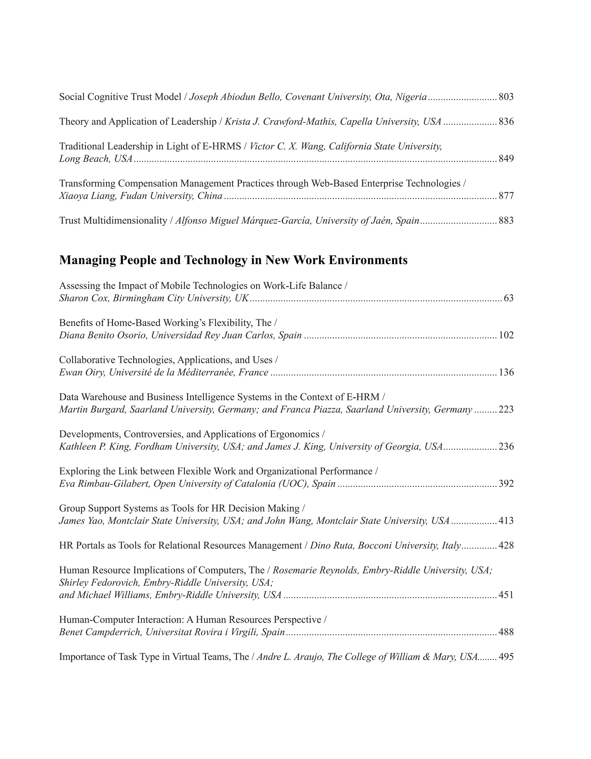 Social Cognitive Trust Model / Joseph Abiodun Bello, Covenant University, Ota, Nigeria............................803
Theory and Application of Leadership / Krista J. Crawford-Mathis, Capella University, USA......................836
Traditional Leadership in Light of E-HRMS / Victor C. X. Wang, California State University,
Long Beach, USA..............................................................................................................................................849
Transforming Compensation Management Practices through Web-Based Enterprise Technologies /
Xiaoya Liang, Fudan University, China...........................................................................................................877
Trust Multidimensionality / Alfonso Miguel Márquez-García, University of Jaén, Spain...............................883
Managing People and Technology in New Work Environments
Assessing the Impact of Mobile Technologies on Work-Life Balance /
Sharon Cox, Birmingham City University, UK...................................................................................................63
Benefits of Home-Based Working’s Flexibility, The /
Diana Benito Osorio, Universidad Rey Juan Carlos, Spain............................................................................102
Collaborative Technologies, Applications, and Uses /
Ewan Oiry, Université de la Méditerranée, France.........................................................................................136
Data Warehouse and Business Intelligence Systems in the Context of E-HRM /
Martin Burgard, Saarland University, Germany; and Franca Piazza, Saarland University, Germany..........223
Developments, Controversies, and Applications of Ergonomics /
Kathleen P. King, Fordham University, USA; and James J. King, University of Georgia, USA......................236
Exploring the Link between Flexible Work and Organizational Performance /
Eva Rimbau-Gilabert, Open University of Catalonia (UOC), Spain...............................................................392
Group Support Systems as Tools for HR Decision Making /
James Yao, Montclair State University, USA; and John Wang, Montclair State University, USA...................413
HR Portals as Tools for Relational Resources Management / Dino Ruta, Bocconi University, Italy...............428
Human Resource Implications of Computers, The / Rosemarie Reynolds, Embry-Riddle University, USA;
Shirley Fedorovich, Embry-Riddle University, USA;
and Michael Williams, Embry-Riddle University, USA....................................................................................451
Human-Computer Interaction: A Human Resources Perspective /
Benet Campderrich, Universitat Rovira i Virgili, Spain...................................................................................488
Importance of Task Type in Virtual Teams, The / Andre L. Araujo, The College of William & Mary, USA........495
 