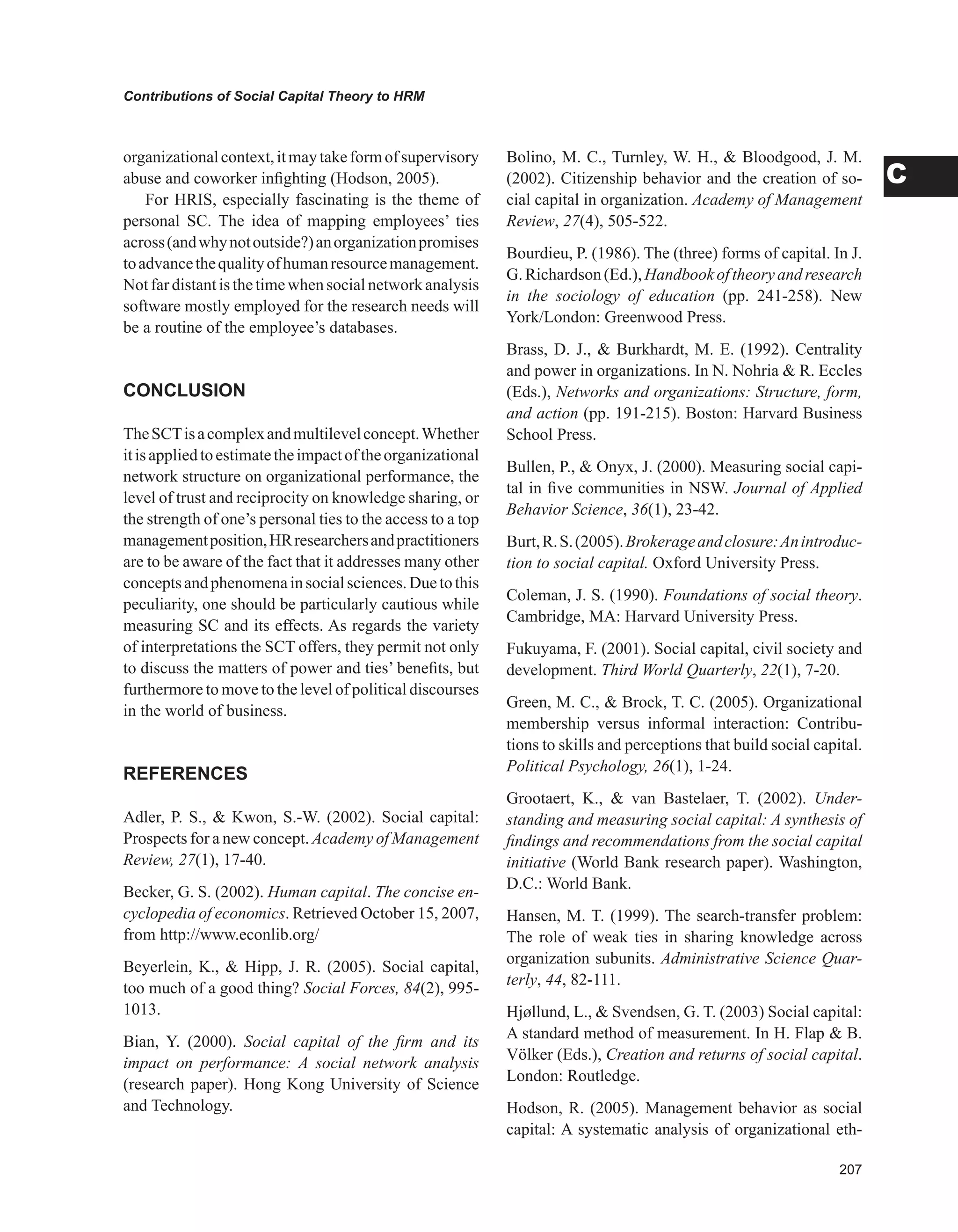0
Contributions of Social Capital Theory to HRM
C
organizationalcontext,itmaytakeformofsupervisory
abuse and coworker infighting (Hodson, 2005).
For HRIS, especially fascinating is the theme of
personal SC. The idea of mapping employees’ ties
across(andwhynotoutside?)anorganizationpromises
toadvancethequalityofhumanresourcemanagement.
Notfardistantisthetimewhensocialnetworkanalysis
software mostly employed for the research needs will
be a routine of the employee’s databases.
CONCLUSION
TheSCTisacomplexandmultilevelconcept.Whether
itisappliedtoestimatetheimpactoftheorganizational
network structure on organizational performance, the
level of trust and reciprocity on knowledge sharing, or
the strength of one’s personal ties to the access to a top
managementposition,HRresearchersandpractitioners
are to be aware of the fact that it addresses many other
conceptsandphenomenainsocialsciences.Duetothis
peculiarity, one should be particularly cautious while
measuring SC and its effects. As regards the variety
of interpretations the SCT offers, they permit not only
to discuss the matters of power and ties’ benefits, but
furthermore to move to the level of political discourses
in the world of business.
REFERENCES
Adler, P. S.,  Kwon, S.-W. (2002). Social capital:
Prospects for a new concept. Academy of Management
Review, 27(1), 17-40.
Becker, G. S. (2002). Human capital. The concise en-
cyclopedia of economics. Retrieved October 15, 2007,
from http://www.econlib.org/
Beyerlein, K.,  Hipp, J. R. (2005). Social capital,
too much of a good thing? Social Forces, 84(2), 995-
1013.
Bian, Y. (2000). Social capital of the firm and its
impact on performance: A social network analysis
(research paper). Hong Kong University of Science
and Technology.
Bolino, M. C., Turnley, W. H.,  Bloodgood, J. M.
(2002). Citizenship behavior and the creation of so-
cial capital in organization. Academy of Management
Review, 27(4), 505-522.
Bourdieu, P. (1986). The (three) forms of capital. In J.
G.Richardson(Ed.),Handbookoftheoryandresearch
in the sociology of education (pp. 241-258). New
York/London: Greenwood Press.
Brass, D. J.,  Burkhardt, M. E. (1992). Centrality
and power in organizations. In N. Nohria  R. Eccles
(Eds.), Networks and organizations: Structure, form,
and action (pp. 191-215). Boston: Harvard Business
School Press.
Bullen, P.,  Onyx, J. (2000). Measuring social capi-
tal in five communities in NSW. Journal of Applied
Behavior Science, 36(1), 23-42.
Burt,R.S.(2005).Brokerageandclosure:Anintroduc-
tion to social capital. Oxford University Press.
Coleman, J. S. (1990). Foundations of social theory.
Cambridge, MA: Harvard University Press.
Fukuyama, F. (2001). Social capital, civil society and
development. Third World Quarterly, 22(1), 7-20.
Green, M. C.,  Brock, T. C. (2005). Organizational
membership versus informal interaction: Contribu-
tions to skills and perceptions that build social capital.
Political Psychology, 26(1), 1-24.
Grootaert, K.,  van Bastelaer, T. (2002). Under-
standing and measuring social capital: A synthesis of
findings and recommendations from the social capital
initiative (World Bank research paper). Washington,
D.C.: World Bank.
Hansen, M. T. (1999). The search-transfer problem:
The role of weak ties in sharing knowledge across
organization subunits. Administrative Science Quar-
terly, 44, 82-111.
Hjøllund, L.,  Svendsen, G. T. (2003) Social capital:
A standard method of measurement. In H. Flap  B.
Völker (Eds.), Creation and returns of social capital.
London: Routledge.
Hodson, R. (2005). Management behavior as social
capital: A systematic analysis of organizational eth-
 