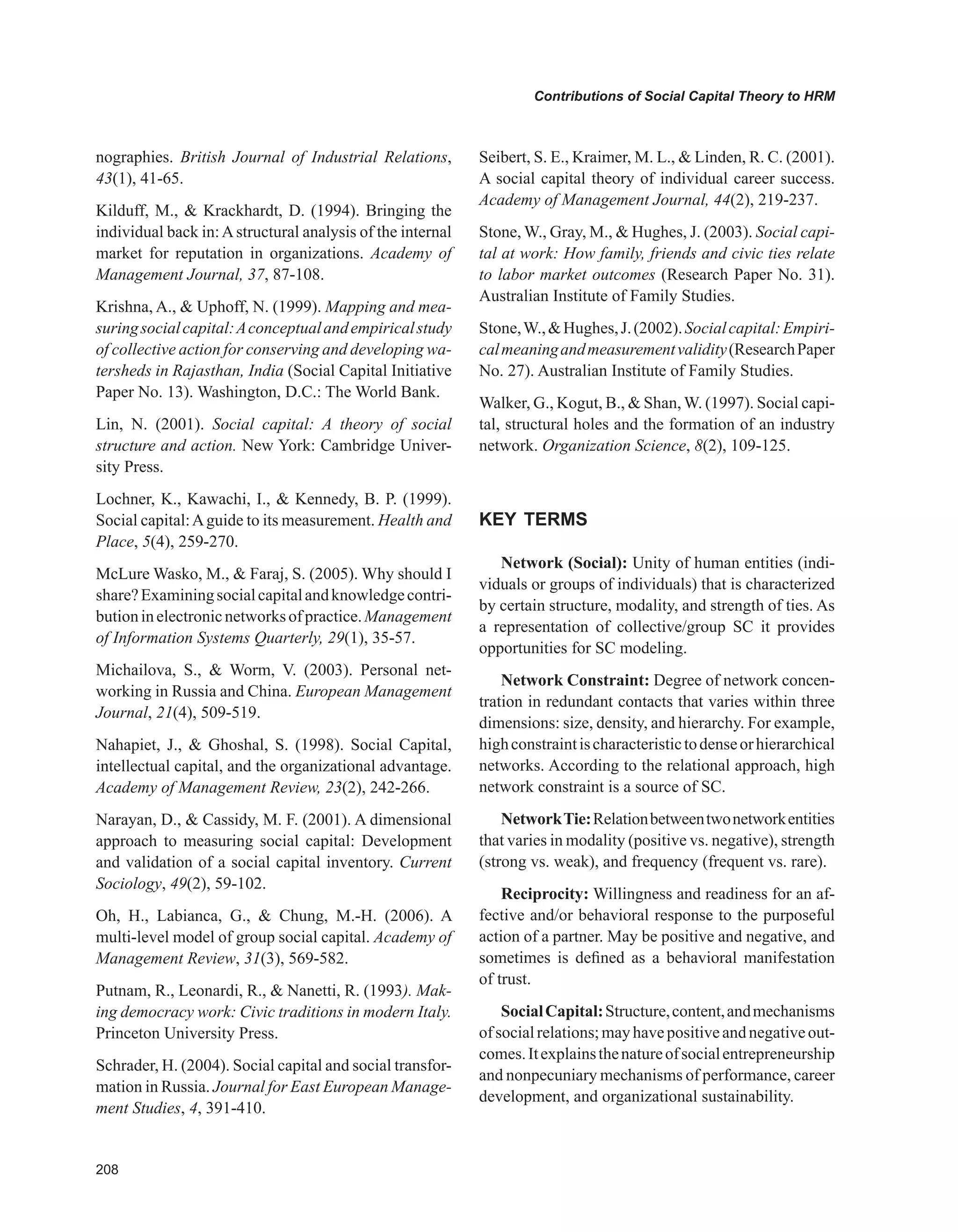 0
Contributions of Social Capital Theory to HRM
nographies. British Journal of Industrial Relations,
43(1), 41-65.
Kilduff, M.,  Krackhardt, D. (1994). Bringing the
individual back in:Astructural analysis of the internal
market for reputation in organizations. Academy of
Management Journal, 37, 87-108.
Krishna, A.,  Uphoff, N. (1999). Mapping and mea-
suringsocialcapital:Aconceptualandempiricalstudy
of collective action for conserving and developing wa-
tersheds in Rajasthan, India (Social Capital Initiative
Paper No. 13). Washington, D.C.: The World Bank.
Lin, N. (2001). Social capital: A theory of social
structure and action. New York: Cambridge Univer-
sity Press.
Lochner, K., Kawachi, I.,  Kennedy, B. P. (1999).
Social capital:Aguide to its measurement. Health and
Place, 5(4), 259-270.
McLure Wasko, M.,  Faraj, S. (2005). Why should I
share?Examiningsocialcapitalandknowledgecontri-
butioninelectronicnetworksofpractice.Management
of Information Systems Quarterly, 29(1), 35-57.
Michailova, S.,  Worm, V. (2003). Personal net-
working in Russia and China. European Management
Journal, 21(4), 509-519.
Nahapiet, J.,  Ghoshal, S. (1998). Social Capital,
intellectual capital, and the organizational advantage.
Academy of Management Review, 23(2), 242-266.
Narayan, D.,  Cassidy, M. F. (2001). A dimensional
approach to measuring social capital: Development
and validation of a social capital inventory. Current
Sociology, 49(2), 59-102.
Oh, H., Labianca, G.,  Chung, M.-H. (2006). A
multi-level model of group social capital. Academy of
Management Review, 31(3), 569-582.
Putnam, R., Leonardi, R.,  Nanetti, R. (1993). Mak-
ing democracy work: Civic traditions in modern Italy.
Princeton University Press.
Schrader, H. (2004). Social capital and social transfor-
mation in Russia. Journal for East European Manage-
ment Studies, 4, 391-410.
Seibert, S. E., Kraimer, M. L.,  Linden, R. C. (2001).
A social capital theory of individual career success.
Academy of Management Journal, 44(2), 219-237.
Stone, W., Gray, M.,  Hughes, J. (2003). Social capi-
tal at work: How family, friends and civic ties relate
to labor market outcomes (Research Paper No. 31).
Australian Institute of Family Studies.
Stone,W.,Hughes,J.(2002).Socialcapital:Empiri-
calmeaningandmeasurementvalidity(ResearchPaper
No. 27). Australian Institute of Family Studies.
Walker, G., Kogut, B.,  Shan, W. (1997). Social capi-
tal, structural holes and the formation of an industry
network. Organization Science, 8(2), 109-125.
KEY TERMS
Network (Social): Unity of human entities (indi-
viduals or groups of individuals) that is characterized
by certain structure, modality, and strength of ties. As
a representation of collective/group SC it provides
opportunities for SC modeling.
Network Constraint: Degree of network concen-
tration in redundant contacts that varies within three
dimensions: size, density, and hierarchy. For example,
highconstraintischaracteristictodenseorhierarchical
networks. According to the relational approach, high
network constraint is a source of SC.
NetworkTie:Relationbetweentwonetworkentities
that varies in modality (positive vs. negative), strength
(strong vs. weak), and frequency (frequent vs. rare).
Reciprocity: Willingness and readiness for an af-
fective and/or behavioral response to the purposeful
action of a partner. May be positive and negative, and
sometimes is defined as a behavioral manifestation
of trust.
SocialCapital:Structure,content,andmechanisms
ofsocialrelations;mayhavepositiveandnegativeout-
comes.Itexplainsthenatureofsocialentrepreneurship
and nonpecuniary mechanisms of performance, career
development, and organizational sustainability.
 