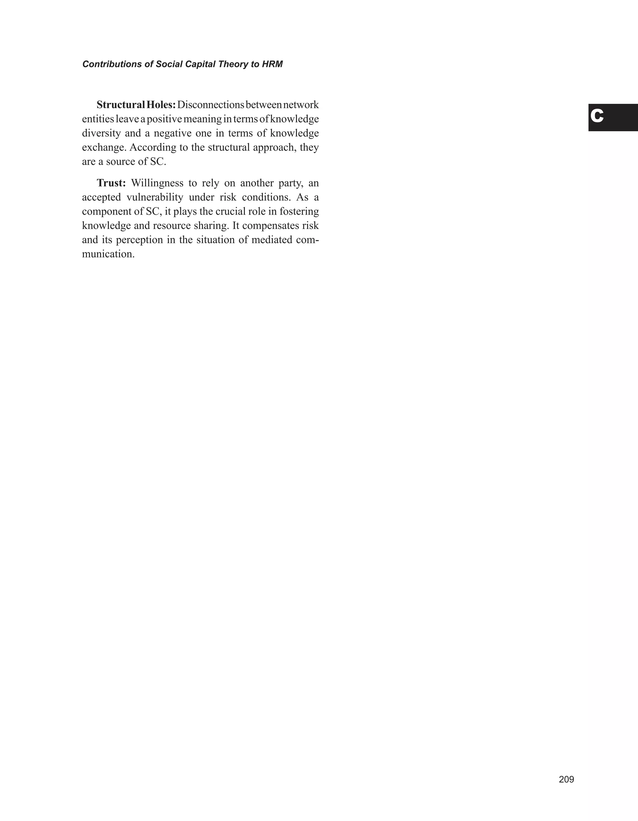 0
Contributions of Social Capital Theory to HRM
C
StructuralHoles:Disconnectionsbetweennetwork
entitiesleaveapositivemeaningintermsofknowledge
diversity and a negative one in terms of knowledge
exchange. According to the structural approach, they
are a source of SC.
Trust: Willingness to rely on another party, an
accepted vulnerability under risk conditions. As a
component of SC, it plays the crucial role in fostering
knowledge and resource sharing. It compensates risk
and its perception in the situation of mediated com-
munication.
 