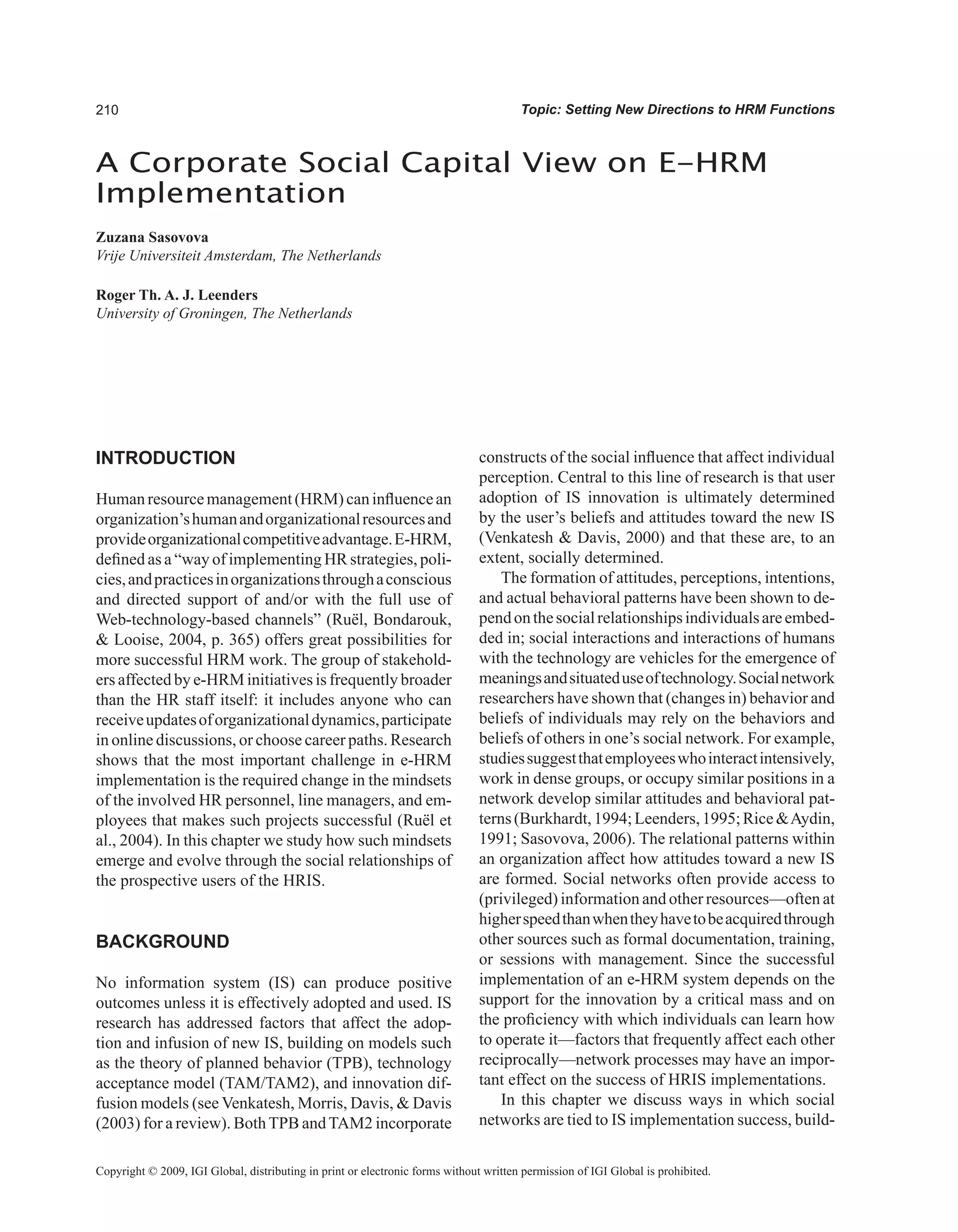 0 Topic: Setting New Directions to HRM Functions
A Corporate Social Capital View on E-HRM
Implementation
Zuzana Sasovova
Vrije Universiteit Amsterdam, The Netherlands
Roger Th. A. J. Leenders
University of Groningen, The Netherlands
Copyright © 2009, IGI Global, distributing in print or electronic forms without written permission of IGI Global is prohibited.
INTRODUCTION
Humanresourcemanagement(HRM)caninfluencean
organization’shumanandorganizationalresourcesand
provideorganizationalcompetitiveadvantage.E-HRM,
defined as a “way of implementing HR strategies, poli-
cies,andpracticesinorganizationsthroughaconscious
and directed support of and/or with the full use of
Web-technology-based channels” (Ruël, Bondarouk,
 Looise, 2004, p. 365) offers great possibilities for
more successful HRM work. The group of stakehold-
ers affected by e-HRM initiatives is frequently broader
than the HR staff itself: it includes anyone who can
receiveupdatesoforganizationaldynamics,participate
in online discussions, or choose career paths. Research
shows that the most important challenge in e-HRM
implementation is the required change in the mindsets
of the involved HR personnel, line managers, and em-
ployees that makes such projects successful (Ruël et
al., 2004). In this chapter we study how such mindsets
emerge and evolve through the social relationships of
the prospective users of the HRIS.
BACKGROUND
No information system (IS) can produce positive
outcomes unless it is effectively adopted and used. IS
research has addressed factors that affect the adop-
tion and infusion of new IS, building on models such
as the theory of planned behavior (TPB), technology
acceptance model (TAM/TAM2), and innovation dif-
fusion models (see Venkatesh, Morris, Davis,  Davis
(2003) for a review). BothTPB andTAM2 incorporate
constructs of the social influence that affect individual
perception. Central to this line of research is that user
adoption of IS innovation is ultimately determined
by the user’s beliefs and attitudes toward the new IS
(Venkatesh  Davis, 2000) and that these are, to an
extent, socially determined.
The formation of attitudes, perceptions, intentions,
and actual behavioral patterns have been shown to de-
pendonthesocialrelationshipsindividualsareembed-
ded in; social interactions and interactions of humans
with the technology are vehicles for the emergence of
meaningsandsituateduseoftechnology.Socialnetwork
researchers have shown that (changes in) behavior and
beliefs of individuals may rely on the behaviors and
beliefs of others in one’s social network. For example,
studiessuggestthatemployeeswhointeractintensively,
work in dense groups, or occupy similar positions in a
network develop similar attitudes and behavioral pat-
terns(Burkhardt,1994;Leenders,1995;RiceAydin,
1991; Sasovova, 2006). The relational patterns within
an organization affect how attitudes toward a new IS
are formed. Social networks often provide access to
(privileged) information and other resources—often at
higherspeedthanwhentheyhavetobeacquiredthrough
other sources such as formal documentation, training,
or sessions with management. Since the successful
implementation of an e-HRM system depends on the
support for the innovation by a critical mass and on
the proficiency with which individuals can learn how
to operate it—factors that frequently affect each other
reciprocally—network processes may have an impor-
tant effect on the success of HRIS implementations.
In this chapter we discuss ways in which social
networks are tied to IS implementation success, build-
 