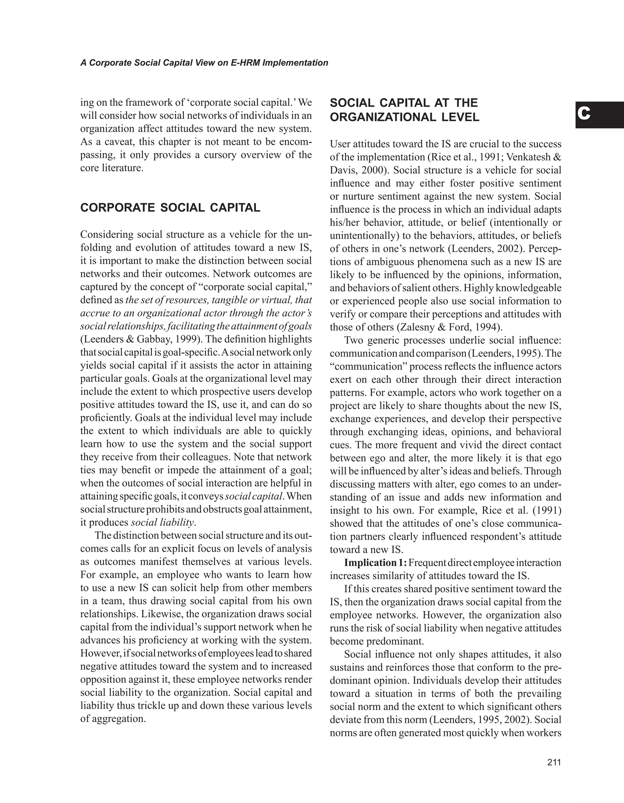 A Corporate Social Capital View on E-HRM Implementation
C
ing on the framework of ‘corporate social capital.’We
will consider how social networks of individuals in an
organization affect attitudes toward the new system.
As a caveat, this chapter is not meant to be encom-
passing, it only provides a cursory overview of the
core literature.
CORPORATE SOCIAL CAPITAL
Considering social structure as a vehicle for the un-
folding and evolution of attitudes toward a new IS,
it is important to make the distinction between social
networks and their outcomes. Network outcomes are
captured by the concept of “corporate social capital,”
defined as the set of resources, tangible or virtual, that
accrue to an organizational actor through the actor’s
socialrelationships,facilitatingtheattainmentofgoals
(Leenders  Gabbay, 1999). The definition highlights
thatsocialcapitalisgoal-specific.Asocialnetworkonly
yields social capital if it assists the actor in attaining
particular goals. Goals at the organizational level may
include the extent to which prospective users develop
positive attitudes toward the IS, use it, and can do so
proficiently. Goals at the individual level may include
the extent to which individuals are able to quickly
learn how to use the system and the social support
they receive from their colleagues. Note that network
ties may benefit or impede the attainment of a goal;
when the outcomes of social interaction are helpful in
attainingspecificgoals,itconveyssocialcapital.When
socialstructureprohibitsandobstructsgoalattainment,
it produces social liability.
Thedistinctionbetweensocialstructureanditsout-
comes calls for an explicit focus on levels of analysis
as outcomes manifest themselves at various levels.
For example, an employee who wants to learn how
to use a new IS can solicit help from other members
in a team, thus drawing social capital from his own
relationships. Likewise, the organization draws social
capital from the individual’s support network when he
advances his proficiency at working with the system.
However,ifsocialnetworksofemployeesleadtoshared
negative attitudes toward the system and to increased
opposition against it, these employee networks render
social liability to the organization. Social capital and
liability thus trickle up and down these various levels
of aggregation.
SOCIAL CAPITAL AT THE
ORGANIzATIONAL LEvEL
User attitudes toward the IS are crucial to the success
of the implementation (Rice et al., 1991; Venkatesh 
Davis, 2000). Social structure is a vehicle for social
influence and may either foster positive sentiment
or nurture sentiment against the new system. Social
influence is the process in which an individual adapts
his/her behavior, attitude, or belief (intentionally or
unintentionally) to the behaviors, attitudes, or beliefs
of others in one’s network (Leenders, 2002). Percep-
tions of ambiguous phenomena such as a new IS are
likely to be influenced by the opinions, information,
and behaviors of salient others. Highly knowledgeable
or experienced people also use social information to
verify or compare their perceptions and attitudes with
those of others (Zalesny  Ford, 1994).
Two generic processes underlie social influence:
communicationandcomparison(Leenders,1995).The
“communication” process reflects the influence actors
exert on each other through their direct interaction
patterns. For example, actors who work together on a
project are likely to share thoughts about the new IS,
exchange experiences, and develop their perspective
through exchanging ideas, opinions, and behavioral
cues. The more frequent and vivid the direct contact
between ego and alter, the more likely it is that ego
will be influenced by alter’s ideas and beliefs.Through
discussing matters with alter, ego comes to an under-
standing of an issue and adds new information and
insight to his own. For example, Rice et al. (1991)
showed that the attitudes of one’s close communica-
tion partners clearly influenced respondent’s attitude
toward a new IS.
Implication1:Frequentdirectemployeeinteraction
increases similarity of attitudes toward the IS.
If this creates shared positive sentiment toward the
IS, then the organization draws social capital from the
employee networks. However, the organization also
runs the risk of social liability when negative attitudes
become predominant.
Social influence not only shapes attitudes, it also
sustains and reinforces those that conform to the pre-
dominant opinion. Individuals develop their attitudes
toward a situation in terms of both the prevailing
social norm and the extent to which significant others
deviate from this norm (Leenders, 1995, 2002). Social
norms are often generated most quickly when workers
 