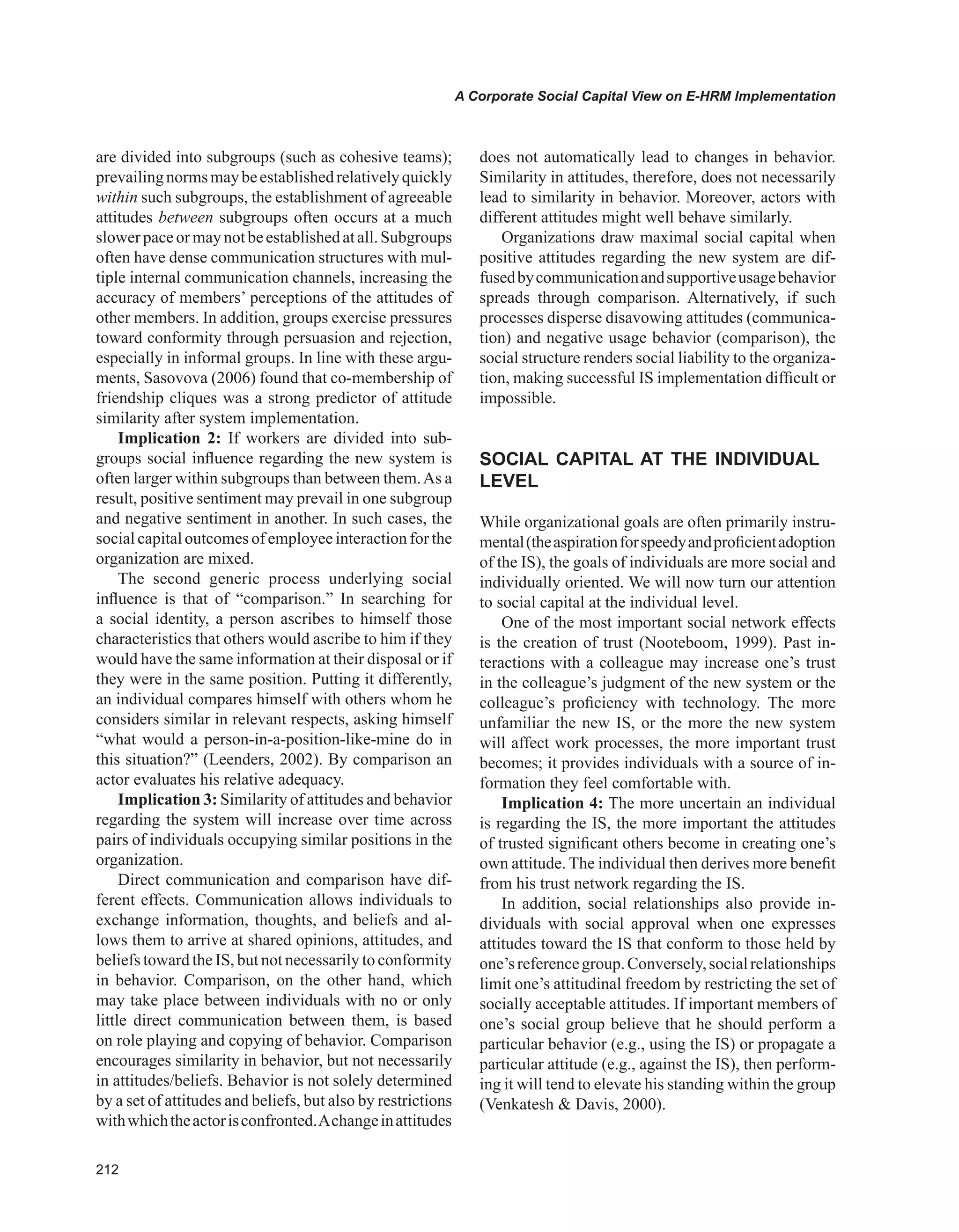 A Corporate Social Capital View on E-HRM Implementation
are divided into subgroups (such as cohesive teams);
prevailingnormsmaybeestablishedrelativelyquickly
within such subgroups, the establishment of agreeable
attitudes between subgroups often occurs at a much
slowerpaceormaynotbeestablishedatall.Subgroups
often have dense communication structures with mul-
tiple internal communication channels, increasing the
accuracy of members’ perceptions of the attitudes of
other members. In addition, groups exercise pressures
toward conformity through persuasion and rejection,
especially in informal groups. In line with these argu-
ments, Sasovova (2006) found that co-membership of
friendship cliques was a strong predictor of attitude
similarity after system implementation.
Implication 2: If workers are divided into sub-
groups social influence regarding the new system is
often larger within subgroups than between them.As a
result, positive sentiment may prevail in one subgroup
and negative sentiment in another. In such cases, the
social capitaloutcomes of employeeinteractionfor the
organization are mixed.
The second generic process underlying social
influence is that of “comparison.” In searching for
a social identity, a person ascribes to himself those
characteristics that others would ascribe to him if they
would have the same information at their disposal or if
they were in the same position. Putting it differently,
an individual compares himself with others whom he
considers similar in relevant respects, asking himself
“what would a person-in-a-position-like-mine do in
this situation?” (Leenders, 2002). By comparison an
actor evaluates his relative adequacy.
Implication 3: Similarity of attitudes and behavior
regarding the system will increase over time across
pairs of individuals occupying similar positions in the
organization.
Direct communication and comparison have dif-
ferent effects. Communication allows individuals to
exchange information, thoughts, and beliefs and al-
lows them to arrive at shared opinions, attitudes, and
beliefs toward the IS, but not necessarily to conformity
in behavior. Comparison, on the other hand, which
may take place between individuals with no or only
little direct communication between them, is based
on role playing and copying of behavior. Comparison
encourages similarity in behavior, but not necessarily
in attitudes/beliefs. Behavior is not solely determined
by a set of attitudes and beliefs, but also by restrictions
withwhichtheactorisconfronted.Achangeinattitudes
does not automatically lead to changes in behavior.
Similarity in attitudes, therefore, does not necessarily
lead to similarity in behavior. Moreover, actors with
different attitudes might well behave similarly.
Organizations draw maximal social capital when
positive attitudes regarding the new system are dif-
fusedbycommunicationandsupportiveusagebehavior
spreads through comparison. Alternatively, if such
processes disperse disavowing attitudes (communica-
tion) and negative usage behavior (comparison), the
social structure renders social liability to the organiza-
tion, making successful IS implementation difficult or
impossible.
SOCIAL CAPITAL AT THE INDIvIDUAL
LEvEL
While organizational goals are often primarily instru-
mental(theaspirationforspeedyandproficientadoption
of the IS), the goals of individuals are more social and
individually oriented. We will now turn our attention
to social capital at the individual level.
One of the most important social network effects
is the creation of trust (Nooteboom, 1999). Past in-
teractions with a colleague may increase one’s trust
in the colleague’s judgment of the new system or the
colleague’s proficiency with technology. The more
unfamiliar the new IS, or the more the new system
will affect work processes, the more important trust
becomes; it provides individuals with a source of in-
formation they feel comfortable with.
Implication 4: The more uncertain an individual
is regarding the IS, the more important the attitudes
of trusted significant others become in creating one’s
own attitude. The individual then derives more benefit
from his trust network regarding the IS.
In addition, social relationships also provide in-
dividuals with social approval when one expresses
attitudes toward the IS that conform to those held by
one’sreferencegroup.Conversely,socialrelationships
limit one’s attitudinal freedom by restricting the set of
socially acceptable attitudes. If important members of
one’s social group believe that he should perform a
particular behavior (e.g., using the IS) or propagate a
particular attitude (e.g., against the IS), then perform-
ing it will tend to elevate his standing within the group
(Venkatesh  Davis, 2000).
 