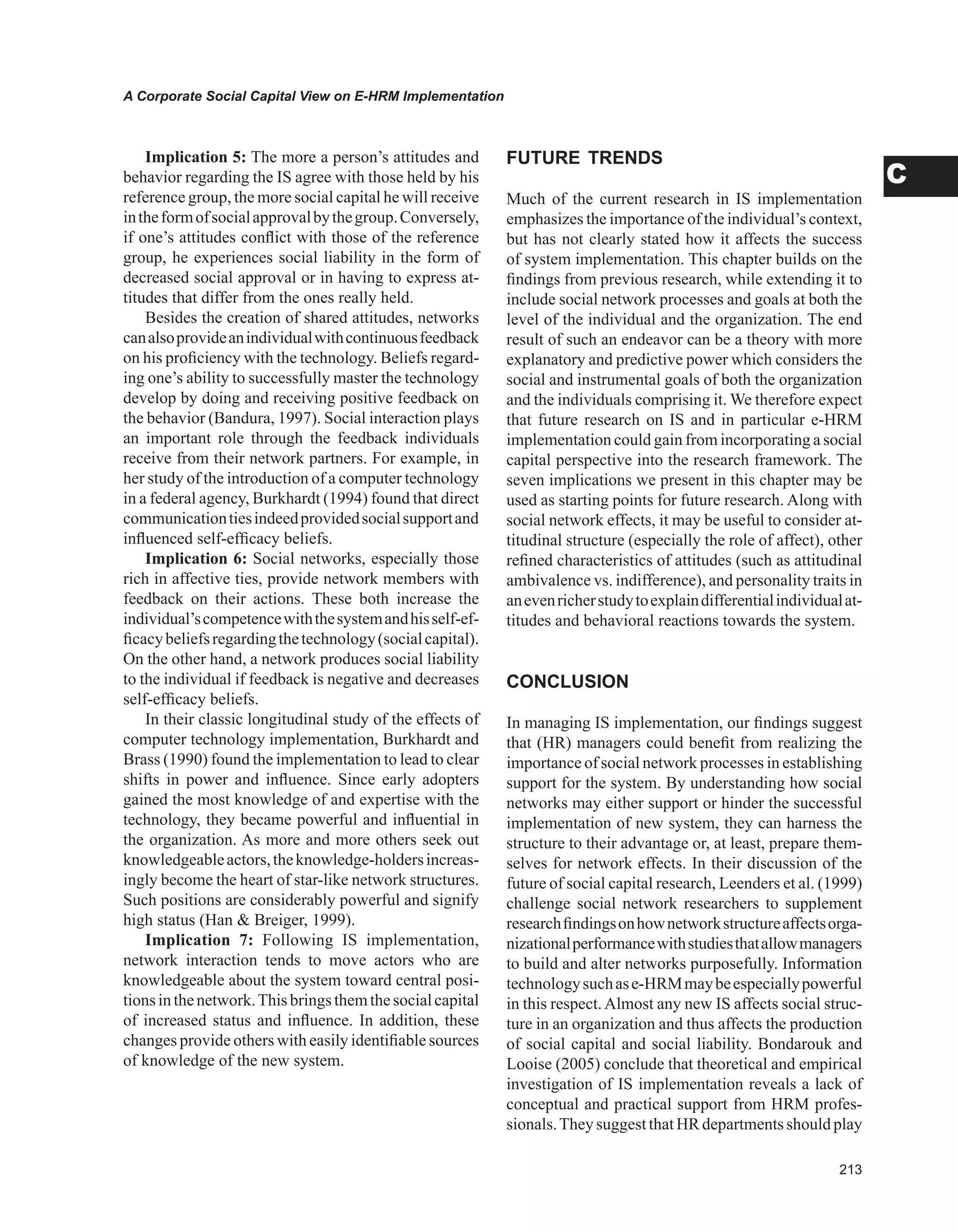 A Corporate Social Capital View on E-HRM Implementation
C
Implication 5: The more a person’s attitudes and
behavior regarding the IS agree with those held by his
reference group, the more social capital he will receive
intheformofsocialapprovalbythegroup.Conversely,
if one’s attitudes conflict with those of the reference
group, he experiences social liability in the form of
decreased social approval or in having to express at-
titudes that differ from the ones really held.
Besides the creation of shared attitudes, networks
canalsoprovideanindividualwithcontinuousfeedback
on his proficiency with the technology. Beliefs regard-
ing one’s ability to successfully master the technology
develop by doing and receiving positive feedback on
the behavior (Bandura, 1997). Social interaction plays
an important role through the feedback individuals
receive from their network partners. For example, in
her study of the introduction of a computer technology
in a federal agency, Burkhardt (1994) found that direct
communicationtiesindeedprovidedsocialsupportand
influenced self-efficacy beliefs.
Implication 6: Social networks, especially those
rich in affective ties, provide network members with
feedback on their actions. These both increase the
individual’scompetencewiththesystemandhisself-ef-
ficacybeliefsregardingthetechnology(socialcapital).
On the other hand, a network produces social liability
to the individual if feedback is negative and decreases
self-efficacy beliefs.
In their classic longitudinal study of the effects of
computer technology implementation, Burkhardt and
Brass (1990) found the implementation to lead to clear
shifts in power and influence. Since early adopters
gained the most knowledge of and expertise with the
technology, they became powerful and influential in
the organization. As more and more others seek out
knowledgeableactors,theknowledge-holdersincreas-
ingly become the heart of star-like network structures.
Such positions are considerably powerful and signify
high status (Han  Breiger, 1999).
Implication 7: Following IS implementation,
network interaction tends to move actors who are
knowledgeable about the system toward central posi-
tionsinthenetwork.Thisbringsthemthesocialcapital
of increased status and influence. In addition, these
changes provide others with easily identifiable sources
of knowledge of the new system.
FUTURE TRENDS
Much of the current research in IS implementation
emphasizes the importance of the individual’s context,
but has not clearly stated how it affects the success
of system implementation. This chapter builds on the
findings from previous research, while extending it to
include social network processes and goals at both the
level of the individual and the organization. The end
result of such an endeavor can be a theory with more
explanatory and predictive power which considers the
social and instrumental goals of both the organization
and the individuals comprising it. We therefore expect
that future research on IS and in particular e-HRM
implementation could gain from incorporating a social
capital perspective into the research framework. The
seven implications we present in this chapter may be
used as starting points for future research. Along with
social network effects, it may be useful to consider at-
titudinal structure (especially the role of affect), other
refined characteristics of attitudes (such as attitudinal
ambivalence vs. indifference), and personality traits in
anevenricherstudytoexplaindifferentialindividualat-
titudes and behavioral reactions towards the system.
CONCLUSION
In managing IS implementation, our findings suggest
that (HR) managers could benefit from realizing the
importance of social network processes in establishing
support for the system. By understanding how social
networks may either support or hinder the successful
implementation of new system, they can harness the
structure to their advantage or, at least, prepare them-
selves for network effects. In their discussion of the
future of social capital research, Leenders et al. (1999)
challenge social network researchers to supplement
researchfindingsonhownetworkstructureaffectsorga-
nizationalperformancewithstudiesthatallowmanagers
to build and alter networks purposefully. Information
technologysuchase-HRMmaybeespeciallypowerful
in this respect.Almost any new IS affects social struc-
ture in an organization and thus affects the production
of social capital and social liability. Bondarouk and
Looise (2005) conclude that theoretical and empirical
investigation of IS implementation reveals a lack of
conceptual and practical support from HRM profes-
sionals.TheysuggestthatHRdepartmentsshouldplay
 