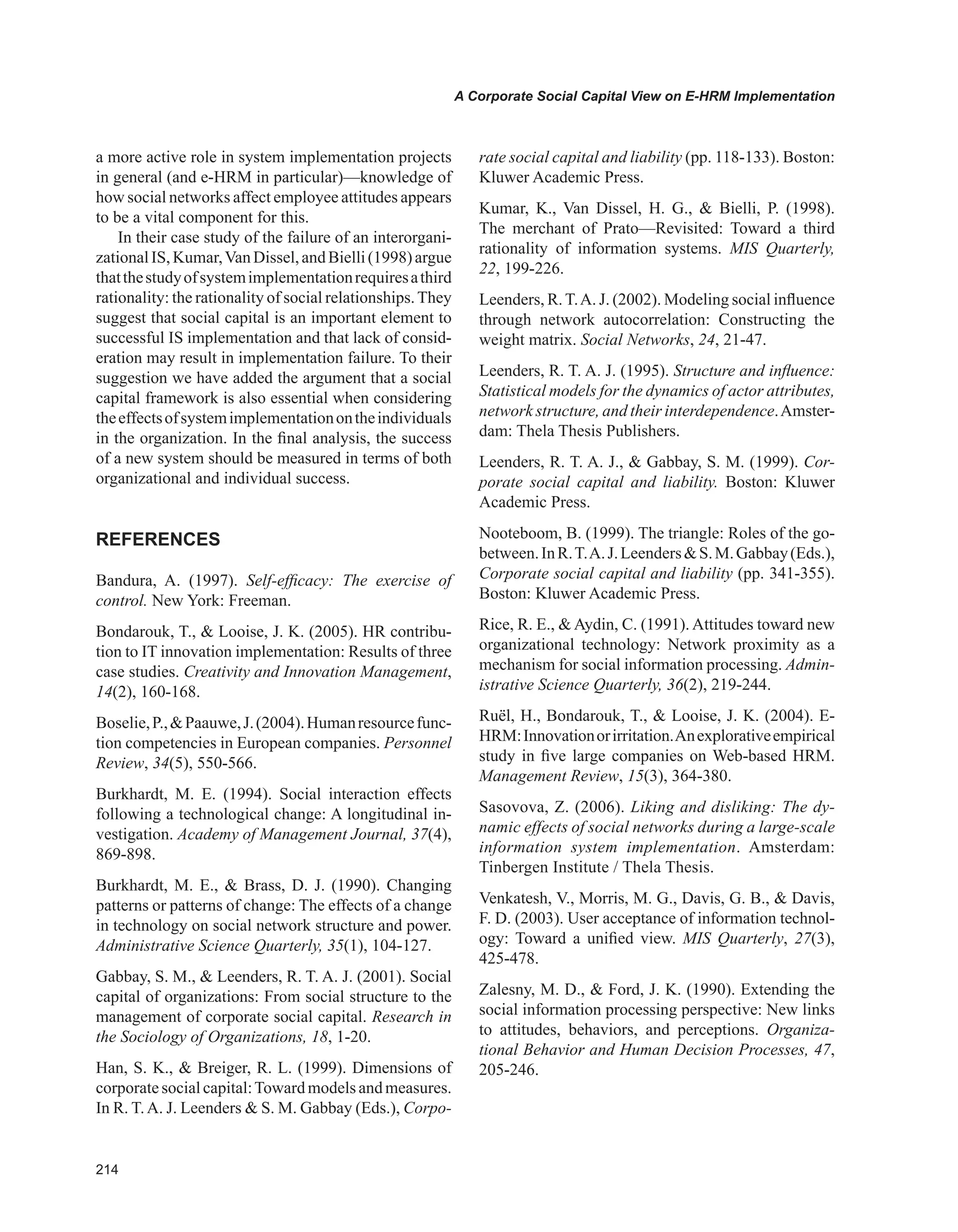 A Corporate Social Capital View on E-HRM Implementation
a more active role in system implementation projects
in general (and e-HRM in particular)—knowledge of
how social networks affect employee attitudes appears
to be a vital component for this.
In their case study of the failure of an interorgani-
zationalIS,Kumar,VanDissel,andBielli(1998)argue
thatthestudyofsystemimplementationrequiresathird
rationality: the rationality of social relationships.They
suggest that social capital is an important element to
successful IS implementation and that lack of consid-
eration may result in implementation failure. To their
suggestion we have added the argument that a social
capital framework is also essential when considering
theeffectsofsystemimplementationontheindividuals
in the organization. In the final analysis, the success
of a new system should be measured in terms of both
organizational and individual success.
REFERENCES
Bandura, A. (1997). Self-efficacy: The exercise of
control. New York: Freeman.
Bondarouk, T.,  Looise, J. K. (2005). HR contribu-
tion to IT innovation implementation: Results of three
case studies. Creativity and Innovation Management,
14(2), 160-168.
Boselie,P.,Paauwe,J.(2004).Humanresourcefunc-
tion competencies in European companies. Personnel
Review, 34(5), 550-566.
Burkhardt, M. E. (1994). Social interaction effects
following a technological change: A longitudinal in-
vestigation. Academy of Management Journal, 37(4),
869-898.
Burkhardt, M. E.,  Brass, D. J. (1990). Changing
patterns or patterns of change: The effects of a change
in technology on social network structure and power.
Administrative Science Quarterly, 35(1), 104-127.
Gabbay, S. M.,  Leenders, R. T. A. J. (2001). Social
capital of organizations: From social structure to the
management of corporate social capital. Research in
the Sociology of Organizations, 18, 1-20.
Han, S. K.,  Breiger, R. L. (1999). Dimensions of
corporatesocialcapital:Towardmodelsandmeasures.
In R. T.A. J. Leenders  S. M. Gabbay (Eds.), Corpo-
rate social capital and liability (pp. 118-133). Boston:
Kluwer Academic Press.
Kumar, K., Van Dissel, H. G.,  Bielli, P. (1998).
The merchant of Prato—Revisited: Toward a third
rationality of information systems. MIS Quarterly,
22, 199-226.
Leenders, R.T.A. J. (2002). Modeling social influence
through network autocorrelation: Constructing the
weight matrix. Social Networks, 24, 21-47.
Leenders, R. T. A. J. (1995). Structure and influence:
Statistical models for the dynamics of actor attributes,
network structure, and their interdependence.Amster-
dam: Thela Thesis Publishers.
Leenders, R. T. A. J.,  Gabbay, S. M. (1999). Cor-
porate social capital and liability. Boston: Kluwer
Academic Press.
Nooteboom, B. (1999). The triangle: Roles of the go-
between.InR.T.A.J.LeendersS.M.Gabbay(Eds.),
Corporate social capital and liability (pp. 341-355).
Boston: Kluwer Academic Press.
Rice, R. E.,  Aydin, C. (1991). Attitudes toward new
organizational technology: Network proximity as a
mechanism for social information processing. Admin-
istrative Science Quarterly, 36(2), 219-244.
Ruël, H., Bondarouk, T.,  Looise, J. K. (2004). E-
HRM:Innovationorirritation.Anexplorativeempirical
study in five large companies on Web-based HRM.
Management Review, 15(3), 364-380.
Sasovova, Z. (2006). Liking and disliking: The dy-
namic effects of social networks during a large-scale
information system implementation. Amsterdam:
Tinbergen Institute / Thela Thesis.
Venkatesh, V., Morris, M. G., Davis, G. B.,  Davis,
F. D. (2003). User acceptance of information technol-
ogy: Toward a unified view. MIS Quarterly, 27(3),
425-478.
Zalesny, M. D.,  Ford, J. K. (1990). Extending the
social information processing perspective: New links
to attitudes, behaviors, and perceptions. Organiza-
tional Behavior and Human Decision Processes, 47,
205-246.
 