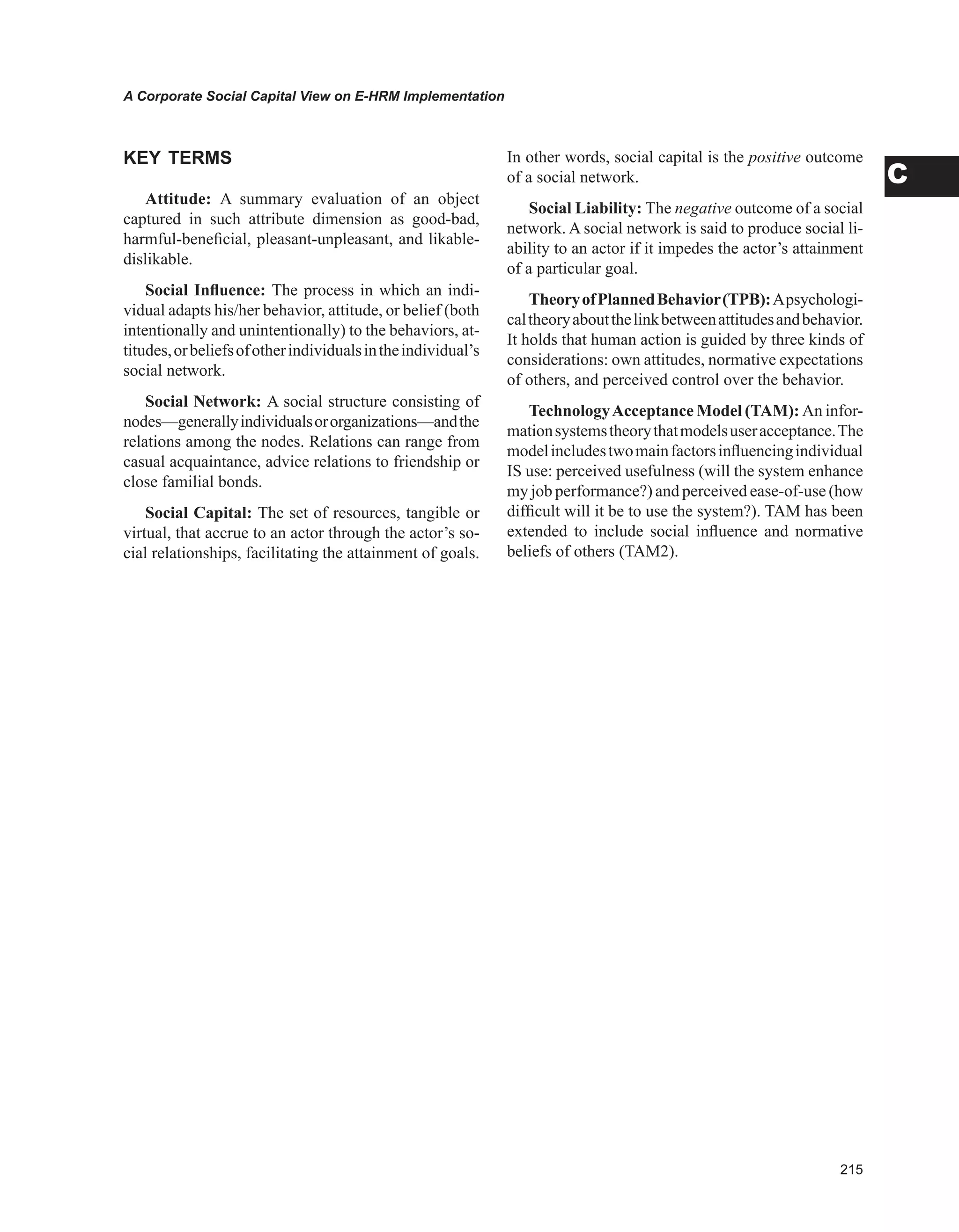 A Corporate Social Capital View on E-HRM Implementation
C
KEY TERMS
Attitude: A summary evaluation of an object
captured in such attribute dimension as good-bad,
harmful-beneficial, pleasant-unpleasant, and likable-
dislikable.
Social Influence: The process in which an indi-
vidual adapts his/her behavior, attitude, or belief (both
intentionally and unintentionally) to the behaviors, at-
titudes,orbeliefsofotherindividualsintheindividual’s
social network.
Social Network: A social structure consisting of
nodes—generallyindividualsororganizations—andthe
relations among the nodes. Relations can range from
casual acquaintance, advice relations to friendship or
close familial bonds.
Social Capital: The set of resources, tangible or
virtual, that accrue to an actor through the actor’s so-
cial relationships, facilitating the attainment of goals.
In other words, social capital is the positive outcome
of a social network.
Social Liability: The negative outcome of a social
network. A social network is said to produce social li-
ability to an actor if it impedes the actor’s attainment
of a particular goal.
TheoryofPlannedBehavior(TPB):Apsychologi-
caltheoryaboutthelinkbetweenattitudesandbehavior.
It holds that human action is guided by three kinds of
considerations: own attitudes, normative expectations
of others, and perceived control over the behavior.
TechnologyAcceptance Model (TAM): An infor-
mationsystemstheorythatmodelsuseracceptance.The
modelincludestwomainfactorsinfluencingindividual
IS use: perceived usefulness (will the system enhance
my job performance?) and perceived ease-of-use (how
difficult will it be to use the system?). TAM has been
extended to include social influence and normative
beliefs of others (TAM2).
 