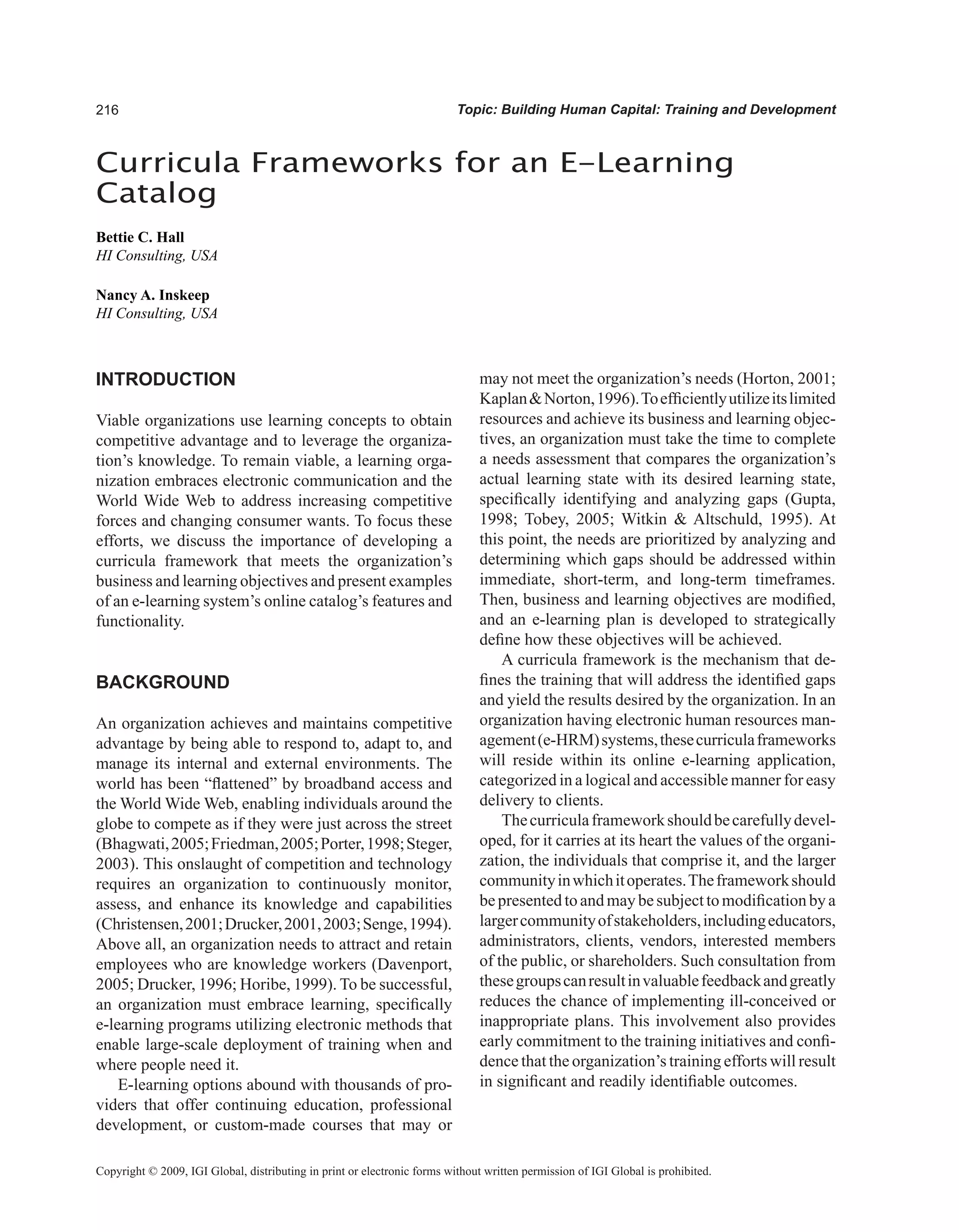 Topic: Building Human Capital: Training and Development
INTRODUCTION
Viable organizations use learning concepts to obtain
competitive advantage and to leverage the organiza-
tion’s knowledge. To remain viable, a learning orga-
nization embraces electronic communication and the
World Wide Web to address increasing competitive
forces and changing consumer wants. To focus these
efforts, we discuss the importance of developing a
curricula framework that meets the organization’s
business and learning objectives and present examples
of an e-learning system’s online catalog’s features and
functionality.
BACKGROUND
An organization achieves and maintains competitive
advantage by being able to respond to, adapt to, and
manage its internal and external environments. The
world has been “flattened” by broadband access and
the World Wide Web, enabling individuals around the
globe to compete as if they were just across the street
(Bhagwati,2005;Friedman,2005;Porter,1998;Steger,
2003). This onslaught of competition and technology
requires an organization to continuously monitor,
assess, and enhance its knowledge and capabilities
(Christensen,2001;Drucker,2001,2003;Senge,1994).
Above all, an organization needs to attract and retain
employees who are knowledge workers (Davenport,
2005; Drucker, 1996; Horibe, 1999). To be successful,
an organization must embrace learning, specifically
e-learning programs utilizing electronic methods that
enable large-scale deployment of training when and
where people need it.
E-learning options abound with thousands of pro-
viders that offer continuing education, professional
development, or custom-made courses that may or
may not meet the organization’s needs (Horton, 2001;
KaplanNorton,1996).Toefficientlyutilizeitslimited
resources and achieve its business and learning objec-
tives, an organization must take the time to complete
a needs assessment that compares the organization’s
actual learning state with its desired learning state,
specifically identifying and analyzing gaps (Gupta,
1998; Tobey, 2005; Witkin  Altschuld, 1995). At
this point, the needs are prioritized by analyzing and
determining which gaps should be addressed within
immediate, short-term, and long-term timeframes.
Then, business and learning objectives are modified,
and an e-learning plan is developed to strategically
define how these objectives will be achieved.
A curricula framework is the mechanism that de-
fines the training that will address the identified gaps
and yield the results desired by the organization. In an
organization having electronic human resources man-
agement(e-HRM)systems,thesecurriculaframeworks
will reside within its online e-learning application,
categorized in a logical and accessible manner for easy
delivery to clients.
Thecurriculaframeworkshouldbecarefullydevel-
oped, for it carries at its heart the values of the organi-
zation, the individuals that comprise it, and the larger
communityinwhichitoperates.Theframeworkshould
bepresentedtoandmaybesubjecttomodificationbya
largercommunityofstakeholders,includingeducators,
administrators, clients, vendors, interested members
of the public, or shareholders. Such consultation from
thesegroupscanresultinvaluablefeedbackandgreatly
reduces the chance of implementing ill-conceived or
inappropriate plans. This involvement also provides
early commitment to the training initiatives and confi-
dence that the organization’s training efforts will result
in significant and readily identifiable outcomes.
Curricula Frameworks for an E-Learning
Catalog
Bettie C. Hall
HI Consulting, USA
Nancy A. Inskeep
HI Consulting, USA
Copyright © 2009, IGI Global, distributing in print or electronic forms without written permission of IGI Global is prohibited.
 