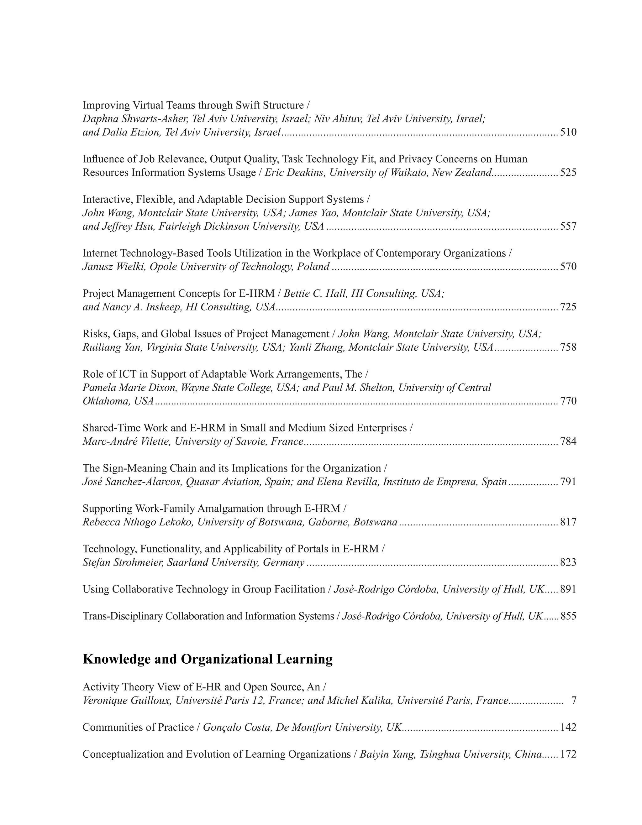 Improving Virtual Teams through Swift Structure /
Daphna Shwarts-Asher, Tel Aviv University, Israel; Niv Ahituv, Tel Aviv University, Israel;
and Dalia Etzion, Tel Aviv University, Israel....................................................................................................510
Influence of Job Relevance, Output Quality, Task Technology Fit, and Privacy Concerns on Human
Resources Information Systems Usage / Eric Deakins, University of Waikato, New Zealand.........................525
Interactive, Flexible, and Adaptable Decision Support Systems /
John Wang, Montclair State University, USA; James Yao, Montclair State University, USA;
and Jeffrey Hsu, Fairleigh Dickinson University, USA....................................................................................557
Internet Technology-Based Tools Utilization in the Workplace of Contemporary Organizations /
Janusz Wielki, Opole University of Technology, Poland..................................................................................570
Project Management Concepts for E-HRM / Bettie C. Hall, HI Consulting, USA;
and Nancy A. Inskeep, HI Consulting, USA......................................................................................................725
Risks, Gaps, and Global Issues of Project Management / John Wang, Montclair State University, USA;
Ruiliang Yan, Virginia State University, USA; Yanli Zhang, Montclair State University, USA........................758
Role of ICT in Support of Adaptable Work Arrangements, The /
Pamela Marie Dixon, Wayne State College, USA; and Paul M. Shelton, University of Central
Oklahoma, USA.......................................................................................................................................................770
Shared-Time Work and E-HRM in Small and Medium Sized Enterprises /
Marc-André Vilette, University of Savoie, France............................................................................................784
The Sign-Meaning Chain and its Implications for the Organization /
José Sanchez-Alarcos, Quasar Aviation, Spain; and Elena Revilla, Instituto de Empresa, Spain...................791
Supporting Work-Family Amalgamation through E-HRM /
Rebecca Nthogo Lekoko, University of Botswana, Gaborne, Botswana..........................................................817
Technology, Functionality, and Applicability of Portals in E-HRM /
Stefan Strohmeier, Saarland University, Germany...........................................................................................823
Using Collaborative Technology in Group Facilitation / José-Rodrigo Córdoba, University of Hull, UK......891
Trans-Disciplinary Collaboration and Information Systems / José-Rodrigo Córdoba, University of Hull, UK.......855
Knowledge and Organizational Learning
Activity Theory View of E-HR and Open Source, An /
Veronique Guilloux, Université Paris 12, France; and Michel Kalika, Université Paris, France..................... 7
Communities of Practice / Gonçalo Costa, De Montfort University, UK.........................................................142
Conceptualization and Evolution of Learning Organizations / Baiyin Yang, Tsinghua University, China.......172
 