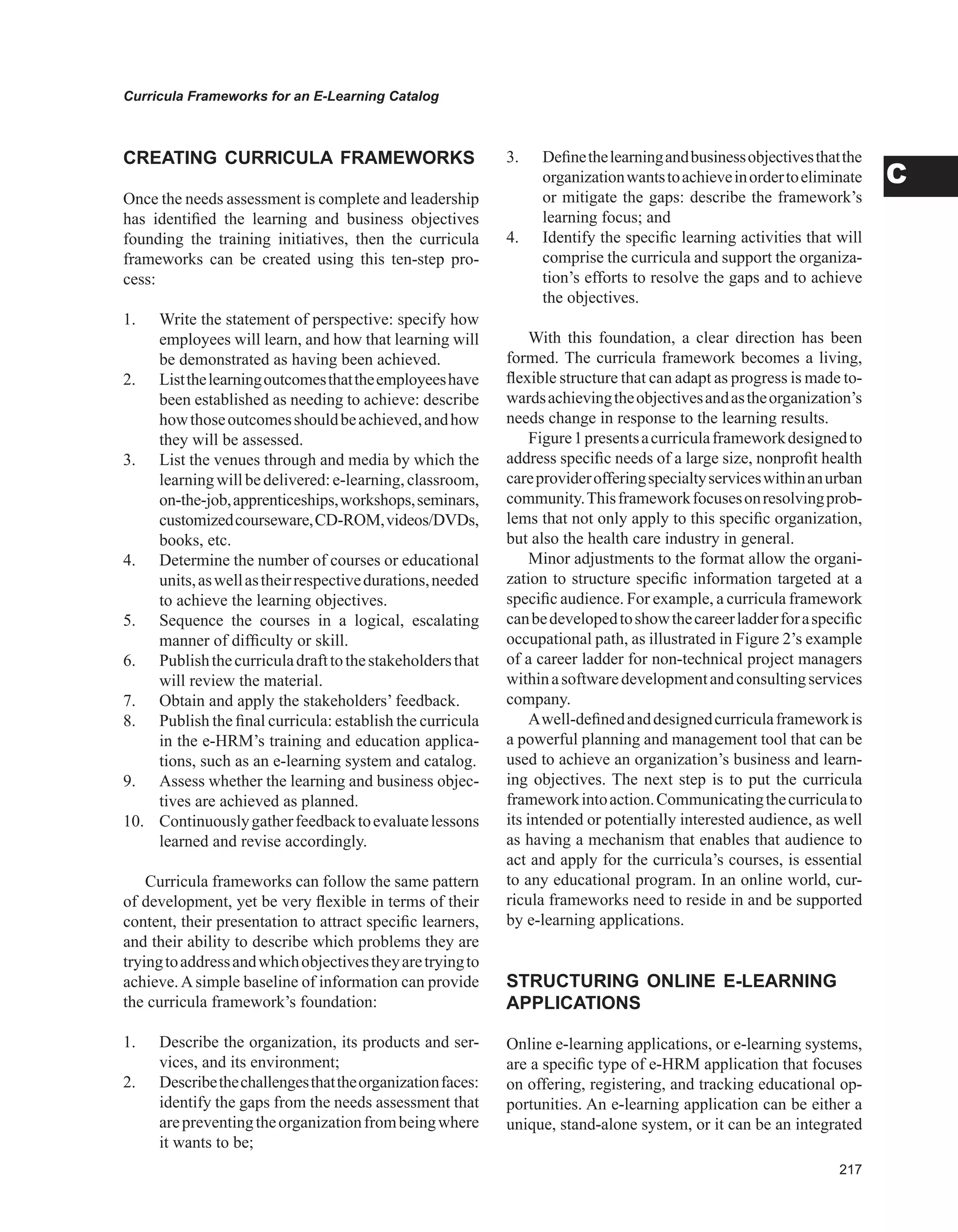 Curricula Frameworks for an E-Learning Catalog
C
CREATING CURRICULA FRAMEwORKS
Once the needs assessment is complete and leadership
has identified the learning and business objectives
founding the training initiatives, then the curricula
frameworks can be created using this ten-step pro-
cess:
1. Write the statement of perspective: specify how
employees will learn, and how that learning will
be demonstrated as having been achieved.
2. Listthelearningoutcomesthattheemployeeshave
been established as needing to achieve: describe
howthoseoutcomesshouldbeachieved,andhow
they will be assessed.
3. List the venues through and media by which the
learningwillbedelivered:e-learning,classroom,
on-the-job,apprenticeships,workshops,seminars,
customizedcourseware,CD-ROM,videos/DVDs,
books, etc.
4. Determine the number of courses or educational
units,aswellastheirrespectivedurations,needed
to achieve the learning objectives.
5. Sequence the courses in a logical, escalating
manner of difficulty or skill.
6. Publishthecurriculadrafttothestakeholdersthat
will review the material.
7. Obtain and apply the stakeholders’ feedback.
8. Publish the final curricula: establish the curricula
in the e-HRM’s training and education applica-
tions, such as an e-learning system and catalog.
9. Assess whether the learning and business objec-
tives are achieved as planned.
10. Continuouslygatherfeedbacktoevaluatelessons
learned and revise accordingly.
Curricula frameworks can follow the same pattern
of development, yet be very flexible in terms of their
content, their presentation to attract specific learners,
and their ability to describe which problems they are
tryingtoaddressandwhichobjectivestheyaretryingto
achieve.Asimple baseline of information can provide
the curricula framework’s foundation:
1. Describe the organization, its products and ser-
vices, and its environment;
2. Describethechallengesthattheorganizationfaces:
identify the gaps from the needs assessment that
arepreventingtheorganizationfrombeingwhere
it wants to be;
3. Definethelearningandbusinessobjectivesthatthe
organizationwantstoachieveinordertoeliminate
or mitigate the gaps: describe the framework’s
learning focus; and
4. Identify the specific learning activities that will
comprise the curricula and support the organiza-
tion’s efforts to resolve the gaps and to achieve
the objectives.
With this foundation, a clear direction has been
formed. The curricula framework becomes a living,
flexible structure that can adapt as progress is made to-
wardsachievingtheobjectivesandastheorganization’s
needs change in response to the learning results.
Figure1presentsacurriculaframeworkdesignedto
address specific needs of a large size, nonprofit health
careproviderofferingspecialtyserviceswithinanurban
community.Thisframeworkfocusesonresolvingprob-
lems that not only apply to this specific organization,
but also the health care industry in general.
Minor adjustments to the format allow the organi-
zation to structure specific information targeted at a
specific audience. For example, a curricula framework
canbedevelopedtoshowthecareerladderforaspecific
occupational path, as illustrated in Figure 2’s example
of a career ladder for non-technical project managers
withinasoftwaredevelopmentandconsultingservices
company.
Awell-definedanddesignedcurriculaframeworkis
a powerful planning and management tool that can be
used to achieve an organization’s business and learn-
ing objectives. The next step is to put the curricula
frameworkintoaction.Communicatingthecurriculato
its intended or potentially interested audience, as well
as having a mechanism that enables that audience to
act and apply for the curricula’s courses, is essential
to any educational program. In an online world, cur-
ricula frameworks need to reside in and be supported
by e-learning applications.
STRUCTURING ONLINE E-LEARNING
APPLICATIONS
Online e-learning applications, or e-learning systems,
are a specific type of e-HRM application that focuses
on offering, registering, and tracking educational op-
portunities. An e-learning application can be either a
unique, stand-alone system, or it can be an integrated
 