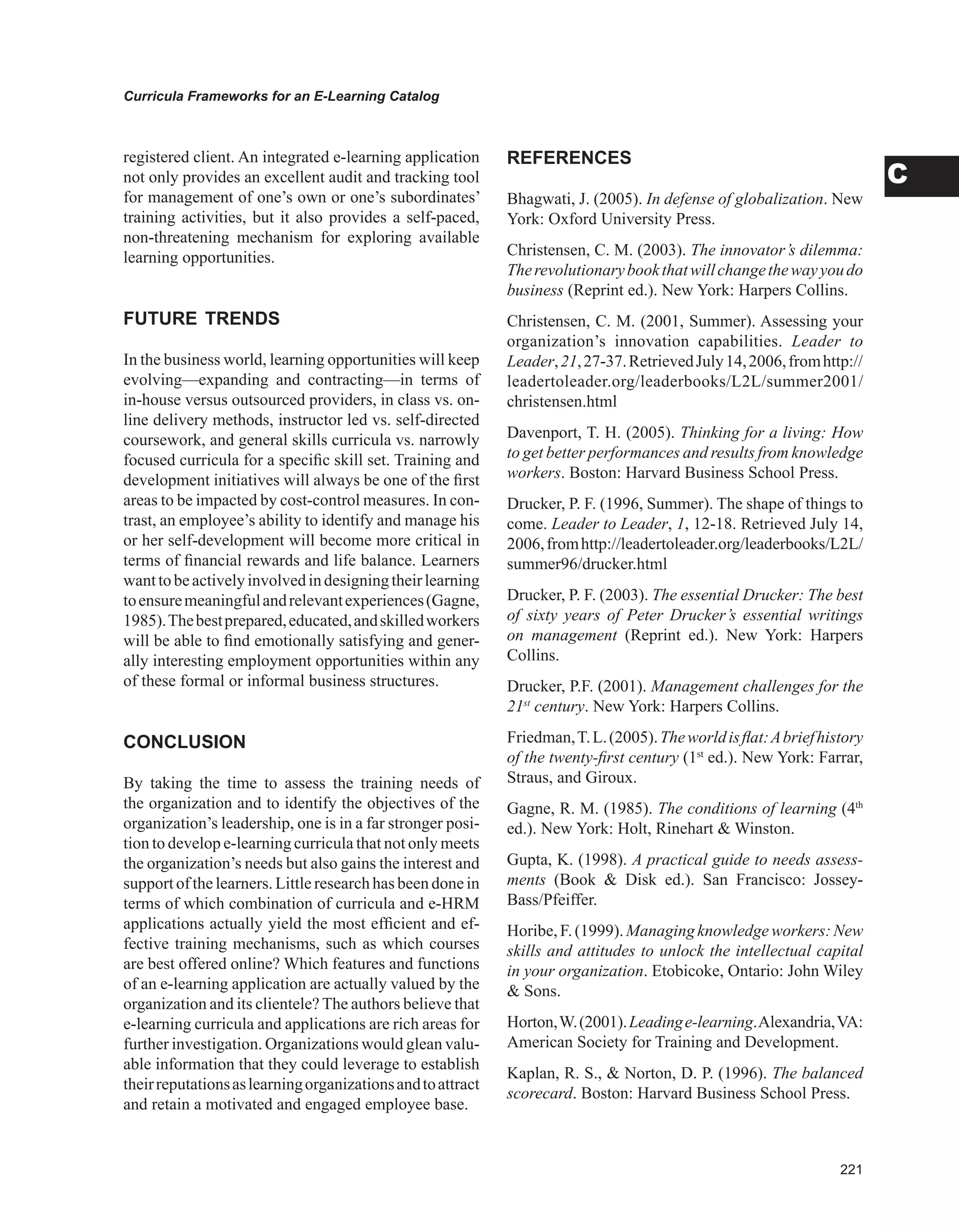 Curricula Frameworks for an E-Learning Catalog
C
registered client. An integrated e-learning application
not only provides an excellent audit and tracking tool
for management of one’s own or one’s subordinates’
training activities, but it also provides a self-paced,
non-threatening mechanism for exploring available
learning opportunities.
FUTURE TRENDS
In the business world, learning opportunities will keep
evolving—expanding and contracting—in terms of
in-house versus outsourced providers, in class vs. on-
line delivery methods, instructor led vs. self-directed
coursework, and general skills curricula vs. narrowly
focused curricula for a specific skill set. Training and
development initiatives will always be one of the first
areas to be impacted by cost-control measures. In con-
trast, an employee’s ability to identify and manage his
or her self-development will become more critical in
terms of financial rewards and life balance. Learners
wanttobeactivelyinvolvedindesigningtheirlearning
toensuremeaningfulandrelevantexperiences(Gagne,
1985).Thebestprepared,educated,andskilledworkers
will be able to find emotionally satisfying and gener-
ally interesting employment opportunities within any
of these formal or informal business structures.
CONCLUSION
By taking the time to assess the training needs of
the organization and to identify the objectives of the
organization’s leadership, one is in a far stronger posi-
tion to develop e-learning curricula that not only meets
the organization’s needs but also gains the interest and
support of the learners. Little research has been done in
terms of which combination of curricula and e-HRM
applications actually yield the most efficient and ef-
fective training mechanisms, such as which courses
are best offered online? Which features and functions
of an e-learning application are actually valued by the
organization and its clientele? The authors believe that
e-learning curricula and applications are rich areas for
further investigation. Organizations would glean valu-
able information that they could leverage to establish
theirreputationsaslearningorganizationsandtoattract
and retain a motivated and engaged employee base.
REFERENCES
Bhagwati, J. (2005). In defense of globalization. New
York: Oxford University Press.
Christensen, C. M. (2003). The innovator’s dilemma:
Therevolutionarybookthatwillchangethewayyoudo
business (Reprint ed.). New York: Harpers Collins.
Christensen, C. M. (2001, Summer). Assessing your
organization’s innovation capabilities. Leader to
Leader,21,27-37.RetrievedJuly14,2006,fromhttp://
leadertoleader.org/leaderbooks/L2L/summer2001/
christensen.html
Davenport, T. H. (2005). Thinking for a living: How
to get better performances and results from knowledge
workers. Boston: Harvard Business School Press.
Drucker, P. F. (1996, Summer). The shape of things to
come. Leader to Leader, 1, 12-18. Retrieved July 14,
2006,fromhttp://leadertoleader.org/leaderbooks/L2L/
summer96/drucker.html
Drucker, P. F. (2003). The essential Drucker: The best
of sixty years of Peter Drucker’s essential writings
on management (Reprint ed.). New York: Harpers
Collins.
Drucker, P.F. (2001). Management challenges for the
21st
century. New York: Harpers Collins.
Friedman,T.L.(2005).Theworldisflat:Abriefhistory
of the twenty-first century (1st
ed.). New York: Farrar,
Straus, and Giroux.
Gagne, R. M. (1985). The conditions of learning (4th
ed.). New York: Holt, Rinehart  Winston.
Gupta, K. (1998). A practical guide to needs assess-
ments (Book  Disk ed.). San Francisco: Jossey-
Bass/Pfeiffer.
Horibe,F.(1999).Managingknowledgeworkers:New
skills and attitudes to unlock the intellectual capital
in your organization. Etobicoke, Ontario: John Wiley
 Sons.
Horton,W.(2001).Leadinge-learning.Alexandria,VA:
American Society for Training and Development.
Kaplan, R. S.,  Norton, D. P. (1996). The balanced
scorecard. Boston: Harvard Business School Press.
 