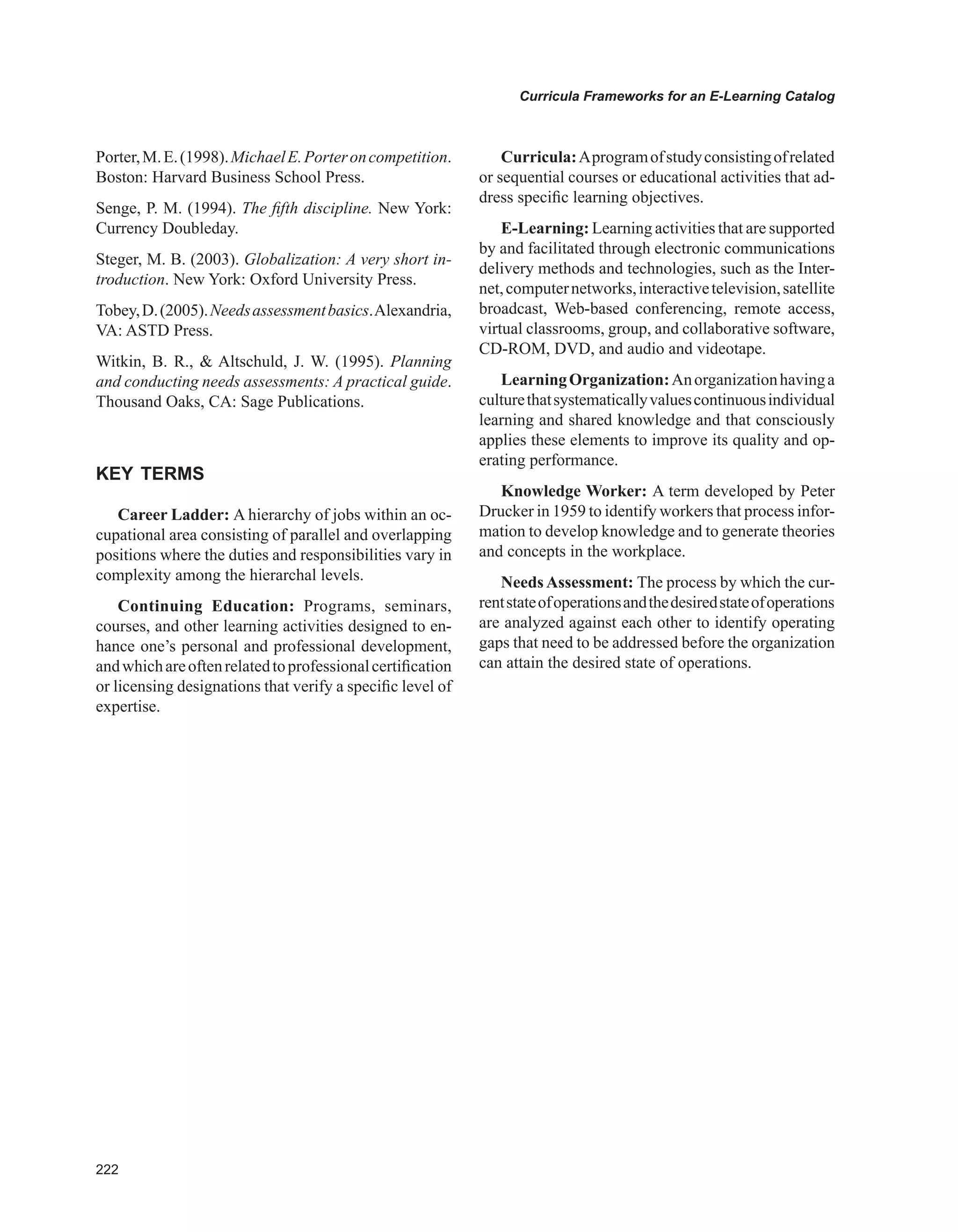 Curricula Frameworks for an E-Learning Catalog
Porter,M.E.(1998).MichaelE.Porteroncompetition.
Boston: Harvard Business School Press.
Senge, P. M. (1994). The fifth discipline. New York:
Currency Doubleday.
Steger, M. B. (2003). Globalization: A very short in-
troduction. New York: Oxford University Press.
Tobey,D.(2005).Needsassessmentbasics.Alexandria,
VA: ASTD Press.
Witkin, B. R.,  Altschuld, J. W. (1995). Planning
and conducting needs assessments: A practical guide.
Thousand Oaks, CA: Sage Publications.
KEY TERMS
Career Ladder: A hierarchy of jobs within an oc-
cupational area consisting of parallel and overlapping
positions where the duties and responsibilities vary in
complexity among the hierarchal levels.
Continuing Education: Programs, seminars,
courses, and other learning activities designed to en-
hance one’s personal and professional development,
andwhichareoftenrelatedtoprofessionalcertification
or licensing designations that verify a specific level of
expertise.
Curricula:Aprogramofstudyconsistingofrelated
or sequential courses or educational activities that ad-
dress specific learning objectives.
E-Learning: Learning activities that are supported
by and facilitated through electronic communications
delivery methods and technologies, such as the Inter-
net,computernetworks,interactivetelevision,satellite
broadcast, Web-based conferencing, remote access,
virtual classrooms, group, and collaborative software,
CD-ROM, DVD, and audio and videotape.
LearningOrganization:Anorganizationhavinga
culturethatsystematicallyvaluescontinuousindividual
learning and shared knowledge and that consciously
applies these elements to improve its quality and op-
erating performance.
Knowledge Worker: A term developed by Peter
Drucker in 1959 to identify workers that process infor-
mation to develop knowledge and to generate theories
and concepts in the workplace.
NeedsAssessment: The process by which the cur-
rentstateofoperationsandthedesiredstateofoperations
are analyzed against each other to identify operating
gaps that need to be addressed before the organization
can attain the desired state of operations.
 