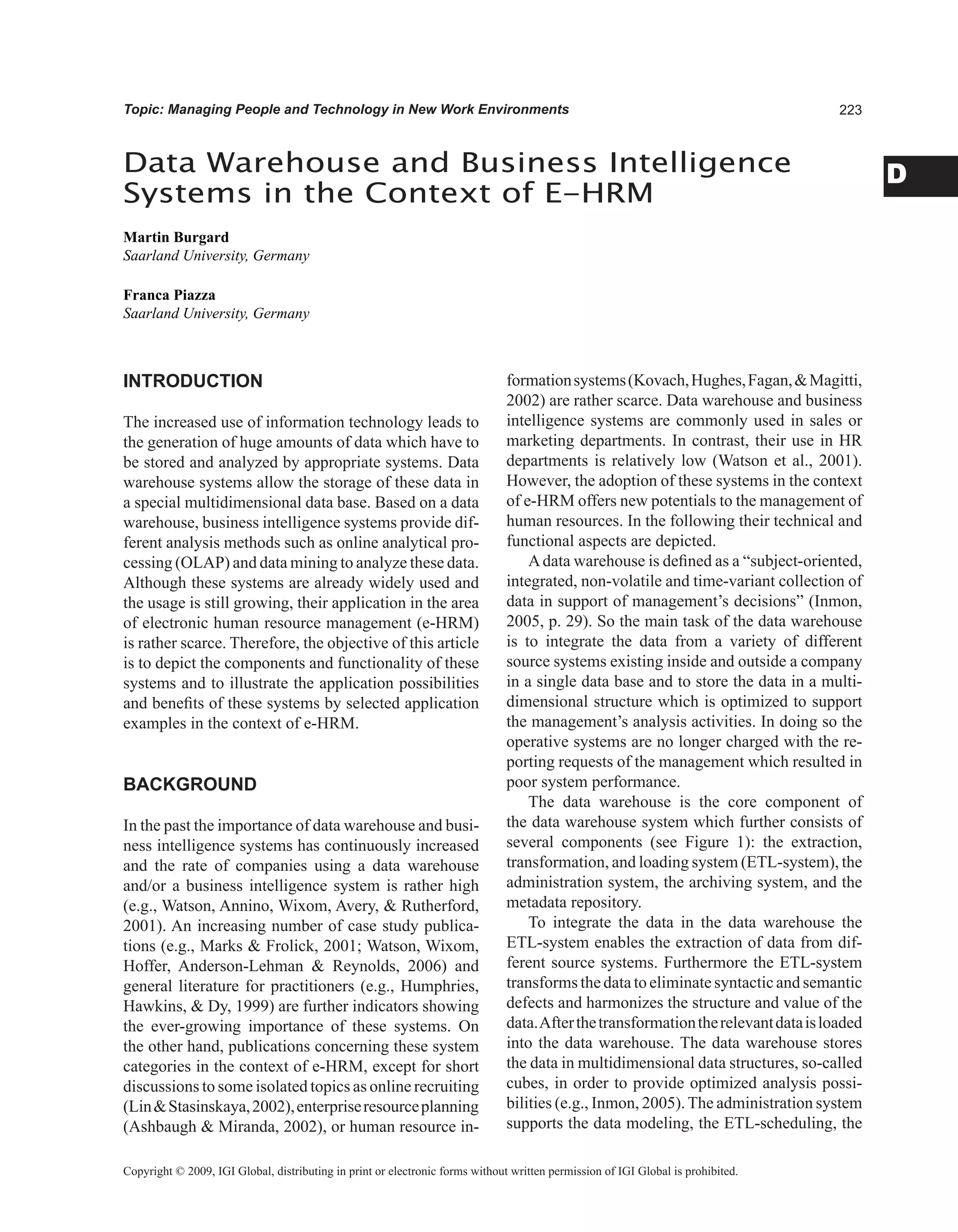 D
Topic: Managing People and Technology in New Work Environments
INTRODUCTION
The increased use of information technology leads to
the generation of huge amounts of data which have to
be stored and analyzed by appropriate systems. Data
warehouse systems allow the storage of these data in
a special multidimensional data base. Based on a data
warehouse, business intelligence systems provide dif-
ferent analysis methods such as online analytical pro-
cessing (OLAP) and data mining to analyze these data.
Although these systems are already widely used and
the usage is still growing, their application in the area
of electronic human resource management (e-HRM)
is rather scarce. Therefore, the objective of this article
is to depict the components and functionality of these
systems and to illustrate the application possibilities
and benefits of these systems by selected application
examples in the context of e-HRM.
BACKGROUND
In the past the importance of data warehouse and busi-
ness intelligence systems has continuously increased
and the rate of companies using a data warehouse
and/or a business intelligence system is rather high
(e.g., Watson, Annino, Wixom, Avery,  Rutherford,
2001). An increasing number of case study publica-
tions (e.g., Marks  Frolick, 2001; Watson, Wixom,
Hoffer, Anderson-Lehman  Reynolds, 2006) and
general literature for practitioners (e.g., Humphries,
Hawkins,  Dy, 1999) are further indicators showing
the ever-growing importance of these systems. On
the other hand, publications concerning these system
categories in the context of e-HRM, except for short
discussions to some isolated topics as online recruiting
(LinStasinskaya,2002),enterpriseresourceplanning
(Ashbaugh  Miranda, 2002), or human resource in-
formationsystems(Kovach,Hughes,Fagan,Magitti,
2002) are rather scarce. Data warehouse and business
intelligence systems are commonly used in sales or
marketing departments. In contrast, their use in HR
departments is relatively low (Watson et al., 2001).
However, the adoption of these systems in the context
of e-HRM offers new potentials to the management of
human resources. In the following their technical and
functional aspects are depicted.
Adata warehouse is defined as a “subject-oriented,
integrated, non-volatile and time-variant collection of
data in support of management’s decisions” (Inmon,
2005, p. 29). So the main task of the data warehouse
is to integrate the data from a variety of different
source systems existing inside and outside a company
in a single data base and to store the data in a multi-
dimensional structure which is optimized to support
the management’s analysis activities. In doing so the
operative systems are no longer charged with the re-
porting requests of the management which resulted in
poor system performance.
The data warehouse is the core component of
the data warehouse system which further consists of
several components (see Figure 1): the extraction,
transformation, and loading system (ETL-system), the
administration system, the archiving system, and the
metadata repository.
To integrate the data in the data warehouse the
ETL-system enables the extraction of data from dif-
ferent source systems. Furthermore the ETL-system
transforms the data to eliminatesyntacticand semantic
defects and harmonizes the structure and value of the
data.Afterthetransformationtherelevantdataisloaded
into the data warehouse. The data warehouse stores
the data in multidimensional data structures, so-called
cubes, in order to provide optimized analysis possi-
bilities (e.g., Inmon, 2005).The administration system
supports the data modeling, the ETL-scheduling, the
Data Warehouse and Business Intelligence
Systems in the Context of E-HRM
Martin Burgard
Saarland University, Germany
Franca Piazza
Saarland University, Germany
Copyright © 2009, IGI Global, distributing in print or electronic forms without written permission of IGI Global is prohibited.
 