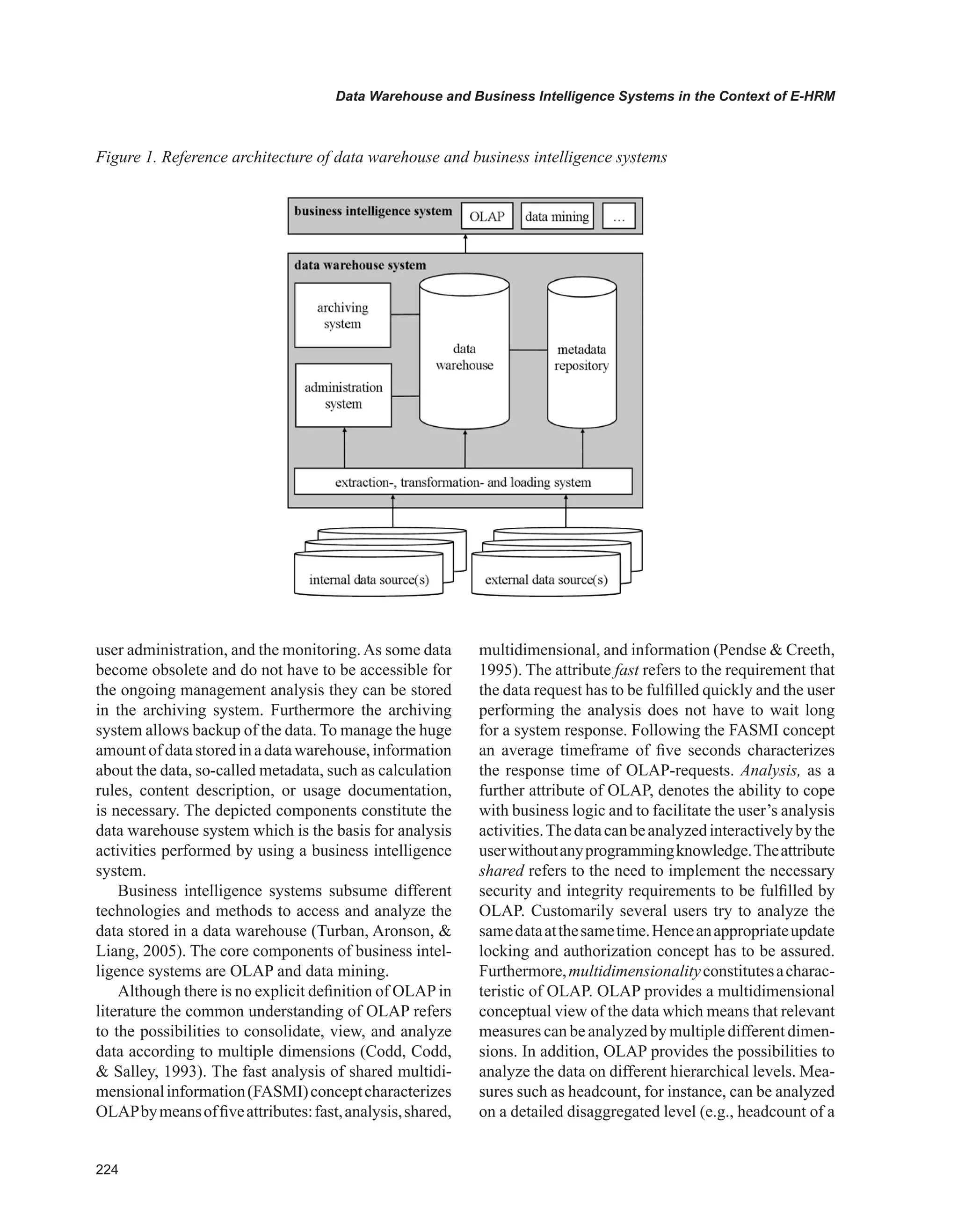 Data Warehouse and Business Intelligence Systems in the Context of E-HRM
user administration, and the monitoring.As some data
become obsolete and do not have to be accessible for
the ongoing management analysis they can be stored
in the archiving system. Furthermore the archiving
system allows backup of the data. To manage the huge
amountofdatastoredinadatawarehouse,information
about the data, so-called metadata, such as calculation
rules, content description, or usage documentation,
is necessary. The depicted components constitute the
data warehouse system which is the basis for analysis
activities performed by using a business intelligence
system.
Business intelligence systems subsume different
technologies and methods to access and analyze the
data stored in a data warehouse (Turban, Aronson, 
Liang, 2005). The core components of business intel-
ligence systems are OLAP and data mining.
Although there is no explicit definition of OLAP in
literature the common understanding of OLAP refers
to the possibilities to consolidate, view, and analyze
data according to multiple dimensions (Codd, Codd,
 Salley, 1993). The fast analysis of shared multidi-
mensionalinformation(FASMI)conceptcharacterizes
OLAPbymeansoffiveattributes:fast,analysis,shared,
multidimensional, and information (Pendse  Creeth,
1995). The attribute fast refers to the requirement that
the data request has to be fulfilled quickly and the user
performing the analysis does not have to wait long
for a system response. Following the FASMI concept
an average timeframe of five seconds characterizes
the response time of OLAP-requests. Analysis, as a
further attribute of OLAP, denotes the ability to cope
with business logic and to facilitate the user’s analysis
activities.Thedatacanbeanalyzedinteractivelybythe
userwithoutanyprogrammingknowledge.Theattribute
shared refers to the need to implement the necessary
security and integrity requirements to be fulfilled by
OLAP. Customarily several users try to analyze the
samedataatthesametime.Henceanappropriateupdate
locking and authorization concept has to be assured.
Furthermore,multidimensionalityconstitutesacharac-
teristic of OLAP. OLAP provides a multidimensional
conceptual view of the data which means that relevant
measures can be analyzed by multiple different dimen-
sions. In addition, OLAP provides the possibilities to
analyze the data on different hierarchical levels. Mea-
sures such as headcount, for instance, can be analyzed
on a detailed disaggregated level (e.g., headcount of a
Figure 1. Reference architecture of data warehouse and business intelligence systems
 