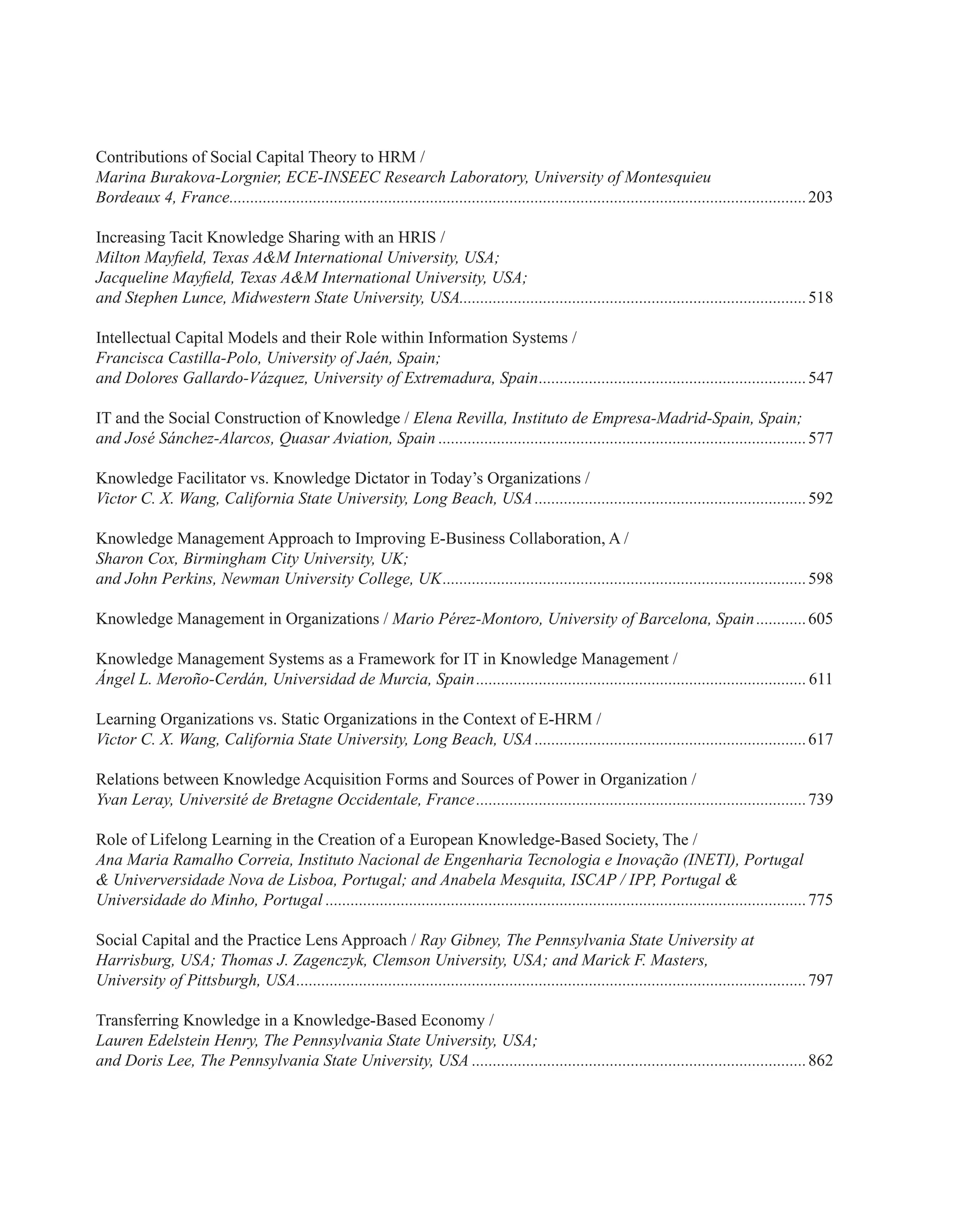 Contributions of Social Capital Theory to HRM /
Marina Burakova-Lorgnier, ECE-INSEEC Research Laboratory, University of Montesquieu
Bordeaux 4, France...........................................................................................................................................203
Increasing Tacit Knowledge Sharing with an HRIS /
Milton Mayfield, Texas A&M International University, USA;
Jacqueline Mayfield, Texas A&M International University, USA;
and Stephen Lunce, Midwestern State University, USA...................................................................................518
Intellectual Capital Models and their Role within Information Systems /
Francisca Castilla-Polo, University of Jaén, Spain;
and Dolores Gallardo-Vázquez, University of Extremadura, Spain.................................................................547
IT and the Social Construction of Knowledge / Elena Revilla, Instituto de Empresa-Madrid-Spain, Spain;
and José Sánchez-Alarcos, Quasar Aviation, Spain.........................................................................................577
Knowledge Facilitator vs. Knowledge Dictator in Today’s Organizations /
Victor C. X. Wang, California State University, Long Beach, USA..................................................................592
Knowledge Management Approach to Improving E-Business Collaboration, A /
Sharon Cox, Birmingham City University, UK;
and John Perkins, Newman University College, UK........................................................................................598
Knowledge Management in Organizations / Mario Pérez-Montoro, University of Barcelona, Spain.............605
Knowledge Management Systems as a Framework for IT in Knowledge Management /
Ángel L. Meroño-Cerdán, Universidad de Murcia, Spain................................................................................611
Learning Organizations vs. Static Organizations in the Context of E-HRM /
Victor C. X. Wang, California State University, Long Beach, USA..................................................................617
Relations between Knowledge Acquisition Forms and Sources of Power in Organization /
Yvan Leray, Université de Bretagne Occidentale, France................................................................................739
Role of Lifelong Learning in the Creation of a European Knowledge-Based Society, The /
Ana Maria Ramalho Correia, Instituto Nacional de Engenharia Tecnologia e Inovação (INETI), Portugal
& Univerversidade Nova de Lisboa, Portugal; and Anabela Mesquita, ISCAP / IPP, Portugal &
Universidade do Minho, Portugal....................................................................................................................775
Social Capital and the Practice Lens Approach / Ray Gibney, The Pennsylvania State University at
Harrisburg, USA; Thomas J. Zagenczyk, Clemson University, USA; and Marick F. Masters,
University of Pittsburgh, USA...........................................................................................................................797
Transferring Knowledge in a Knowledge-Based Economy /
Lauren Edelstein Henry, The Pennsylvania State University, USA;
and Doris Lee, The Pennsylvania State University, USA.................................................................................862
 