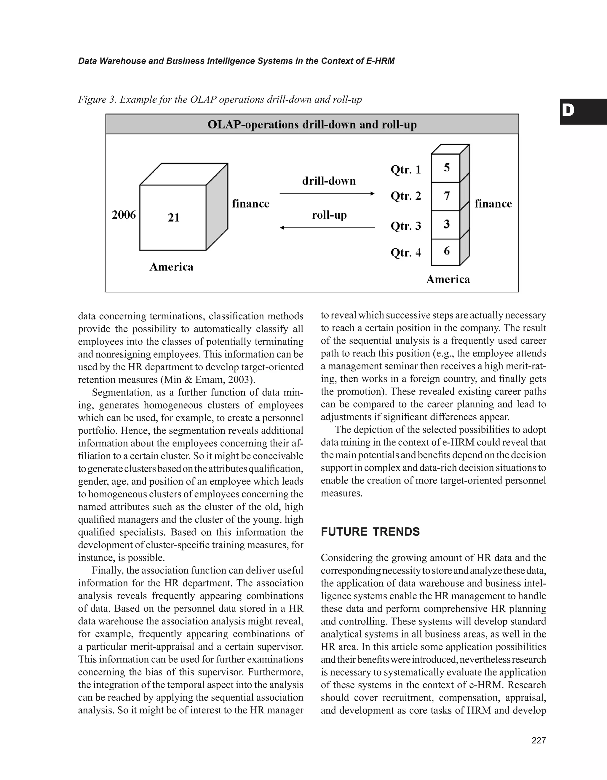 Data Warehouse and Business Intelligence Systems in the Context of E-HRM
D
data concerning terminations, classification methods
provide the possibility to automatically classify all
employees into the classes of potentially terminating
and nonresigning employees. This information can be
used by the HR department to develop target-oriented
retention measures (Min  Emam, 2003).
Segmentation, as a further function of data min-
ing, generates homogeneous clusters of employees
which can be used, for example, to create a personnel
portfolio. Hence, the segmentation reveals additional
information about the employees concerning their af-
filiation to a certain cluster. So it might be conceivable
togenerateclustersbasedontheattributesqualification,
gender, age, and position of an employee which leads
to homogeneous clusters of employees concerning the
named attributes such as the cluster of the old, high
qualified managers and the cluster of the young, high
qualified specialists. Based on this information the
development of cluster-specific training measures, for
instance, is possible.
Finally, the association function can deliver useful
information for the HR department. The association
analysis reveals frequently appearing combinations
of data. Based on the personnel data stored in a HR
data warehouse the association analysis might reveal,
for example, frequently appearing combinations of
a particular merit-appraisal and a certain supervisor.
This information can be used for further examinations
concerning the bias of this supervisor. Furthermore,
the integration of the temporal aspect into the analysis
can be reached by applying the sequential association
analysis. So it might be of interest to the HR manager
to reveal which successive steps are actually necessary
to reach a certain position in the company. The result
of the sequential analysis is a frequently used career
path to reach this position (e.g., the employee attends
a management seminar then receives a high merit-rat-
ing, then works in a foreign country, and finally gets
the promotion). These revealed existing career paths
can be compared to the career planning and lead to
adjustments if significant differences appear.
The depiction of the selected possibilities to adopt
data mining in the context of e-HRM could reveal that
themainpotentialsandbenefitsdependonthedecision
support in complex and data-rich decision situations to
enable the creation of more target-oriented personnel
measures.
FUTURE TRENDS
Considering the growing amount of HR data and the
correspondingnecessitytostoreandanalyzethesedata,
the application of data warehouse and business intel-
ligence systems enable the HR management to handle
these data and perform comprehensive HR planning
and controlling. These systems will develop standard
analytical systems in all business areas, as well in the
HR area. In this article some application possibilities
andtheirbenefitswereintroduced,neverthelessresearch
is necessary to systematically evaluate the application
of these systems in the context of e-HRM. Research
should cover recruitment, compensation, appraisal,
and development as core tasks of HRM and develop
Figure 3. Example for the OLAP operations drill-down and roll-up
 