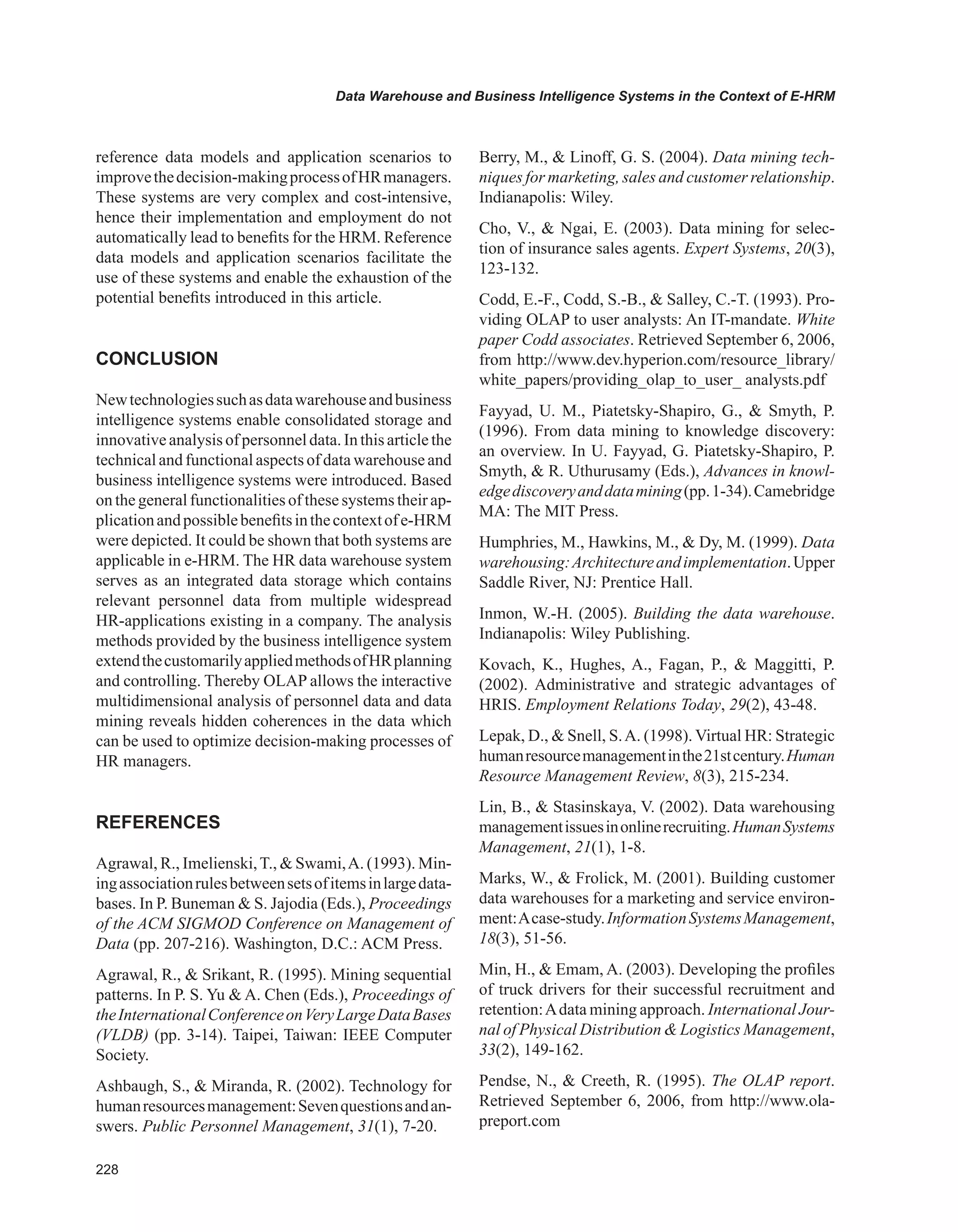 Data Warehouse and Business Intelligence Systems in the Context of E-HRM
reference data models and application scenarios to
improvethedecision-makingprocessofHRmanagers.
These systems are very complex and cost-intensive,
hence their implementation and employment do not
automatically lead to benefits for the HRM. Reference
data models and application scenarios facilitate the
use of these systems and enable the exhaustion of the
potential benefits introduced in this article.
CONCLUSION
Newtechnologiessuchasdatawarehouseandbusiness
intelligence systems enable consolidated storage and
innovativeanalysisofpersonneldata.Inthisarticlethe
technicaland functionalaspects of data warehouse and
business intelligence systems were introduced. Based
on the general functionalities of these systems their ap-
plicationandpossiblebenefitsinthecontextofe-HRM
were depicted. It could be shown that both systems are
applicable in e-HRM. The HR data warehouse system
serves as an integrated data storage which contains
relevant personnel data from multiple widespread
HR-applications existing in a company. The analysis
methods provided by the business intelligence system
extendthecustomarilyappliedmethodsofHRplanning
and controlling. Thereby OLAP allows the interactive
multidimensional analysis of personnel data and data
mining reveals hidden coherences in the data which
can be used to optimize decision-making processes of
HR managers.
REFERENCES
Agrawal, R., Imelienski,T.,  Swami,A. (1993). Min-
ingassociationrulesbetweensetsofitemsinlargedata-
bases. In P. Buneman  S. Jajodia (Eds.), Proceedings
of the ACM SIGMOD Conference on Management of
Data (pp. 207-216). Washington, D.C.: ACM Press.
Agrawal, R.,  Srikant, R. (1995). Mining sequential
patterns. In P. S. Yu  A. Chen (Eds.), Proceedings of
theInternationalConferenceonVeryLargeDataBases
(VLDB) (pp. 3-14). Taipei, Taiwan: IEEE Computer
Society.
Ashbaugh, S.,  Miranda, R. (2002). Technology for
humanresourcesmanagement:Sevenquestionsandan-
swers. Public Personnel Management, 31(1), 7-20.
Berry, M.,  Linoff, G. S. (2004). Data mining tech-
niques for marketing, sales and customer relationship.
Indianapolis: Wiley.
Cho, V.,  Ngai, E. (2003). Data mining for selec-
tion of insurance sales agents. Expert Systems, 20(3),
123-132.
Codd, E.-F., Codd, S.-B.,  Salley, C.-T. (1993). Pro-
viding OLAP to user analysts: An IT-mandate. White
paper Codd associates. Retrieved September 6, 2006,
from http://www.dev.hyperion.com/resource_library/
white_papers/providing_olap_to_user_ analysts.pdf
Fayyad, U. M., Piatetsky-Shapiro, G.,  Smyth, P.
(1996). From data mining to knowledge discovery:
an overview. In U. Fayyad, G. Piatetsky-Shapiro, P.
Smyth,  R. Uthurusamy (Eds.), Advances in knowl-
edgediscoveryanddatamining(pp.1-34).Camebridge
MA: The MIT Press.
Humphries, M., Hawkins, M.,  Dy, M. (1999). Data
warehousing:Architectureandimplementation.Upper
Saddle River, NJ: Prentice Hall.
Inmon, W.-H. (2005). Building the data warehouse.
Indianapolis: Wiley Publishing.
Kovach, K., Hughes, A., Fagan, P.,  Maggitti, P.
(2002). Administrative and strategic advantages of
HRIS. Employment Relations Today, 29(2), 43-48.
Lepak, D.,  Snell, S.A. (1998). Virtual HR: Strategic
humanresourcemanagementinthe21stcentury.Human
Resource Management Review, 8(3), 215-234.
Lin, B.,  Stasinskaya, V. (2002). Data warehousing
managementissuesinonlinerecruiting.HumanSystems
Management, 21(1), 1-8.
Marks, W.,  Frolick, M. (2001). Building customer
data warehouses for a marketing and service environ-
ment:Acase-study.InformationSystemsManagement,
18(3), 51-56.
Min, H.,  Emam, A. (2003). Developing the profiles
of truck drivers for their successful recruitment and
retention:Adata mining approach. International Jour-
nal of Physical Distribution  Logistics Management,
33(2), 149-162.
Pendse, N.,  Creeth, R. (1995). The OLAP report.
Retrieved September 6, 2006, from http://www.ola-
preport.com
 