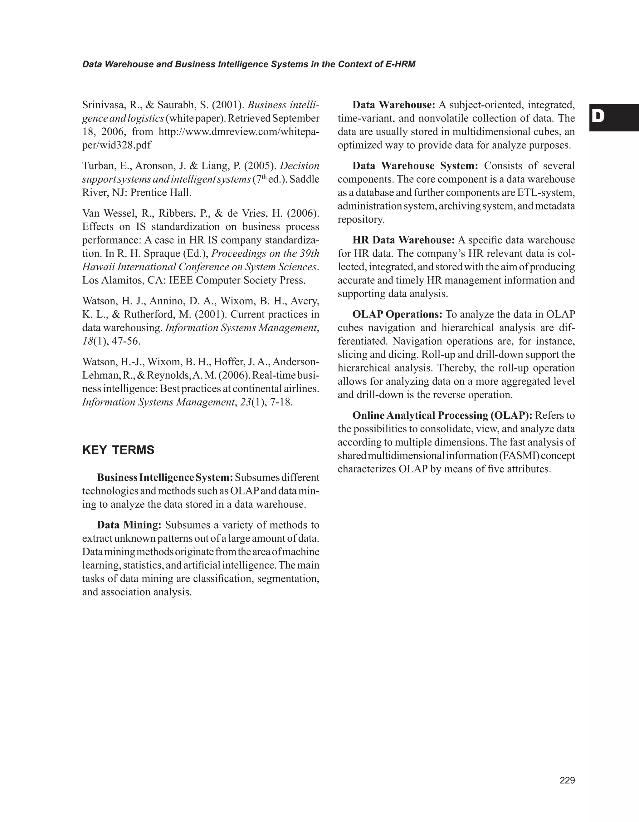 Data Warehouse and Business Intelligence Systems in the Context of E-HRM
D
Srinivasa, R.,  Saurabh, S. (2001). Business intelli-
genceandlogistics(whitepaper).RetrievedSeptember
18, 2006, from http://www.dmreview.com/whitepa-
per/wid328.pdf
Turban, E., Aronson, J.  Liang, P. (2005). Decision
supportsystemsandintelligentsystems(7th
ed.).Saddle
River, NJ: Prentice Hall.
Van Wessel, R., Ribbers, P.,  de Vries, H. (2006).
Effects on IS standardization on business process
performance: A case in HR IS company standardiza-
tion. In R. H. Spraque (Ed.), Proceedings on the 39th
Hawaii International Conference on System Sciences.
Los Alamitos, CA: IEEE Computer Society Press.
Watson, H. J., Annino, D. A., Wixom, B. H., Avery,
K. L.,  Rutherford, M. (2001). Current practices in
data warehousing. Information Systems Management,
18(1), 47-56.
Watson, H.-J., Wixom, B. H., Hoffer, J. A., Anderson-
Lehman,R.,Reynolds,A.M.(2006).Real-timebusi-
ness intelligence: Best practices at continental airlines.
Information Systems Management, 23(1), 7-18.
KEY TERMS
BusinessIntelligenceSystem:Subsumesdifferent
technologiesandmethodssuchasOLAPanddatamin-
ing to analyze the data stored in a data warehouse.
Data Mining: Subsumes a variety of methods to
extract unknown patterns out of a large amount of data.
Dataminingmethodsoriginatefromtheareaofmachine
learning,statistics,andartificialintelligence.Themain
tasks of data mining are classification, segmentation,
and association analysis.
Data Warehouse: A subject-oriented, integrated,
time-variant, and nonvolatile collection of data. The
data are usually stored in multidimensional cubes, an
optimized way to provide data for analyze purposes.
Data Warehouse System: Consists of several
components. The core component is a data warehouse
as a database and further components are ETL-system,
administrationsystem,archivingsystem,andmetadata
repository.
HR Data Warehouse: A specific data warehouse
for HR data. The company’s HR relevant data is col-
lected,integrated,andstoredwiththeaimofproducing
accurate and timely HR management information and
supporting data analysis.
OLAP Operations: To analyze the data in OLAP
cubes navigation and hierarchical analysis are dif-
ferentiated. Navigation operations are, for instance,
slicing and dicing. Roll-up and drill-down support the
hierarchical analysis. Thereby, the roll-up operation
allows for analyzing data on a more aggregated level
and drill-down is the reverse operation.
Online Analytical Processing (OLAP): Refers to
the possibilities to consolidate, view, and analyze data
according to multiple dimensions. The fast analysis of
sharedmultidimensionalinformation(FASMI)concept
characterizes OLAP by means of five attributes.
 