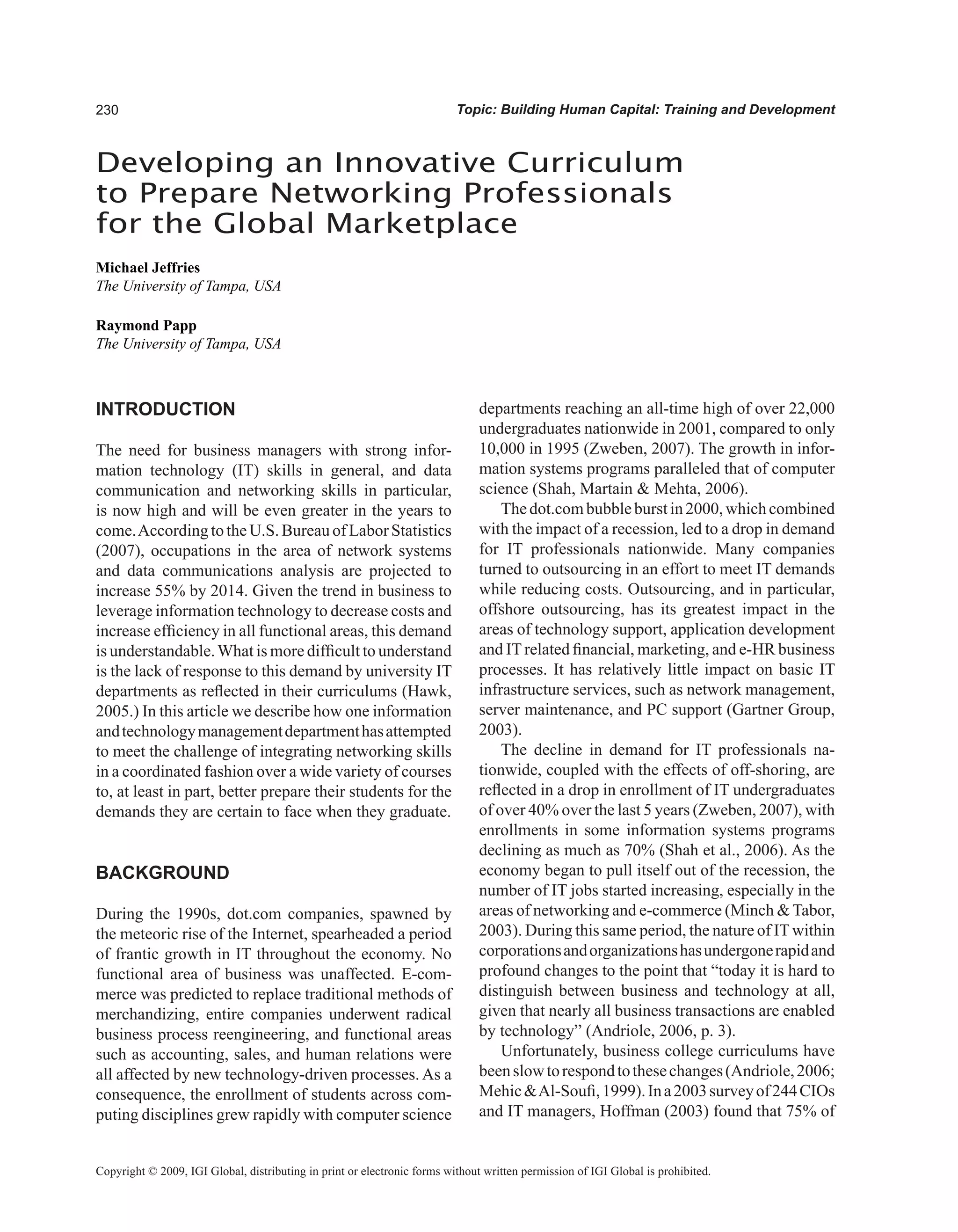 0 Topic: Building Human Capital: Training and Development
INTRODUCTION
The need for business managers with strong infor-
mation technology (IT) skills in general, and data
communication and networking skills in particular,
is now high and will be even greater in the years to
come.AccordingtotheU.S.BureauofLaborStatistics
(2007), occupations in the area of network systems
and data communications analysis are projected to
increase 55% by 2014. Given the trend in business to
leverage information technology to decrease costs and
increase efficiency in all functional areas, this demand
is understandable.What is more difficult to understand
is the lack of response to this demand by university IT
departments as reflected in their curriculums (Hawk,
2005.) In this article we describe how one information
andtechnologymanagementdepartmenthasattempted
to meet the challenge of integrating networking skills
in a coordinated fashion over a wide variety of courses
to, at least in part, better prepare their students for the
demands they are certain to face when they graduate.
BACKGROUND
During the 1990s, dot.com companies, spawned by
the meteoric rise of the Internet, spearheaded a period
of frantic growth in IT throughout the economy. No
functional area of business was unaffected. E-com-
merce was predicted to replace traditional methods of
merchandizing, entire companies underwent radical
business process reengineering, and functional areas
such as accounting, sales, and human relations were
all affected by new technology-driven processes. As a
consequence, the enrollment of students across com-
puting disciplines grew rapidly with computer science
departments reaching an all-time high of over 22,000
undergraduates nationwide in 2001, compared to only
10,000 in 1995 (Zweben, 2007). The growth in infor-
mation systems programs paralleled that of computer
science (Shah, Martain  Mehta, 2006).
Thedot.combubbleburstin2000,whichcombined
with the impact of a recession, led to a drop in demand
for IT professionals nationwide. Many companies
turned to outsourcing in an effort to meet IT demands
while reducing costs. Outsourcing, and in particular,
offshore outsourcing, has its greatest impact in the
areas of technology support, application development
and IT related financial, marketing, and e-HR business
processes. It has relatively little impact on basic IT
infrastructure services, such as network management,
server maintenance, and PC support (Gartner Group,
2003).
The decline in demand for IT professionals na-
tionwide, coupled with the effects of off-shoring, are
reflected in a drop in enrollment of IT undergraduates
of over 40% over the last 5 years (Zweben, 2007), with
enrollments in some information systems programs
declining as much as 70% (Shah et al., 2006). As the
economy began to pull itself out of the recession, the
number of IT jobs started increasing, especially in the
areas of networking and e-commerce (Minch  Tabor,
2003). During this same period, the nature of IT within
corporationsandorganizationshasundergonerapidand
profound changes to the point that “today it is hard to
distinguish between business and technology at all,
given that nearly all business transactions are enabled
by technology” (Andriole, 2006, p. 3).
Unfortunately, business college curriculums have
beenslowtorespondtothesechanges(Andriole,2006;
MehicAl-Soufi,1999).Ina2003surveyof244CIOs
and IT managers, Hoffman (2003) found that 75% of
Developing an Innovative Curriculum
to Prepare Networking Professionals
for the Global Marketplace
Michael Jeffries
The University of Tampa, USA
Raymond Papp
The University of Tampa, USA
Copyright © 2009, IGI Global, distributing in print or electronic forms without written permission of IGI Global is prohibited.
 