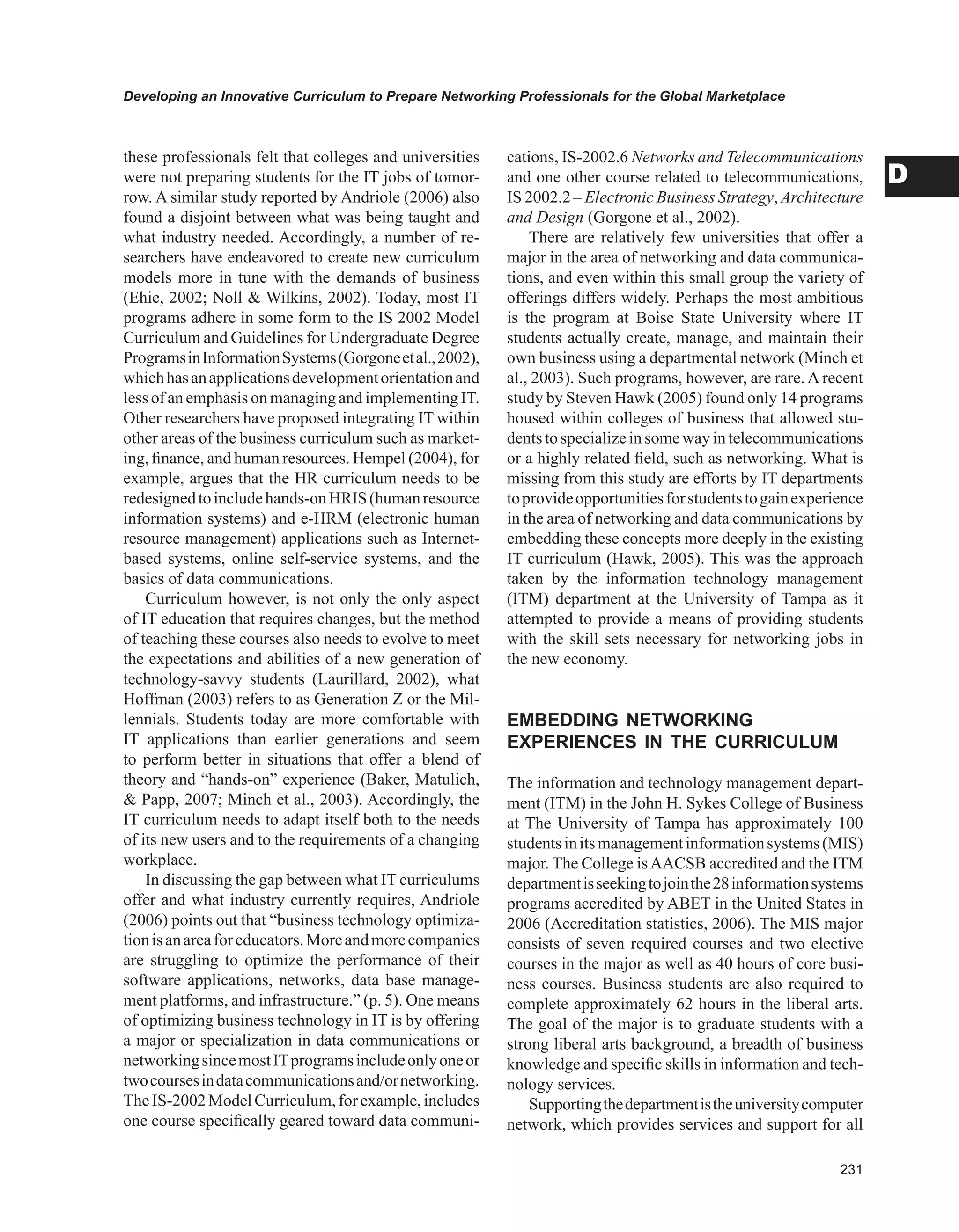 Developing an Innovative Curriculum to Prepare Networking Professionals for the Global Marketplace
D
these professionals felt that colleges and universities
were not preparing students for the IT jobs of tomor-
row. A similar study reported by Andriole (2006) also
found a disjoint between what was being taught and
what industry needed. Accordingly, a number of re-
searchers have endeavored to create new curriculum
models more in tune with the demands of business
(Ehie, 2002; Noll  Wilkins, 2002). Today, most IT
programs adhere in some form to the IS 2002 Model
Curriculum and Guidelines for Undergraduate Degree
ProgramsinInformationSystems(Gorgoneetal.,2002),
whichhasanapplicationsdevelopmentorientationand
less of an emphasis on managing and implementingIT.
Other researchers have proposed integrating IT within
other areas of the business curriculum such as market-
ing, finance, and human resources. Hempel (2004), for
example, argues that the HR curriculum needs to be
redesignedtoincludehands-onHRIS(humanresource
information systems) and e-HRM (electronic human
resource management) applications such as Internet-
based systems, online self-service systems, and the
basics of data communications.
Curriculum however, is not only the only aspect
of IT education that requires changes, but the method
of teaching these courses also needs to evolve to meet
the expectations and abilities of a new generation of
technology-savvy students (Laurillard, 2002), what
Hoffman (2003) refers to as Generation Z or the Mil-
lennials. Students today are more comfortable with
IT applications than earlier generations and seem
to perform better in situations that offer a blend of
theory and “hands-on” experience (Baker, Matulich,
 Papp, 2007; Minch et al., 2003). Accordingly, the
IT curriculum needs to adapt itself both to the needs
of its new users and to the requirements of a changing
workplace.
In discussing the gap between what IT curriculums
offer and what industry currently requires, Andriole
(2006) points out that “business technology optimiza-
tionisanareaforeducators.Moreandmorecompanies
are struggling to optimize the performance of their
software applications, networks, data base manage-
ment platforms, and infrastructure.” (p. 5). One means
of optimizing business technology in IT is by offering
a major or specialization in data communications or
networkingsincemostITprogramsincludeonlyoneor
twocoursesindatacommunicationsand/ornetworking.
TheIS-2002ModelCurriculum,forexample,includes
one course specifically geared toward data communi-
cations, IS-2002.6 Networks and Telecommunications
and one other course related to telecommunications,
IS 2002.2 – Electronic Business Strategy, Architecture
and Design (Gorgone et al., 2002).
There are relatively few universities that offer a
major in the area of networking and data communica-
tions, and even within this small group the variety of
offerings differs widely. Perhaps the most ambitious
is the program at Boise State University where IT
students actually create, manage, and maintain their
own business using a departmental network (Minch et
al., 2003). Such programs, however, are rare. A recent
study by Steven Hawk (2005) found only 14 programs
housed within colleges of business that allowed stu-
dents to specializein some way in telecommunications
or a highly related field, such as networking. What is
missing from this study are efforts by IT departments
toprovideopportunitiesforstudentstogainexperience
in the area of networking and data communications by
embedding these concepts more deeply in the existing
IT curriculum (Hawk, 2005). This was the approach
taken by the information technology management
(ITM) department at the University of Tampa as it
attempted to provide a means of providing students
with the skill sets necessary for networking jobs in
the new economy.
EMBEDDING NETwORKING
EXPERIENCES IN THE CURRICULUM
The information and technology management depart-
ment (ITM) in the John H. Sykes College of Business
at The University of Tampa has approximately 100
studentsinitsmanagementinformationsystems(MIS)
major. The College isAACSB accredited and the ITM
departmentisseekingtojointhe28informationsystems
programs accredited by ABET in the United States in
2006 (Accreditation statistics, 2006). The MIS major
consists of seven required courses and two elective
courses in the major as well as 40 hours of core busi-
ness courses. Business students are also required to
complete approximately 62 hours in the liberal arts.
The goal of the major is to graduate students with a
strong liberal arts background, a breadth of business
knowledge and specific skills in information and tech-
nology services.
Supportingthedepartmentistheuniversitycomputer
network, which provides services and support for all
 
