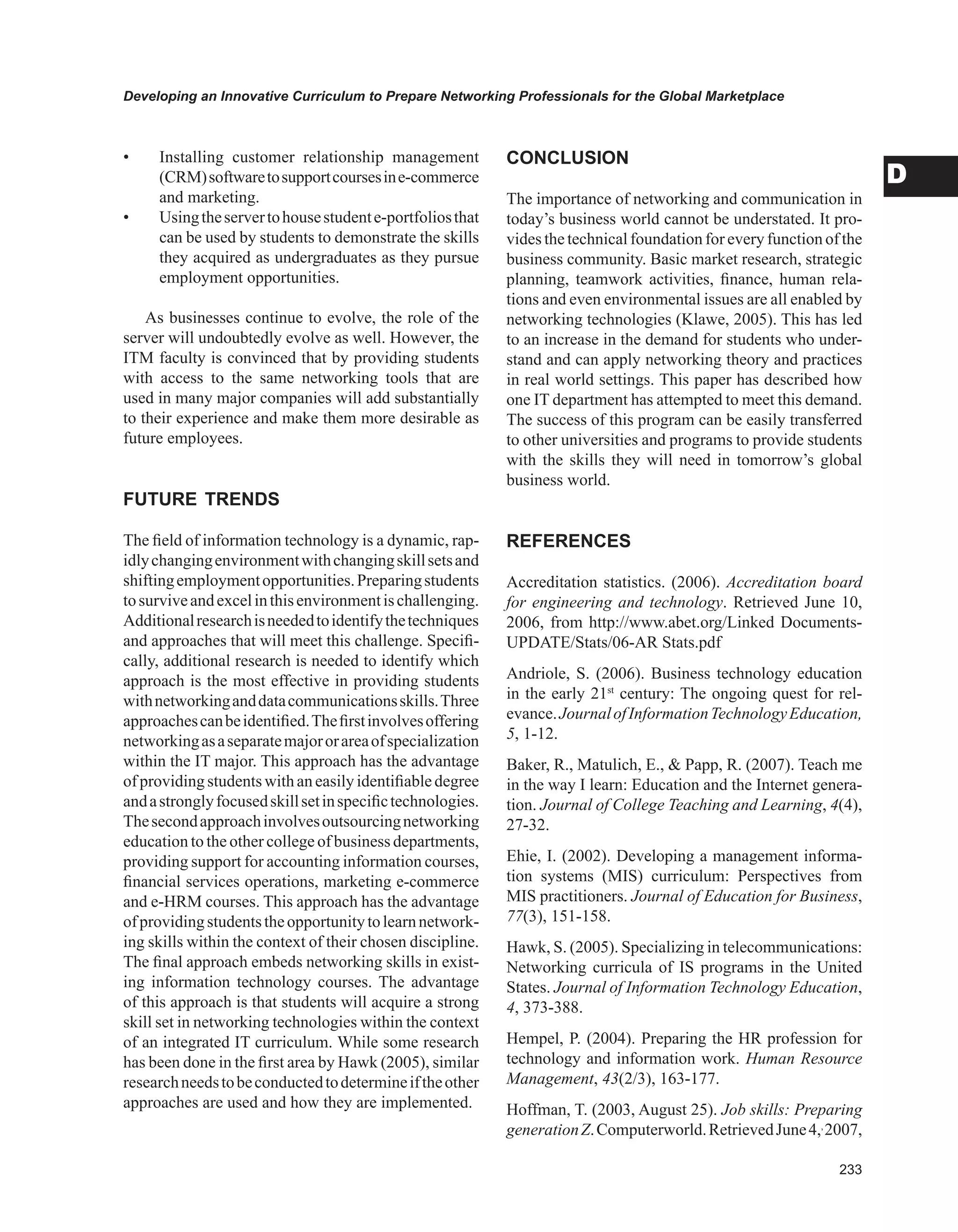 Developing an Innovative Curriculum to Prepare Networking Professionals for the Global Marketplace
D
• Installing customer relationship management
(CRM)softwaretosupportcoursesine-commerce
and marketing.
• Usingtheservertohousestudente-portfoliosthat
can be used by students to demonstrate the skills
they acquired as undergraduates as they pursue
employment opportunities.
As businesses continue to evolve, the role of the
server will undoubtedly evolve as well. However, the
ITM faculty is convinced that by providing students
with access to the same networking tools that are
used in many major companies will add substantially
to their experience and make them more desirable as
future employees.
FUTURE TRENDS
The field of information technology is a dynamic, rap-
idlychangingenvironmentwithchangingskillsetsand
shiftingemploymentopportunities.Preparingstudents
tosurviveandexcelinthisenvironmentischallenging.
Additionalresearchisneededtoidentifythetechniques
and approaches that will meet this challenge. Specifi-
cally, additional research is needed to identify which
approach is the most effective in providing students
withnetworkinganddatacommunicationsskills.Three
approachescanbeidentified.Thefirstinvolvesoffering
networkingasaseparatemajororareaofspecialization
within the IT major. This approach has the advantage
of providingstudents withan easilyidentifiabledegree
andastronglyfocusedskillsetinspecifictechnologies.
Thesecondapproachinvolvesoutsourcingnetworking
education to the other college of business departments,
providing support for accounting information courses,
financial services operations, marketing e-commerce
and e-HRM courses. This approach has the advantage
ofprovidingstudentstheopportunitytolearnnetwork-
ing skills within the context of their chosen discipline.
The final approach embeds networking skills in exist-
ing information technology courses. The advantage
of this approach is that students will acquire a strong
skill set in networking technologies within the context
of an integrated IT curriculum. While some research
has been done in the first area by Hawk (2005), similar
researchneedstobeconductedtodetermineiftheother
approaches are used and how they are implemented.
CONCLUSION
The importance of networking and communication in
today’s business world cannot be understated. It pro-
vides the technical foundation for every function of the
business community. Basic market research, strategic
planning, teamwork activities, finance, human rela-
tions and even environmental issues are all enabled by
networking technologies (Klawe, 2005). This has led
to an increase in the demand for students who under-
stand and can apply networking theory and practices
in real world settings. This paper has described how
one IT department has attempted to meet this demand.
The success of this program can be easily transferred
to other universities and programs to provide students
with the skills they will need in tomorrow’s global
business world.
REFERENCES
Accreditation statistics. (2006). Accreditation board
for engineering and technology. Retrieved June 10,
2006, from http://www.abet.org/Linked Documents-
UPDATE/Stats/06-AR Stats.pdf
Andriole, S. (2006). Business technology education
in the early 21st
century: The ongoing quest for rel-
evance.JournalofInformationTechnologyEducation,
5, 1-12.
Baker, R., Matulich, E.,  Papp, R. (2007). Teach me
in the way I learn: Education and the Internet genera-
tion. Journal of College Teaching and Learning, 4(4),
27-32.
Ehie, I. (2002). Developing a management informa-
tion systems (MIS) curriculum: Perspectives from
MIS practitioners. Journal of Education for Business,
77(3), 151-158.
Hawk, S. (2005). Specializing in telecommunications:
Networking curricula of IS programs in the United
States. Journal of Information Technology Education,
4, 373-388.
Hempel, P. (2004). Preparing the HR profession for
technology and information work. Human Resource
Management, 43(2/3), 163-177.
Hoffman, T. (2003, August 25). Job skills: Preparing
generationZ.Computerworld.RetrievedJune4,,
2007,
 