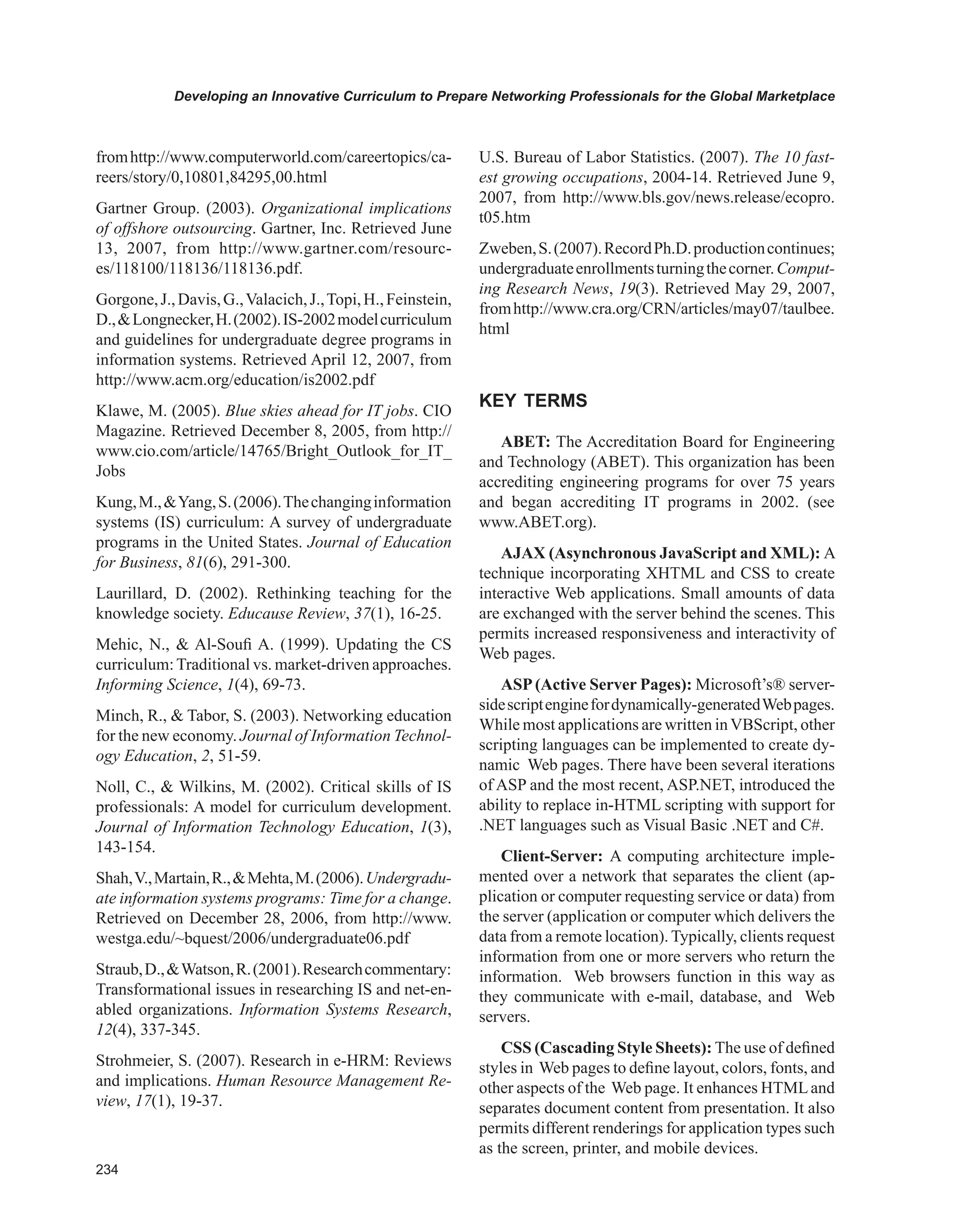 Developing an Innovative Curriculum to Prepare Networking Professionals for the Global Marketplace
fromhttp://www.computerworld.com/careertopics/ca-
reers/story/0,10801,84295,00.html
Gartner Group. (2003). Organizational implications
of offshore outsourcing. Gartner, Inc. Retrieved June
13, 2007, from http://www.gartner.com/resourc-
es/118100/118136/118136.pdf.
Gorgone,J.,Davis,G.,Valacich,J.,Topi,H.,Feinstein,
D.,Longnecker,H.(2002).IS-2002modelcurriculum
and guidelines for undergraduate degree programs in
information systems. Retrieved April 12, 2007, from
http://www.acm.org/education/is2002.pdf
Klawe, M. (2005). Blue skies ahead for IT jobs. CIO
Magazine. Retrieved December 8, 2005, from http://
www.cio.com/article/14765/Bright_Outlook_for_IT_
Jobs
Kung,M.,Yang,S.(2006).Thechanginginformation
systems (IS) curriculum: A survey of undergraduate
programs in the United States. Journal of Education
for Business, 81(6), 291-300.
Laurillard, D. (2002). Rethinking teaching for the
knowledge society. Educause Review, 37(1), 16-25.
Mehic, N.,  Al-Soufi A. (1999). Updating the CS
curriculum:Traditional vs. market-driven approaches.
Informing Science, 1(4), 69-73.
Minch, R.,  Tabor, S. (2003). Networking education
for the new economy. Journal of Information Technol-
ogy Education, 2, 51-59.
Noll, C.,  Wilkins, M. (2002). Critical skills of IS
professionals: A model for curriculum development.
Journal of Information Technology Education, 1(3),
143-154.
Shah,V.,Martain,R.,Mehta,M.(2006).Undergradu-
ate information systems programs: Time for a change.
Retrieved on December 28, 2006, from http://www.
westga.edu/~bquest/2006/undergraduate06.pdf
Straub,D.,Watson,R.(2001).Researchcommentary:
Transformational issues in researching IS and net-en-
abled organizations. Information Systems Research,
12(4), 337-345.
Strohmeier, S. (2007). Research in e-HRM: Reviews
and implications. Human Resource Management Re-
view, 17(1), 19-37.
U.S. Bureau of Labor Statistics. (2007). The 10 fast-
est growing occupations, 2004-14. Retrieved June 9,
2007, from http://www.bls.gov/news.release/ecopro.
t05.htm
Zweben,S.(2007).RecordPh.D.productioncontinues;
undergraduateenrollmentsturningthecorner.Comput-
ing Research News, 19(3). Retrieved May 29, 2007,
fromhttp://www.cra.org/CRN/articles/may07/taulbee.
html
KEY TERMS
ABET: The Accreditation Board for Engineering
and Technology (ABET). This organization has been
accrediting engineering programs for over 75 years
and began accrediting IT programs in 2002. (see
www.ABET.org).
AJAX (Asynchronous JavaScript and XML): A
technique incorporating XHTML and CSS to create
interactive Web applications. Small amounts of data
are exchanged with the server behind the scenes. This
permits increased responsiveness and interactivity of
Web pages.
ASP(Active Server Pages): Microsoft’s® server-
sidescriptenginefordynamically-generatedWebpages.
While most applications are written inVBScript, other
scripting languages can be implemented to create dy-
namic Web pages. There have been several iterations
of ASP and the most recent, ASP.NET, introduced the
ability to replace in-HTML scripting with support for
.NET languages such as Visual Basic .NET and C#.
Client-Server: A computing architecture imple-
mented over a network that separates the client (ap-
plication or computer requesting service or data) from
the server (application or computer which delivers the
data from a remote location). Typically, clients request
information from one or more servers who return the
information. Web browsers function in this way as
they communicate with e-mail, database, and Web
servers.
CSS (Cascading Style Sheets): The use of defined
styles in Web pages to define layout, colors, fonts, and
other aspects of the Web page. It enhances HTMLand
separates document content from presentation. It also
permits different renderings for application types such
as the screen, printer, and mobile devices.
 