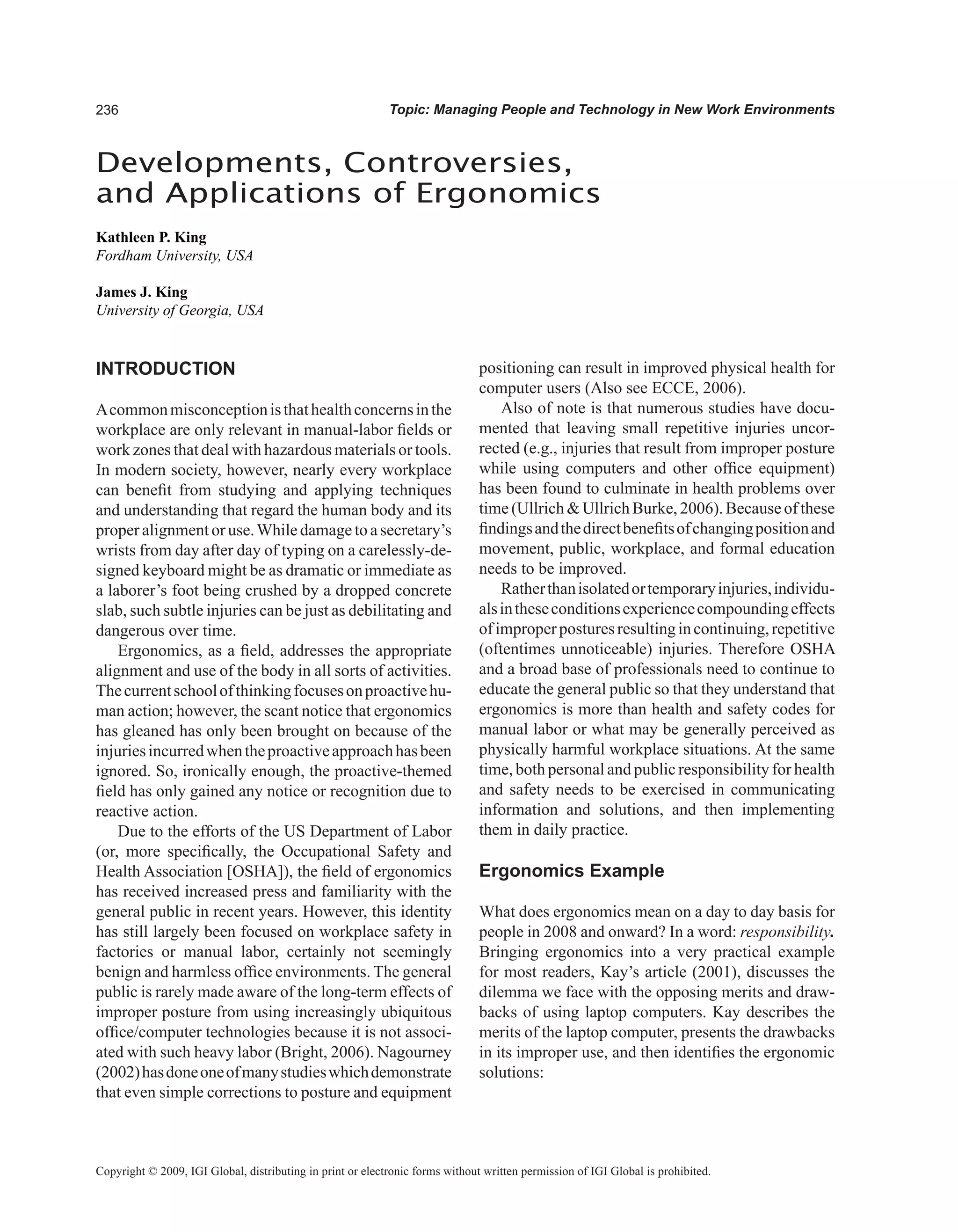Topic: Managing People and Technology in New Work Environments
Developments, Controversies,
and Applications of Ergonomics
Kathleen P. King
Fordham University, USA
James J. King
University of Georgia, USA
Copyright © 2009, IGI Global, distributing in print or electronic forms without written permission of IGI Global is prohibited.
INTRODUCTION
Acommonmisconceptionisthathealthconcernsinthe
workplace are only relevant in manual-labor fields or
work zones that deal with hazardous materials or tools.
In modern society, however, nearly every workplace
can benefit from studying and applying techniques
and understanding that regard the human body and its
proper alignment or use.While damage to a secretary’s
wrists from day after day of typing on a carelessly-de-
signed keyboard might be as dramatic or immediate as
a laborer’s foot being crushed by a dropped concrete
slab, such subtle injuries can be just as debilitating and
dangerous over time.
Ergonomics, as a field, addresses the appropriate
alignment and use of the body in all sorts of activities.
Thecurrentschoolofthinkingfocusesonproactivehu-
man action; however, the scant notice that ergonomics
has gleaned has only been brought on because of the
injuriesincurredwhentheproactiveapproachhasbeen
ignored. So, ironically enough, the proactive-themed
field has only gained any notice or recognition due to
reactive action.
Due to the efforts of the US Department of Labor
(or, more specifically, the Occupational Safety and
Health Association [OSHA]), the field of ergonomics
has received increased press and familiarity with the
general public in recent years. However, this identity
has still largely been focused on workplace safety in
factories or manual labor, certainly not seemingly
benign and harmless office environments. The general
public is rarely made aware of the long-term effects of
improper posture from using increasingly ubiquitous
office/computer technologies because it is not associ-
ated with such heavy labor (Bright, 2006). Nagourney
(2002)hasdoneoneofmanystudieswhichdemonstrate
that even simple corrections to posture and equipment
positioning can result in improved physical health for
computer users (Also see ECCE, 2006).
Also of note is that numerous studies have docu-
mented that leaving small repetitive injuries uncor-
rected (e.g., injuries that result from improper posture
while using computers and other office equipment)
has been found to culminate in health problems over
time (Ullrich  Ullrich Burke, 2006). Because of these
findingsandthedirectbenefitsofchangingpositionand
movement, public, workplace, and formal education
needs to be improved.
Ratherthanisolatedortemporaryinjuries,individu-
alsintheseconditionsexperiencecompoundingeffects
ofimproperposturesresultingincontinuing,repetitive
(oftentimes unnoticeable) injuries. Therefore OSHA
and a broad base of professionals need to continue to
educate the general public so that they understand that
ergonomics is more than health and safety codes for
manual labor or what may be generally perceived as
physically harmful workplace situations. At the same
time, both personal and public responsibility for health
and safety needs to be exercised in communicating
information and solutions, and then implementing
them in daily practice.
Ergonomics Example
What does ergonomics mean on a day to day basis for
people in 2008 and onward? In a word: responsibility.
Bringing ergonomics into a very practical example
for most readers, Kay’s article (2001), discusses the
dilemma we face with the opposing merits and draw-
backs of using laptop computers. Kay describes the
merits of the laptop computer, presents the drawbacks
in its improper use, and then identifies the ergonomic
solutions:
 