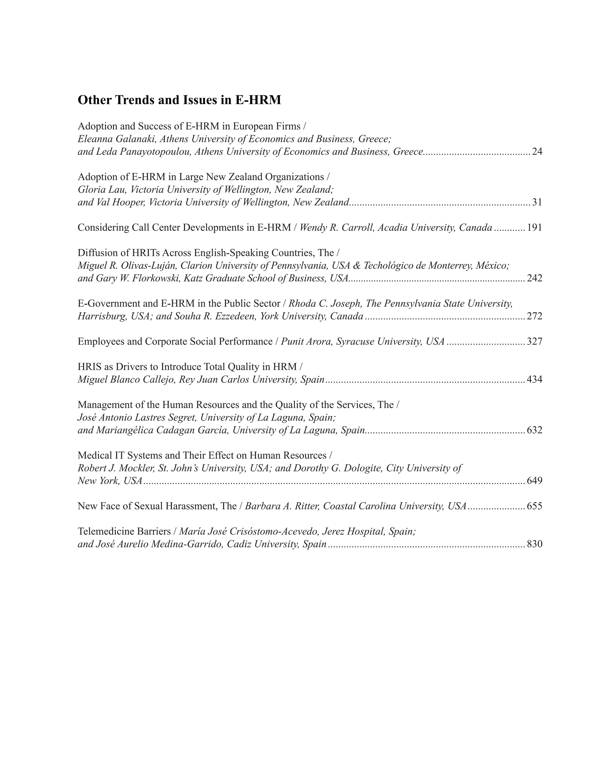 Other Trends and Issues in E-HRM
Adoption and Success of E-HRM in European Firms /
Eleanna Galanaki, Athens University of Economics and Business, Greece;
and Leda Panayotopoulou, Athens University of Economics and Business, Greece..........................................24
Adoption of E-HRM in Large New Zealand Organizations /
Gloria Lau, Victoria University of Wellington, New Zealand;
and Val Hooper, Victoria University of Wellington, New Zealand......................................................................31
Considering Call Center Developments in E-HRM / Wendy R. Carroll, Acadia University, Canada.............191
Diffusion of HRITs Across English-Speaking Countries, The /
Miguel R. Olivas-Luján, Clarion University of Pennsylvania, USA & Techológico de Monterrey, México;
and Gary W. Florkowski, Katz Graduate School of Business, USA.......................................................................242
E-Government and E-HRM in the Public Sector / Rhoda C. Joseph, The Pennsylvania State University,
Harrisburg, USA; and Souha R. Ezzedeen, York University, Canada..............................................................272
Employees and Corporate Social Performance / Punit Arora, Syracuse University, USA...............................327
HRIS as Drivers to Introduce Total Quality in HRM /
Miguel Blanco Callejo, Rey Juan Carlos University, Spain.............................................................................434
Management of the Human Resources and the Quality of the Services, The /
José Antonio Lastres Segret, University of La Laguna, Spain;
and Mariangélica Cadagan García, University of La Laguna, Spain..............................................................632
Medical IT Systems and Their Effect on Human Resources /
Robert J. Mockler, St. John’s University, USA; and Dorothy G. Dologite, City University of
New York, USA..................................................................................................................................................649
New Face of Sexual Harassment, The / Barbara A. Ritter, Coastal Carolina University, USA.......................655
Telemedicine Barriers / María José Crisóstomo-Acevedo, Jerez Hospital, Spain;
and José Aurelio Medina-Garrido, Cadiz University, Spain............................................................................830
 